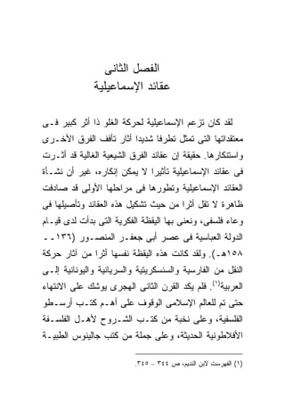 ‫ﺍﻟﻔﺼل ﺍﻟﺜﺎﻨﻰ‬
              ‫ﻋﻘﺎﺌﺩ ﺍﻹﺴﻤﺎﻋﻴﻠﻴﺔ‬

‫ﻟﻘﺩ ﻜﺎﻥ ﺘﺯﻋﻡ ﺍﻹﺴﻤﺎﻋﻴﻠﻴﺔ ﻟﺤﺭﻜﺔ ﺍﻟﻐﻠﻭ ﺫﺍ ﺃﺜﺭ ﻜﺒﻴﺭ ﻓـﻰ‬
‫ﻤﻌﺘﻘﺩﺍﺘﻬﺎ ﺍﻟﺘﻰ ﺘﻤﺜل ﺘﻁﺭ ﹰﺎ ﺸﺩﻴ ‪‬ﺍ ﺃﺜﺎﺭ ﺘﺄﻓﻑ ﺍﻟﻔﺭﻕ ﺍﻷﺨـﺭﻯ‬
                        ‫ﺩ‬      ‫ﻓ‬
‫ﻭﺍﺴﺘﻨﻜﺎﺭﻫﺎ. ﺤﻘﻴﻘﺔ ﺇﻥ ﻋﻘﺎﺌﺩ ﺍﻟﻔﺭﻕ ﺍﻟﺸﻴﻌﻴﺔ ﺍﻟﻐﺎﻟﻴﺔ ﻗﺩ ﺃﺜـﺭﺕ‬
‫ﻓﻰ ﻋﻘﺎﺌﺩ ﺍﻹﺴﻤﺎﻋﻴﻠﻴﺔ ﺘﺄﺜﻴﺭﺍ ﻻ ﻴﻤﻜﻥ ﺇﻨﻜﺎﺭﻩ، ﻏﻴﺭ ﺃﻥ ﻨﺸـﺄﺓ‬
‫ﺍﻟﻌﻘﺎﺌﺩ ﺍﻹﺴﻤﺎﻋﻴﻠﻴﺔ ﻭﺘﻁﻭﺭﻫﺎ ﻓﻰ ﻤﺭﺍﺤﻠﻬﺎ ﺍﻷﻭﻟﻰ ﻗﺩ ﺼﺎﺩﻓﺕ‬
‫ﻅﺎﻫﺭﺓ ﻻ ﺘﻘل ﺃﺜ ‪‬ﺍ ﻤﻥ ﺤﻴﺙ ﺘﺸﻜﻴل ﻫﺫﻩ ﺍﻟﻌﻘﺎﺌﺩ ﻭﺘﺄﺼﻴﻠﻬﺎ ﻓﻰ‬
                                      ‫ﺭ‬
‫ﻭﻋﺎﺀ ﻓﻠﺴﻔﻰ، ﻭﻨﻌﻨﻰ ﺒﻬﺎ ﺍﻟﻴﻘﻅﺔ ﺍﻟﻔﻜﺭﻴﺔ ﺍﻟﺘﻰ ﺒﺩﺃﺕ ﻟﺩﻯ ﻗﻴـﺎﻡ‬
‫ﺍﻟﺩﻭﻟﺔ ﺍﻟﻌﺒﺎﺴﻴﺔ ﻓﻰ ﻋﺼﺭ ﺃﺒﻰ ﺠﻌﻔـﺭ ﺍﻟﻤﻨﺼـﻭﺭ )٦٣١ــ‬
‫٨٥١ﻫـ(. ﻭﻟﻘﺩ ﻜﺎﻨﺕ ﻫﺫﻩ ﺍﻟﻴﻘﻅﺔ ﻨﻔﺴﻬﺎ ﺃﺜ ‪‬ﺍ ﻤﻥ ﺁﺜﺎﺭ ﺤﺭﻜﺔ‬
              ‫ﺭ‬
‫ﺍﻟﻨﻘل ﻤﻥ ﺍﻟﻔﺎﺭﺴﻴﺔ ﻭﺍﻟﺴﻨﺴﻜﺭﻴﺘﻴﺔ ﻭﺍﻟﺴﺭﻴﺎﻨﻴﺔ ﻭﺍﻟﻴﻭﻨﺎﻨﻴﺔ ﺇﻟـﻰ‬
‫ﺍﻟﻌﺭﺒﻴﺔ)١(. ﻓﻠﻡ ﻴﻜﺩ ﺍﻟﻘﺭﻥ ﺍﻟﺜﺎﻨﻰ ﺍﻟﻬﺠﺭﻯ ﻴﻭﺸﻙ ﻋﻠﻰ ﺍﻻﻨﺘﻬﺎﺀ‬
‫ﺤﺘﻰ ﺘﻡ ﻟﻠﻌﺎﻟﻡ ﺍﻹﺴﻼﻤﻰ ﺍﻟﻭﻗﻭﻑ ﻋﻠﻰ ﺃﻫـﻡ ﻜﺘـﺏ ﺃﺭﺴـﻁﻭ‬
‫ﺍﻟﻔﻠﺴﻔﻴﺔ، ﻭﻋﻠﻰ ﻨﺨﺒﺔ ﻤﻥ ﻜﺘـﺏ ﺍﻟﺸـﺭﻭﺡ ﻷﻫـل ﺍﻟﻔﻠﺴـﻔﺔ‬
‫ﺍﻷﻓﻼﻁﻭﻨﻴﺔ ﺍﻟﺤﺩﻴﺜﺔ، ﻭﻋﻠﻰ ﺠﻤﻠﺔ ﻤﻥ ﻜﺘﺏ ﺠﺎﻟﻴﻨﻭﺱ ﺍﻟﻁﺒﻴـﺔ‬

                          ‫)١( ﺍﻟﻔﻬﺭﺴﺕ ﻻﺒﻥ ﺍﻟﻨﺩﻴﻡ، ﺹ ٤٤٣ – ٥٤٣.‬
 