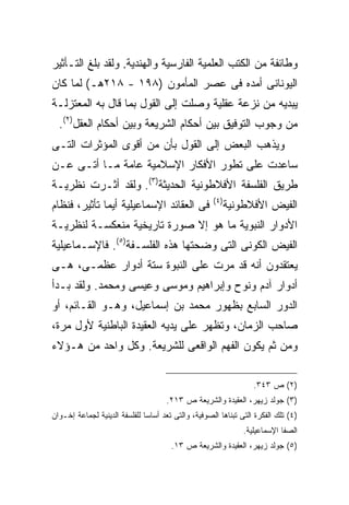 ‫ﻭﻁﺎﺌﻔﺔ ﻤﻥ ﺍﻟﻜﺘﺏ ﺍﻟﻌﻠﻤﻴﺔ ﺍﻟﻔﺎﺭﺴﻴﺔ ﻭﺍﻟﻬﻨﺩﻴﺔ. ﻭﻟﻘﺩ ﺒﻠﻎ ﺍﻟﺘـﺄﺜﻴﺭ‬
‫ﺍﻟﻴﻭﻨﺎﻨﻰ ﺃﻤﺩﻩ ﻓﻰ ﻋﺼﺭ ﺍﻟﻤﺄﻤﻭﻥ )٨٩١ - ٨١٢ﻫـ( ﻟﻤﺎ ﻜﺎﻥ‬
‫ﻴﺒﺩﻴﻪ ﻤﻥ ﻨﺯﻋﺔ ﻋﻘﻠﻴﺔ ﻭﺼﻠﺕ ﺇﻟﻰ ﺍﻟﻘﻭل ﺒﻤﺎ ﻗﺎل ﺒﻪ ﺍﻟﻤﻌﺘﺯﻟـﺔ‬
  ‫ﻤﻥ ﻭﺠﻭﺏ ﺍﻟﺘﻭﻓﻴﻕ ﺒﻴﻥ ﺃﺤﻜﺎﻡ ﺍﻟﺸﺭﻴﻌﺔ ﻭﺒﻴﻥ ﺃﺤﻜﺎﻡ ﺍﻟﻌﻘل)٢(.‬
‫ﻭﻴﺫﻫﺏ ﺍﻟﺒﻌﺽ ﺇﻟﻰ ﺍﻟﻘﻭل ﺒﺄﻥ ﻤﻥ ﺃﻗﻭﻯ ﺍﻟﻤﺅﺜﺭﺍﺕ ﺍﻟﺘـﻰ‬
‫ﺴﺎﻋﺩﺕ ﻋﻠﻰ ﺘﻁﻭﺭ ﺍﻷﻓﻜﺎﺭ ﺍﻹﺴﻼﻤﻴﺔ ﻋﺎﻤﺔ ﻤـﺎ ﺃﺘـﻰ ﻋـﻥ‬
‫ﻁﺭﻴﻕ ﺍﻟﻔﻠﺴﻔﺔ ﺍﻷﻓﻼﻁﻭﻨﻴﺔ ﺍﻟﺤﺩﻴﺜﺔ)٣(. ﻭﻟﻘﺩ ﺃﺜـﺭﺕ ﻨﻅﺭﻴـﺔ‬
                                                     ‫) ٤(‬
‫ﻓﻰ ﺍﻟﻌﻘﺎﺌﺩ ﺍﻹﺴﻤﺎﻋﻴﻠﻴﺔ ﺃﻴﻤﺎ ﺘﺄﺜﻴﺭ، ﻓﻨﻅﺎﻡ‬                     ‫ﺍﻟﻔﻴﺽ ﺍﻷﻓﻼﻁﻭﻨﻴﺔ‬
‫ﺍﻷﺩﻭﺍﺭ ﺍﻟﻨﺒﻭﻴﺔ ﻤﺎ ﻫﻭ ﺇﻻ ﺼﻭﺭﺓ ﺘﺎﺭﻴﺨﻴﺔ ﻤﻨﻌﻜﺴـﺔ ﻟﻨﻅﺭﻴـﺔ‬
‫ﺍﻟﻔﻴﺽ ﺍﻟﻜﻭﻨﻰ ﺍﻟﺘﻰ ﻭﻀﺤﺘﻬﺎ ﻫﺫﻩ ﺍﻟﻔﻠﺴـﻔﺔ)٥(. ﻓﺎﻹﺴـﻤﺎﻋﻴﻠﻴﺔ‬
‫ﻴﻌﺘﻘﺩﻭﻥ ﺃﻨﻪ ﻗﺩ ﻤﺭﺕ ﻋﻠﻰ ﺍﻟﻨﺒﻭﺓ ﺴﺘﺔ ﺃﺩﻭﺍﺭ ﻋﻅﻤـﻰ، ﻫـﻰ‬
‫ﺃﺩﻭﺍﺭ ﺁﺩﻡ ﻭﻨﻭﺡ ﻭﺇﺒﺭﺍﻫﻴﻡ ﻭﻤﻭﺴﻰ ﻭﻋﻴﺴﻰ ﻭﻤﺤﻤﺩ. ﻭﻟﻘﺩ ﺒـﺩﺃ‬
‫ﺍﻟﺩﻭﺭ ﺍﻟﺴﺎﺒﻊ ﺒﻅﻬﻭﺭ ﻤﺤﻤﺩ ﺒﻥ ﺇﺴﻤﺎﻋﻴل، ﻭﻫـﻭ ﺍﻟﻘـﺎﺌﻡ، ﺃﻭ‬
‫ﺼﺎﺤﺏ ﺍﻟﺯﻤﺎﻥ، ﻭﺘﻅﻬﺭ ﻋﻠﻰ ﻴﺩﻴﻪ ﺍﻟﻌﻘﻴﺩﺓ ﺍﻟﺒﺎﻁﻨﻴﺔ ﻷﻭل ﻤﺭﺓ،‬
‫ﻭﻤﻥ ﺜﻡ ﻴﻜﻭﻥ ﺍﻟﻔﻬﻡ ﺍﻟﻭﺍﻗﻌﻰ ﻟﻠﺸﺭﻴﻌﺔ. ﻭﻜل ﻭﺍﺤﺩ ﻤﻥ ﻫـﺅﻻﺀ‬

                                                                   ‫)٢( ﺹ ٣٤٣.‬
                                      ‫)٣( ﺠﻭﻟﺩ ﺯﻴﻬﺭ، ﺍﻟﻌﻘﻴﺩﺓ ﻭﺍﻟﺸﺭﻴﻌﺔ ﺹ ٣١٢.‬
‫)٤( ﺘﻠﻙ ﺍﻟﻔﻜﺭﺓ ﺍﻟﺘﻰ ﺘﺒﻨﺎﻫﺎ ﺍﻟﺼﻭﻓﻴﺔ، ﻭﺍﻟﺘﻰ ﺘﻌﺩ ﺃﺴﺎ ‪‬ﺎ ﻟﻠﻔﻠﺴﻔﺔ ﺍﻟﺩﻴﻨﻴﺔ ﻟﺠﻤﺎﻋﺔ ﺇﺨـﻭﺍﻥ‬
                               ‫ﺴ‬
                                                                ‫ﺍﻟﺼﻔﺎ ﺍﻹﺴﻤﺎﻋﻴﻠﻴﺔ.‬
                                       ‫)٥( ﺠﻭﻟﺩ ﺯﻴﻬﺭ، ﺍﻟﻌﻘﻴﺩﺓ ﻭﺍﻟﺸﺭﻴﻌﺔ ﺹ ٣١.‬
 