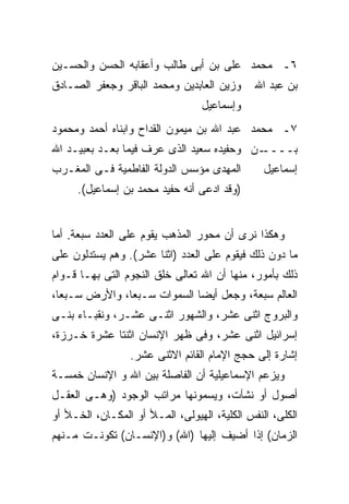 ‫٦ـ ﻤﺤﻤﺩ ﻋﻠﻰ ﺒﻥ ﺃﺒﻰ ﻁﺎﻟﺏ ﻭﺃﻋﻘﺎﺒﻪ ﺍﻟﺤﺴﻥ ﻭﺍﻟﺤﺴـﻴﻥ‬
‫ﻭﺯﻴﻥ ﺍﻟﻌﺎﺒﺩﻴﻥ ﻭﻤﺤﻤﺩ ﺍﻟﺒﺎﻗﺭ ﻭﺠﻌﻔﺭ ﺍﻟﺼـﺎﺩﻕ‬      ‫ﺒﻥ ﻋﺒﺩ ﺍﷲ‬
                                  ‫ﻭﺇﺴﻤﺎﻋﻴل‬
‫٧ـ ﻤﺤﻤﺩ ﻋﺒﺩ ﺍﷲ ﺒﻥ ﻤﻴﻤﻭﻥ ﺍﻟﻘﺩﺍﺡ ﻭﺍﺒﻨﺎﻩ ﺃﺤﻤﺩ ﻭﻤﺤﻤﻭﺩ‬
‫ـﻥ ﻭﺤﻔﻴﺩﻩ ﺴﻌﻴﺩ ﺍﻟﺫﻯ ﻋﺭﻑ ﻓﻴﻤﺎ ﺒﻌـﺩ ﺒﻌﺒﻴـﺩ ﺍﷲ‬‫ﺒــــ‬
‫ﺍﻟﻤﻬﺩﻯ ﻤﺅﺴﺱ ﺍﻟﺩﻭﻟﺔ ﺍﻟﻔﺎﻁﻤﻴﺔ ﻓـﻰ ﺍﻟﻤﻐـﺭﺏ‬         ‫ﺇﺴﻤﺎﻋﻴل‬
     ‫)ﻭﻗﺩ ﺍﺩﻋﻰ ﺃﻨﻪ ﺤﻔﻴﺩ ﻤﺤﻤﺩ ﺒﻥ ﺇﺴﻤﺎﻋﻴل(.‬


‫ﻭﻫﻜﺫﺍ ﻨﺭﻯ ﺃﻥ ﻤﺤﻭﺭ ﺍﻟﻤﺫﻫﺏ ﻴﻘﻭﻡ ﻋﻠﻰ ﺍﻟﻌﺩﺩ ﺴﺒﻌﺔ. ﺃﻤﺎ‬
‫ﻤﺎ ﺩﻭﻥ ﺫﻟﻙ ﻓﻴﻘﻭﻡ ﻋﻠﻰ ﺍﻟﻌﺩﺩ )ﺍﺜﻨﺎ ﻋﺸﺭ(. ﻭﻫﻡ ﻴﺴﺘﺩﻟﻭﻥ ﻋﻠﻰ‬
‫ﺫﻟﻙ ﺒﺄﻤﻭﺭ، ﻤﻨﻬﺎ ﺃﻥ ﺍﷲ ﺘﻌﺎﻟﻰ ﺨﻠﻕ ﺍﻟﻨﺠﻭﻡ ﺍﻟﺘﻰ ﺒﻬـﺎ ﻗـﻭﺍﻡ‬
‫ﺍﻟﻌﺎﻟﻡ ﺴﺒﻌﺔ، ﻭﺠﻌل ﺃﻴ ‪‬ﺎ ﺍﻟﺴﻤﻭﺍﺕ ﺴـﺒ ‪‬ﺎ، ﻭﺍﻷﺭﺽ ﺴـﺒ ‪‬ﺎ،‬
  ‫ﻌ‬             ‫ﻌ‬              ‫ﻀ‬
‫ﻭﺍﻟﺒﺭﻭﺝ ﺍﺜﻨﻰ ﻋﺸﺭ، ﻭﺍﻟﺸﻬﻭﺭ ﺍﺜﻨـﻰ ﻋﺸـﺭ، ﻭﻨﻘﺒـﺎﺀ ﺒﻨـﻰ‬
‫ﺇﺴﺭﺍﺌﻴل ﺍﺜﻨﻰ ﻋﺸﺭ، ﻭﻓﻰ ﻅﻬﺭ ﺍﻹﻨﺴﺎﻥ ﺍﺜﻨﺘﺎ ﻋﺸﺭﺓ ﺨـﺭﺯﺓ،‬
                 ‫ﺇﺸﺎﺭﺓ ﺇﻟﻰ ﺤﺠﺞ ﺍﻹﻤﺎﻡ ﺍﻟﻘﺎﺌﻡ ﺍﻻﺜﻨﻰ ﻋﺸﺭ.‬
‫ﻭﻴﺯﻋﻡ ﺍﻹﺴﻤﺎﻋﻴﻠﻴﺔ ﺃﻥ ﺍﻟﻔﺎﺼﻠﺔ ﺒﻴﻥ ﺍﷲ ﻭ ﺍﻹﻨﺴﺎﻥ ﺨﻤﺴـﺔ‬
‫ﺃﺼﻭل ﺃﻭ ﻨﺸﺂﺕ، ﻭﻴﺴﻤﻭﻨﻬﺎ ﻤﺭﺍﺘﺏ ﺍﻟﻭﺠﻭﺩ )ﻭﻫـﻰ ﺍﻟﻌﻘـل‬
‫ﺍﻟﻜﻠﻰ، ﺍﻟﻨﻔﺱ ﺍﻟﻜﻠﻴﺔ، ﺍﻟﻬﻴﻭﻟﻰ، ﺍﻟﻤـﻸ ﺃﻭ ﺍﻟﻤﻜـﺎﻥ، ﺍﻟﺨـﻸ ﺃﻭ‬
‫ﺍﻟﺯﻤﺎﻥ( ﺇﺫﺍ ﺃﻀﻴﻑ ﺇﻟﻴﻬﺎ )ﺍﷲ( ﻭ)ﺍﻹﻨﺴـﺎﻥ( ﺘﻜﻭﻨـﺕ ﻤـﻨﻬﻡ‬
 