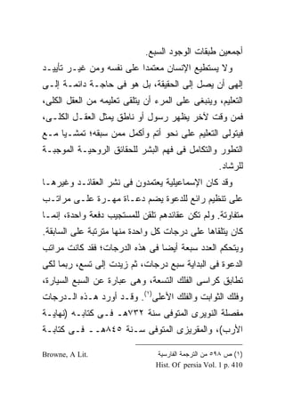 ‫ﺃﺠﻤﻌﻴﻥ ﻁﺒﻘﺎﺕ ﺍﻟﻭﺠﻭﺩ ﺍﻟﺴﺒﻊ.‬
‫ﻭﻻ ﻴﺴﺘﻁﻴﻊ ﺍﻹﻨﺴﺎﻥ ﻤﻌﺘﻤ ‪‬ﺍ ﻋﻠﻰ ﻨﻔﺴﻪ ﻭﻤﻥ ﻏﻴـﺭ ﺘﺄﻴﻴـﺩ‬
                          ‫ﺩ‬
‫ﺇﻟﻬﻰ ﺃﻥ ﻴﺼل ﺇﻟﻰ ﺍﻟﺤﻘﻴﻘﺔ، ﺒل ﻫﻭ ﻓﻰ ﺤﺎﺠـﺔ ﺩﺍﺌﻤـﺔ ﺇﻟـﻰ‬
‫ﺍﻟﺘﻌﻠﻴﻡ، ﻭﻴﻨﺒﻐﻰ ﻋﻠﻰ ﺍﻟﻤﺭﺀ ﺃﻥ ﻴﺘﻠﻘﻰ ﺘﻌﻠﻴﻤﻪ ﻤﻥ ﺍﻟﻌﻘل ﺍﻟﻜﻠﻰ،‬
‫ﻓﻤﻥ ﻭﻗﺕ ﻵﺨﺭ ﻴﻅﻬﺭ ﺭﺴﻭل ﺃﻭ ﻨﺎﻁﻕ ﻴﻤﺜل ﺍﻟﻌﻘـل ﺍﻟﻜﻠـﻰ،‬
‫ﻓﻴﺘﻭﻟﻰ ﺍﻟﺘﻌﻠﻴﻡ ﻋﻠﻰ ﻨﺤﻭ ﺃﺘﻡ ﻭﺃﻜﻤل ﻤﻤﻥ ﺴﺒﻘﻪ؛ ﺘﻤﺸـ ‪‬ﺎ ﻤـﻊ‬
     ‫ﻴ‬
‫ﺍﻟﺘﻁﻭﺭ ﻭﺍﻟﺘﻜﺎﻤل ﻓﻰ ﻓﻬﻡ ﺍﻟﺒﺸﺭ ﻟﻠﺤﻘﺎﺌﻕ ﺍﻟﺭﻭﺤﻴـﺔ ﺍﻟﻤﻭﺠﺒـﺔ‬
                                                    ‫ﻟﻠﺭﺸﺎﺩ.‬
‫ﻭﻗﺩ ﻜﺎﻥ ﺍﻹﺴﻤﺎﻋﻴﻠﻴﺔ ﻴﻌﺘﻤﺩﻭﻥ ﻓﻰ ﻨﺸﺭ ﺍﻟﻌﻘﺎﺌـﺩ ﻭﻏﻴﺭﻫـﺎ‬
‫ﻋﻠﻰ ﺘﻨﻅﻴﻡ ﺭﺍﺌﻊ ﻟﻠﺩﻋﻭﺓ ﻴﻀﻡ ﺩﻋـﺎﺓ ﻤﻬـﺭﺓ ﻋﻠـﻰ ﻤﺭﺍﺘـﺏ‬
‫ﻤﺘﻔﺎﻭﺘﺔ. ﻭﻟﻡ ﺘﻜﻥ ﻋﻘﺎﺌﺩﻫﻡ ﺘﻠﻘﻥ ﻟﻠﻤﺴﺘﺠﻴﺏ ﺩﻓﻌﺔ ﻭﺍﺤﺩﺓ، ﺇﻨﻤـﺎ‬
‫ﻜﺎﻥ ﻴﺘﻠﻘﺎﻫﺎ ﻋﻠﻰ ﺩﺭﺠﺎﺕ ﻜل ﻭﺍﺤﺩﺓ ﻤﻨﻬﺎ ﻤﺘﺭﺘﺒﺔ ﻋﻠﻰ ﺍﻟﺴﺎﺒﻘﺔ.‬
‫ﻭﻴﺘﺤﻜﻡ ﺍﻟﻌﺩﺩ ﺴﺒﻌﺔ ﺃﻴ ‪‬ﺎ ﻓﻰ ﻫﺫﻩ ﺍﻟﺩﺭﺠﺎﺕ؛ ﻓﻘﺩ ﻜﺎﻨﺕ ﻤﺭﺍﺘﺏ‬
                                ‫ﻀ‬
‫ﺍﻟﺩﻋﻭﺓ ﻓﻰ ﺍﻟﺒﺩﺍﻴﺔ ﺴﺒﻊ ﺩﺭﺠﺎﺕ، ﺜﻡ ﺯﻴﺩﺕ ﺇﻟﻰ ﺘﺴﻊ، ﺭﺒﻤﺎ ﻟﻜﻰ‬
‫ﺘﻁﺎﺒﻕ ﻜﺭﺍﺴﻰ ﺍﻟﻔﻠﻙ ﺍﻟﺘﺴﻌﺔ، ﻭﻫﻰ ﻋﺒﺎﺭﺓ ﻋﻥ ﺍﻟﺴﺒﻊ ﺍﻟﺴﻴﺎﺭﺓ،‬
‫ﻭﻓﻠﻙ ﺍﻟﺜﻭﺍﺒﺕ ﻭﺍﻟﻔﻠﻙ ﺍﻷﻋﻠﻰ)١(. ﻭﻗـﺩ ﺃﻭﺭﺩ ﻫـﺫﻩ ﺍﻟـﺩﺭﺠﺎﺕ‬
‫ﻤﻔﺼﻠﺔ ﺍﻟﻨﻭﻴﺭﻯ ﺍﻟﻤﺘﻭﻓﻰ ﺴﻨﺔ ٢٣٧ﻫـ ﻓـﻰ ﻜﺘﺎﺒـﻪ )ﻨﻬﺎﻴـﺔ‬
‫ﺍﻷﺭﺏ(، ﻭﺍﻟﻤﻘﺭﻴﺯﻯ ﺍﻟﻤﺘﻭﻓﻰ ﺴـﻨﺔ ٥٤٨ﻫــ ﻓـﻰ ﻜﺘﺎﺒـﺔ‬

‫.‪Browne, A Lit‬‬                  ‫)١( ﺹ ٨٩٥ ﻤﻥ ﺍﻟﺘﺭﺠﻤﺔ ﺍﻟﻔﺎﺭﺴﻴﺔ‬
                                ‫014 .‪Hist. Of persia Vol. 1 p‬‬
 