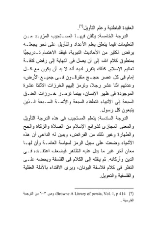 ‫ﺍﻟﻌﻘﻴﺩﺓ ﺍﻟﺒﺎﻁﻨﻴﺔ ﻭﻋﻠﻡ ﺍﻟﺘﺄﻭﻴل)٢(.‬
‫ﺍﻟﺩﺭﺠﺔ ﺍﻟﺨﺎﻤﺴﺔ: ﻴﺘﻠﻘﻥ ﻓﻴﻬـﺎ ﺍﻟﻤﺴـﺘﺠﻴﺏ ﺍﻟﻤﺯﻴـﺩ ﻤـﻥ‬
‫ﺍﻟﺘﻌﻠﻴﻤﺎﺕ ﻓﻴﻤﺎ ﻴﺘﻌﻠﻕ ﺒﻌﻠﻡ ﺍﻷﻋﺩﺍﺩ ﻭﺍﻟﺘﺄﻭﻴل ﻋﻠﻰ ﻨﺤﻭ ﻴﺠﻌﻠـﻪ‬
‫ﻴﺭﻓﺽ ﺍﻟﻜﺜﻴﺭ ﻤﻥ ﺍﻷﺤﺎﺩﻴﺙ ﺍﻟﻨﺒﻭﻴﺔ، ﻓﻴﻔﻘﺩ ﺍﻻﻫﺘﻤﺎﻡ ﺘـﺩﺭﻴﺠ ‪‬ﺎ‬
 ‫ﻴ‬
‫ﺒﻤﻨﻁﻭﻕ ﻜﻼﻡ ﺍﷲ، ﺇﻟﻰ ﺃﻥ ﻴﺼل ﻓﻰ ﺍﻟﻨﻬﺎﻴﺔ ﺇﻟﻰ ﺭﻓﺽ ﻜﺎﻓـﺔ‬
‫ﺘﻌﺎﻟﻴﻡ ﺍﻹﺴﻼﻡ. ﻜﺫﻟﻙ ﻴﺘﻘﺭﺭ ﻟﺩﻴﻪ ﺃﻨﻪ ﻻ ﺒﺩ ﺃﻥ ﻴﻜﻭﻥ ﻤﻊ ﻜـل‬
‫ﺇﻤﺎﻡ ﻓﻰ ﻜل ﻋﺼﺭ ﺤﺠـﺞ ﻤﺘﻔﺭﻗـﻭﻥ ﻓـﻰ ﺠﻤﻴـﻊ ﺍﻷﺭﺽ،‬
‫ﻭﻋﺩﺘﻬﻡ ﺍﺜﻨﺎ ﻋﺸﺭ ﺭﺠ ﹰ، ﻭﺘﺭﻤﺯ ﺇﻟﻴﻬﻡ ﺍﻟﺨﺭﺯﺍﺕ ﺍﻻﺜﻨﺘﺎ ﻋﺸﺭﺓ‬
                                     ‫ﻼ‬
‫ﺍﻟﻤﻭﺠﻭﺩﺓ ﻓﻰ ﻅﻬﺭ ﺍﻹﻨﺴﺎﻥ، ﺒﻴﻨﻤﺎ ﺘﺭﻤـﺯ ﺨـﺭﺯﺍﺕ ﺍﻟﻌﻨـﻕ‬
‫ﺍﻟﺴﺒﻌﺔ ﺇﻟﻰ ﺍﻷﻨﺒﻴﺎﺀ ﺍﻟﻨﻁﻘﺎﺀ ﺍﻟﺴﺒﻌﺔ ﻭﺍﻷﺌﻤـﺔ ﺍﻟﺴـﺒﻌﺔ ﺍﻟـﺫﻴﻥ‬
                                           ‫ﻴﺘﺒﻌﻭﻥ ﻜل ﺭﺴﻭل.‬
‫ﺍﻟﺩﺭﺠﺔ ﺍﻟﺴﺎﺩﺴﺔ: ﻴﺘﻌﻠﻡ ﺍﻟﻤﺴﺘﺠﻴﺏ ﻓﻰ ﻫﺫﻩ ﺍﻟﺩﺭﺠﺔ ﺍﻟﺘﺄﻭﻴل‬
‫ﻭﺍﻟﻤﻌﻨﻰ ﺍﻟﻤﺠﺎﺯﻯ ﻟﺸﺭﺍﺌﻊ ﺍﻹﺴﻼﻡ ﻤﻥ ﺍﻟﺼﻼﺓ ﻭﺍﻟﺯﻜﺎﺓ ﻭﺍﻟﺤﺞ‬
‫ﻭﺍﻟﻁﻬﺎﺭﺓ ﻭﻏﻴﺭ ﺫﻟﻙ ﻤﻥ ﺍﻟﻔﺭﺍﺌﺽ، ﻭﻴﺒﻴﻥ ﻟﻪ ﺍﻟﺩﺍﻋﻰ ﺃﻥ ﻫﺫﻩ‬
‫ﺍﻷﺸﻴﺎﺀ ﻭﻀﻌﺕ ﻋﻠﻰ ﺴﺒﻴل ﺍﻟﺭﻤﺯ ﻟﺴﻴﺎﺴﺔ ﺍﻟﻌﺎﻤـﺔ ﻭﺃﻥ ﻟﻬـﺎ‬
‫ﻤﻌﺎﻥ ﺃﺨﺭ ﻏﻴﺭ ﻤﺎ ﻴﺩل ﻋﻠﻴﻪ ﺍﻟﻅﺎﻫﺭ ﻓﻴﻀﻌﻑ ﺍﻋﺘﻘـﺎﺩﻩ ﻓـﻰ‬
‫ﺍﻟﺩﻴﻥ ﻭﺃﺭﻜﺎﻨﻪ. ﺜﻡ ﻴﻨﻘﻠﻪ ﺇﻟﻰ ﺍﻟﻜﻼﻡ ﻓﻰ ﺍﻟﻔﻠﺴﻔﺔ ﻭﻴﺤﻀﻪ ﻋﻠـﻰ‬
‫ﺍﻟﻨﻅﺭ ﻓﻰ ﻜﻼﻡ ﻓﻼﺴﻔﺔ ﺍﻟﻴﻭﻨﺎﻥ، ﻭﻴﺭﻯ ﺍﻻﻗﺘﺩﺍﺀ ﺒﺎﻷﺩﻟﺔ ﺍﻟﻌﻘﻠﻴﺔ‬
                                           ‫ﻭﺍﻟﻔﻠﺴﻔﻴﺔ ﻭﺍﻟﺘﻌﻭﻴل.‬


‫)٢( 414 ‪ ،Browne A Litrary of persia, Vol. 1, p‬ﻭﺹ ٣٠٦ ﻤﻥ ﺍﻟﺘﺭﺠﻤﺔ‬
                                                        ‫ﺍﻟﻔﺎﺭﺴﻴﺔ .‬
 