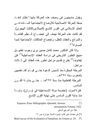 ‫ﻭﻴﻘﻭل ﻤﺎﺴﻴﻨﻴﻭﻥ ﻓﻰ ﻭﺼﻑ ﻫﺫﻩ ﺍﻟﺤﺭﻜﺔ ﺒﺄﻨﻬﺎ:" ﻨﻅﺎﻡ ﺍﺘﺨـﺫ‬
‫ﺼﻔﺔ ﺍﻟﺤﺭﻜﺔ ﺍﻻﺼﻼﺤﻴﺔ ﻟﻸﻭﻀﺎﻉ ﺍﻻﺠﺘﻤﺎﻋﻴﺔ ﺍﻟﺴـﺎﺌﺩﺓ ﻓـﻰ‬
‫ﺍﻟﻌﺎﻟﻡ ﺍﻹﺴﻼﻤﻰ ﻓﻰ ﺍﻟﻘﺭﻥ ﺍﻟﺘﺎﺴﻊ )ﺍﻟﻤﻴﻼﺩﻯ،ﺍﻟﺜﺎﻟﺙ ﺍﻟﻬﺠﺭﻯ(.‬
‫ﻟﻘﺩ ﻜﺎﻨﺕ ﻫﺫﻩ ﺍﻟﺤﺭﻜﺔ ﺘﻬﺩﻑ ﺇﻟﻰ ﺇﺨﻀـﺎﻉ ﺍﻟـﻨﻅﻡ ﺍﻟﻘﺎﺌﻤـﺔ‬
‫ﻭﺍﻟﺸﺭﺍﺌﻊ ﻭﺍﻟﻌﻘﺎﺌﺩ ﻟﻠﻌﻘل، ﻭﺇﺨﻀﺎﻉ ﺍﻟﻌﻼﻗﺎﺕ ﺍﻻﺠﺘﻤﺎﻋﻴﺔ ﻟﻤﺒﺩﺃ‬
                                              ‫ﺍﻟﻤﺴﺎﻭﺍﺓ)١(".‬
‫ﻭﺇﺫﺍ ﻜﺎﻥ ﺍﻟﺩﻜﺘﻭﺭ ﻤﺤﻤﺩ ﻜﺎﻤل ﺤﺴﻴﻥ ﻴﺭﻯ ﻭﺠﻭﺏ ﺘﻁﺒﻴـﻕ‬
‫ﻤﻨﻬﺞ ﺍﻟﺘﻁﻭﺭ ﺍﻟﺘﺎﺭﻴﺨﻰ ﻓﻰ ﺩﺭﺍﺴﺔ ﺍﻟﻌﻘﺎﺌﺩ ﺍﻹﺴﻤﺎﻋﻴﻠﻴﺔ)٢( ﻓﺈﻥ‬
‫ﺇﻴﻔﺎﻨﻭﻑ)٣( ﻴﻘﺘﺭﺡ ﺘﻘﺴﻴﻡ ﻤﺭﺍﺤل ﺘﻁﻭﺭ ﻫﺫﻩ ﺍﻟﻌﻘﺎﺌﺩ ﺇﻟﻰ ﺜـﻼﺙ‬
                                                   ‫ﻤﺭﺍﺤل:‬
‫ﺍﻟﻤﺭﺤﻠﺔ ﺍﻟﻤﺒﻜﺭﺓ ﻤﻨﺫ ﺘﺄﺴﻴﺱ ﺍﻟﺩﻋﻭﺓ ﺤﺘـﻰ ﻗﻴـﺎﻡ ﺍﻟﻔـﺎﻁﻤﻴﻴﻥ‬
                                     ‫ﺒﺎﻟﻤﻐﺭﺏ ﺴﻨﺔ ٧٩٢ﻫـ.‬
‫ﺍﻟﻤﺭﺤﻠﺔ ﺍﻟﻔﺎﻁﻤﻴﺔ ﻤﻨﺫ ﺴﻨﺔ ٧٩٢ﻫــ ﺤﺘـﻰ ﺒﺩﺍﻴـﺔ ﺍﻟﻘـﺭﻥ‬
                                                  ‫ﺍﻟﺴﺎﺩﺱ.‬
‫ﻓﺘﺭﺓ ﺍﻟﻤﻭﺕ )ﻋﺎﺼﻤﺔ ﺩﻭﻟﺔ ﺍﻹﺴﻤﺎﻋﻴﻠﻴﺔ ﻓﻰ ﺇﻴـﺭﺍﻥ(، ﻭﺘﺒـﺩﺃ‬
             ‫ﻤﻨﺫ ﺒﺩﺍﻴﺔ ﺍﻟﻘﺭﻥ ﺍﻟﺴﺎﺩﺱ ﺤﺘﻰ ﻨﻬﺎﻴﺔ ﺍﻟﻘﺭﻥ ﺍﻟﺘﺎﺴﻊ.‬

  ‫‪Esquisse d'une bibliographie Qarmath, browne‬‬                ‫)١ (‬
                                    ‫2291 ‪presentation Volume‬‬
                                        ‫ﻨﻘﻼ ﻋﻥ ﺍﻟﻤﺭﺠﻊ ﺍﻟﺴﺎﺒﻕ.‬
                                                          ‫ﹰ‬
                    ‫)٢( ﻓﻰ ﻤﻘﺩﻤﺘﻪ ﻋﻠﻰ ﻜﺘﺎﺏ )ﺴﻴﺭﺓ ﺍﻻﺴﺘﺎﺫ ﺠﻭﺫﺭ(، ﺹ ٧١.‬
‫.92 .‪Brief survey of the Evaluation of Ismailism, by Ivanow p‬‬    ‫)٣(‬
 