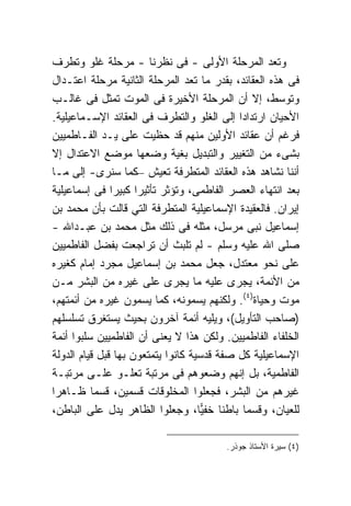 ‫ﻭﺘﻌﺩ ﺍﻟﻤﺭﺤﻠﺔ ﺍﻷﻭﻟﻰ - ﻓﻰ ﻨﻅﺭﻨﺎ - ﻤﺭﺤﻠﺔ ﻏﻠﻭ ﻭﺘﻁﺭﻑ‬
‫ﻓﻰ ﻫﺫﻩ ﺍﻟﻌﻘﺎﺌﺩ، ﺒﻘﺩﺭ ﻤﺎ ﺘﻌﺩ ﺍﻟﻤﺭﺤﻠﺔ ﺍﻟﺜﺎﻨﻴﺔ ﻤﺭﺤﻠﺔ ﺍﻋﺘـﺩﺍل‬
‫ﻭﺘﻭﺴﻁ، ﺇﻻ ﺃﻥ ﺍﻟﻤﺭﺤﻠﺔ ﺍﻷﺨﻴﺭﺓ ﻓﻰ ﺍﻟﻤﻭﺕ ﺘﻤﺜل ﻓﻰ ﻏﺎﻟـﺏ‬
‫ﺍﻷﺤﻴﺎﻥ ﺍﺭﺘﺩﺍ ‪‬ﺍ ﺇﻟﻰ ﺍﻟﻐﻠﻭ ﻭﺍﻟﺘﻁﺭﻑ ﻓﻰ ﺍﻟﻌﻘﺎﺌﺩ ﺍﻹﺴـﻤﺎﻋﻴﻠﻴﺔ.‬
                                             ‫ﺩ‬
‫ﻓﺭﻏﻡ ﺃﻥ ﻋﻘﺎﺌﺩ ﺍﻷﻭﻟﻴﻥ ﻤﻨﻬﻡ ﻗﺩ ﺤﻅﻴﺕ ﻋﻠﻰ ﻴـﺩ ﺍﻟﻔـﺎﻁﻤﻴﻴﻥ‬
‫ﺒﺸﻰﺀ ﻤﻥ ﺍﻟﺘﻐﻴﻴﺭ ﻭﺍﻟﺘﺒﺩﻴل ﺒﻐﻴﺔ ﻭﻀﻌﻬﺎ ﻤﻭﻀﻊ ﺍﻻﻋﺘﺩﺍل ﺇﻻ‬
‫ﺃﻨﻨﺎ ﻨﺸﺎﻫﺩ ﻫﺫﻩ ﺍﻟﻌﻘﺎﺌﺩ ﺍﻟﻤﺘﻁﺭﻓﺔ ﺘﻌﻴﺵ –ﻜﻤﺎ ﺴﻨﺭﻯ- ﺇﻟﻰ ﻤـﺎ‬
‫ﺒﻌﺩ ﺍﻨﺘﻬﺎﺀ ﺍﻟﻌﺼﺭ ﺍﻟﻔﺎﻁﻤﻰ، ﻭﺘﺅﺜﺭ ﺘﺄﺜﻴ ‪‬ﺍ ﻜﺒﻴ ‪‬ﺍ ﻓﻰ ﺇﺴﻤﺎﻋﻴﻠﻴﺔ‬
                ‫ﺭ ﺭ‬
‫ﺇﻴﺭﺍﻥ. ﻓﺎﻟﻌﻘﻴﺩﺓ ﺍﻹﺴﻤﺎﻋﻴﻠﻴﺔ ﺍﻟﻤﺘﻁﺭﻓﺔ ﺍﻟﺘﻲ ﻗﺎﻟﺕ ﺒﺄﻥ ﻤﺤﻤﺩ ﺒﻥ‬
‫ﺇﺴﻤﺎﻋﻴل ﻨﺒﻰ ﻤﺭﺴل، ﻤﺜﻠﻪ ﻓﻰ ﺫﻟﻙ ﻤﺜل ﻤﺤﻤﺩ ﺒﻥ ﻋﺒـﺩﺍﷲ -‬
‫ﺼﻠﻰ ﺍﷲ ﻋﻠﻴﻪ ﻭﺴﻠﻡ - ﻟﻡ ﺘﻠﺒﺙ ﺃﻥ ﺘﺭﺍﺠﻌﺕ ﺒﻔﻀل ﺍﻟﻔﺎﻁﻤﻴﻴﻥ‬
‫ﻋﻠﻰ ﻨﺤﻭ ﻤﻌﺘﺩل، ﺠﻌل ﻤﺤﻤﺩ ﺒﻥ ﺇﺴﻤﺎﻋﻴل ﻤﺠﺭﺩ ﺇﻤﺎﻡ ﻜﻐﻴﺭﻩ‬
‫ﻤﻥ ﺍﻷﺌﻤﺔ، ﻴﺠﺭﻯ ﻋﻠﻴﻪ ﻤﺎ ﻴﺠﺭﻯ ﻋﻠﻰ ﻏﻴﺭﻩ ﻤﻥ ﺍﻟﺒﺸﺭ ﻤـﻥ‬
‫ﻤﻭﺕ ﻭﺤﻴﺎﺓ)٤(. ﻭﻟﻜﻨﻬﻡ ﻴﺴﻤﻭﻨﻪ، ﻜﻤﺎ ﻴﺴﻤﻭﻥ ﻏﻴﺭﻩ ﻤﻥ ﺃﺌﻤﺘﻬﻡ،‬
‫)ﺼﺎﺤﺏ ﺍﻟﺘﺄﻭﻴل(، ﻭﻴﻠﻴﻪ ﺃﺌﻤﺔ ﺁﺨﺭﻭﻥ ﺒﺤﻴﺙ ﻴﺴﺘﻐﺭﻕ ﺘﺴﻠﺴﻠﻬﻡ‬
‫ﺍﻟﺨﻠﻔﺎﺀ ﺍﻟﻔﺎﻁﻤﻴﻴﻥ. ﻭﻟﻜﻥ ﻫﺫﺍ ﻻ ﻴﻌﻨﻰ ﺃﻥ ﺍﻟﻔﺎﻁﻤﻴﻴﻥ ﺴﻠﺒﻭﺍ ﺃﺌﻤﺔ‬
‫ﺍﻹﺴﻤﺎﻋﻴﻠﻴﺔ ﻜل ﺼﻔﺔ ﻗﺩﺴﻴﺔ ﻜﺎﻨﻭﺍ ﻴﺘﻤﺘﻌﻭﻥ ﺒﻬﺎ ﻗﺒل ﻗﻴﺎﻡ ﺍﻟﺩﻭﻟﺔ‬
‫ﺍﻟﻔﺎﻁﻤﻴﺔ، ﺒل ﺇﻨﻬﻡ ﻭﻀﻌﻭﻫﻡ ﻓﻰ ﻤﺭﺘﺒﺔ ﺘﻌﻠـﻭ ﻋﻠـﻰ ﻤﺭﺘﺒـﺔ‬
‫ﻏﻴﺭﻫﻡ ﻤﻥ ﺍﻟﺒﺸﺭ، ﻓﺠﻌﻠﻭﺍ ﺍﻟﻤﺨﻠﻭﻗﺎﺕ ﻗﺴﻤﻴﻥ، ﻗﺴ ‪‬ﺎ ﻅـﺎﻫ ‪‬ﺍ‬
 ‫ﺭ‬         ‫ﻤ‬
‫ﻟﻠﻌﻴﺎﻥ، ﻭﻗﺴ ‪‬ﺎ ﺒﺎﻁ ﹰﺎ ﺨﻔ ‪‬ﺎ، ﻭﺠﻌﻠﻭﺍ ﺍﻟﻅﺎﻫﺭ ﻴﺩل ﻋﻠﻰ ﺍﻟﺒﺎﻁﻥ،‬
                                     ‫ﻨ ﻴ‬      ‫ﻤ‬

                                         ‫)٤( ﺴﻴﺭﺓ ﺍﻷﺴﺘﺎﺫ ﺠﻭﺫﺭ.‬
 