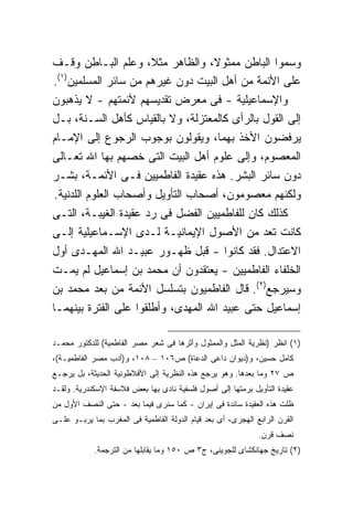 ‫ﻭﺴﻤﻭﺍ ﺍﻟﺒﺎﻁﻥ ﻤﻤﺜﻭ ﹰ، ﻭﺍﻟﻅﺎﻫﺭ ﻤﺜﻼ، ﻭﻋﻠﻡ ﺍﻟﺒـﺎﻁﻥ ﻭﻗـﻑ‬
                                    ‫ﻻ‬
  ‫) ١(‬
‫ﻋﻠﻰ ﺍﻷﺌﻤﺔ ﻤﻥ ﺃﻫل ﺍﻟﺒﻴﺕ ﺩﻭﻥ ﻏﻴﺭﻫﻡ ﻤﻥ ﺴﺎﺌﺭ ﺍﻟﻤﺴﻠﻤﻴﻥ .‬
‫ﻭﺍﻹﺴﻤﺎﻋﻴﻠﻴﺔ - ﻓﻰ ﻤﻌﺭﺽ ﺘﻘﺩﻴﺴﻬﻡ ﻷﺌﻤﺘﻬﻡ - ﻻ ﻴﺫﻫﺒﻭﻥ‬
‫ﺇﻟﻰ ﺍﻟﻘﻭل ﺒﺎﻟﺭﺃﻯ ﻜﺎﻟﻤﻌﺘﺯﻟﺔ، ﻭﻻ ﺒﺎﻟﻘﻴﺎﺱ ﻜﺄﻫل ﺍﻟﺴـﻨﺔ، ﺒـل‬
‫ﻴﺭﻓﻀﻭﻥ ﺍﻷﺨﺫ ﺒﻬﻤﺎ، ﻭﻴﻘﻭﻟﻭﻥ ﺒﻭﺠﻭﺏ ﺍﻟﺭﺠﻭﻉ ﺇﻟﻰ ﺍﻹﻤـﺎﻡ‬
‫ﺍﻟﻤﻌﺼﻭﻡ، ﻭﺇﻟﻰ ﻋﻠﻭﻡ ﺃﻫل ﺍﻟﺒﻴﺕ ﺍﻟﺘﻰ ﺨﺼﻬﻡ ﺒﻬﺎ ﺍﷲ ﺘﻌـﺎﻟﻰ‬
‫ﺩﻭﻥ ﺴﺎﺌﺭ ﺍﻟﺒﺸﺭ. ﻫﺫﻩ ﻋﻘﻴﺩﺓ ﺍﻟﻔﺎﻁﻤﻴﻴﻥ ﻓـﻰ ﺍﻷﺌﻤـﺔ، ﺒﺸـﺭ‬
 ‫ﻭﻟﻜﻨﻬﻡ ﻤﻌﺼﻭﻤﻭﻥ، ﺃﺼﺤﺎﺏ ﺍﻟﺘﺄﻭﻴل ﻭﺃﺼﺤﺎﺏ ﺍﻟﻌﻠﻭﻡ ﺍﻟﻠﺩﻨﻴﺔ.‬
‫ﻜﺫﻟﻙ ﻜﺎﻥ ﻟﻠﻔﺎﻁﻤﻴﻴﻥ ﺍﻟﻔﻀل ﻓﻰ ﺭﺩ ﻋﻘﻴﺩﺓ ﺍﻟﻐﻴﺒـﺔ، ﺍﻟﺘـﻰ‬
‫ﻜﺎﻨﺕ ﺘﻌﺩ ﻤﻥ ﺍﻷﺼﻭل ﺍﻹﻴﻤﺎﻨﻴـﺔ ﻟـﺩﻯ ﺍﻹﺴـﻤﺎﻋﻴﻠﻴﺔ ﺇﻟـﻰ‬
‫ﺍﻻﻋﺘﺩﺍل. ﻓﻘﺩ ﻜﺎﻨﻭﺍ - ﻗﺒل ﻅﻬـﻭﺭ ﻋﺒﻴـﺩ ﺍﷲ ﺍﻟﻤﻬـﺩﻯ ﺃﻭل‬
‫ﺍﻟﺨﻠﻔﺎﺀ ﺍﻟﻔﺎﻁﻤﻴﻴﻥ - ﻴﻌﺘﻘﺩﻭﻥ ﺃﻥ ﻤﺤﻤﺩ ﺒﻥ ﺇﺴﻤﺎﻋﻴل ﻟﻡ ﻴﻤـﺕ‬
‫ﻭﺴﻴﺭﺠﻊ)٢(. ﻗﺎل ﺍﻟﻔﺎﻁﻤﻴﻭﻥ ﺒﺘﺴﻠﺴل ﺍﻷﺌﻤﺔ ﻤﻥ ﺒﻌﺩ ﻤﺤﻤﺩ ﺒﻥ‬
‫ﺇﺴﻤﺎﻋﻴل ﺤﺘﻰ ﻋﺒﻴﺩ ﺍﷲ ﺍﻟﻤﻬﺩﻯ، ﻭﺃﻁﻠﻘﻭﺍ ﻋﻠﻰ ﺍﻟﻔﺘﺭﺓ ﺒﻴﻨﻬﻤـﺎ‬

‫)١( ﺍﻨﻅﺭ )ﻨﻅﺭﻴﺔ ﺍﻟﻤﺜل ﻭﺍﻟﻤﻤﺜﻭل ﻭﺃﺜﺭﻫﺎ ﻓﻰ ﺸﻌﺭ ﻤﺼﺭ ﺍﻟﻔﺎﻁﻤﻴﺔ( ﻟﻠﺩﻜﺘﻭﺭ ﻤﺤﻤـﺩ‬
‫ﻜﺎﻤل ﺤﺴﻴﻥ، ﻭ)ﺩﻴﻭﺍﻥ ﺩﺍﻋﻰ ﺍﻟﺩﻋﺎﺓ( ﺹ٦٠١ – ٨٠١، ﻭ)ﺃﺩﺏ ﻤﺼﺭ ﺍﻟﻔﺎﻁﻤﻴـﺔ(،‬
‫ﺹ ٧٢ ﻭﻤﺎ ﺒﻌﺩﻫﺎ. ﻭﻫﻭ ﻴﺭﺠﻊ ﻫﺫﻩ ﺍﻟﻨﻅﺭﻴﺔ ﺇﻟﻰ ﺍﻷﻓﻼﻁﻭﻨﻴﺔ ﺍﻟﺤﺩﻴﺜﺔ، ﺒل ﻴﺭﺠـﻊ‬
‫ﻋﻘﻴﺩﺓ ﺍﻟﺘﺄﻭﻴل ﺒﺭﻤﺘﻬﺎ ﺇﻟﻰ ﺃﺼﻭل ﻓﻠﺴﻔﻴﺔ ﻨﺎﺩﻯ ﺒﻬﺎ ﺒﻌﺽ ﻓﻼﺴﻔﺔ ﺍﻹﺴﻜﻨﺩﺭﻴﺔ. ﻭﻟﻘـﺩ‬
‫ﻅﻠﺕ ﻫﺫﻩ ﺍﻟﻌﻘﻴﺩﺓ ﺴﺎﺌﺩﺓ ﻓﻰ ﺇﻴﺭﺍﻥ - ﻜﻤﺎ ﺴﻨﺭﻯ ﻓﻴﻤﺎ ﺒﻌﺩ - ﺤﺘﻰ ﺍﻟﻨﺼﻑ ﺍﻷﻭل ﻤﻥ‬
‫ﺍﻟﻘﺭﻥ ﺍﻟﺭﺍﺒﻊ ﺍﻟﻬﺠﺭﻯ، ﺃﻯ ﺒﻌﺩ ﻗﻴﺎﻡ ﺍﻟﺩﻭﻟﺔ ﺍﻟﻔﺎﻁﻤﻴﺔ ﻓﻰ ﺍﻟﻤﻐﺭﺏ ﺒﻤﺎ ﻴﺭﺒـﻭ ﻋﻠـﻰ‬
                                                              ‫ﻨﺼﻑ ﻗﺭﻥ.‬
            ‫)٢( ﺘﺎﺭﻴﺦ ﺠﻬﺎﻨﻜﺸﺎﻯ ﻟﻠﺠﻭﻴﻨﻰ، ﺝ٣ ﺹ ٠٥١ ﻭﻤﺎ ﻴﻘﺎﺒﻠﻬﺎ ﻤﻥ ﺍﻟﺘﺭﺠﻤﺔ.‬
 