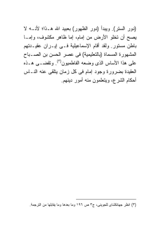 ‫)ﺩﻭﺭ ﺍﻟﺴﺘﺭ(. ﻭﻴﺒﺩﺃ )ﺩﻭﺭ ﺍﻟﻅﻬﻭﺭ( ﺒﻌﺒﻴﺩ ﺍﷲ ﻫـﺫﺍ؛ ﻷﻨـﻪ ﻻ‬
‫ﻴﺼﺢ ﺃﻥ ﺘﺨﻠﻭ ﺍﻷﺭﺽ ﻤﻥ ﺇﻤﺎﻡ، ﺇﻤﺎ ﻅﺎﻫﺭ ﻤﻜﺸﻭﻑ، ﻭﺇﻤـﺎ‬
‫ﺒﺎﻁﻥ ﻤﺴﺘﻭﺭ. ﻭﻟﻘﺩ ﺃﻗﺎﻡ ﺍﻹﺴﻤﺎﻋﻴﻠﻴﺔ ﻓـﻰ ﺇﻴـﺭﺍﻥ ﻋﻘﻴـﺩﺘﻬﻡ‬
‫ﺍﻟﻤﺸﻬﻭﺭﺓ ﺍﻟﻤﺴﻤﺎﺓ )ﺒﺎﻟﺘﻌﻠﻴﻤﻴﺔ( ﻓﻰ ﻋﺼﺭ ﺍﻟﺤﺴﻥ ﺒﻥ ﺍﻟﺼـﺒﺎﺡ‬
‫ﻋﻠﻰ ﻫﺫﺍ ﺍﻷﺴﺎﺱ ﺍﻟﺫﻯ ﻭﻀﻌﻪ ﺍﻟﻔﺎﻁﻤﻴﻭﻥ)٣(. ﻭﺘﻘﻀـﻰ ﻫـﺫﻩ‬
‫ﺍﻟﻌﻘﻴﺩﺓ ﺒﻀﺭﻭﺭﺓ ﻭﺠﻭﺩ ﺇﻤﺎﻡ ﻓﻰ ﻜل ﺯﻤﺎﻥ ﻴﺘﻠﻘﻰ ﻋﻨﻪ ﺍﻟﻨـﺎﺱ‬
                  ‫ﺃﺤﻜﺎﻡ ﺍﻟﺸﺭﻉ، ﻭﻴﺘﻌﻠﻤﻭﻥ ﻤﻨﻪ ﺃﻤﻭﺭ ﺩﻴﻨﻬﻡ.‬




  ‫)٣( ﺍﻨﻅﺭ ﺠﻬﺎﻨﻜﺸﺎﻯ ﻟﻠﺠﻭﻴﻨﻰ، ﺝ٣ ﺹ ٦٩١ ﻭﻤﺎ ﺒﻌﺩﻫﺎ ﻭﻤﺎ ﻴﻘﺎﺒﻠﻬﺎ ﻤﻥ ﺍﻟﺘﺭﺠﻤﺔ.‬
 