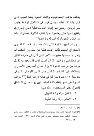 ‫ﻴﺨﺎﻟﻑ ﻤﺫﻫﺏ ﺍﻹﺴﻤﺎﻋﻴﻠﻴﺔ، ﻭﻜﺎﻨﺕ ﺍﻟﺩﻋﻭﺓ ﺃﻴ ‪‬ﺎ ﺍﻟﺴﺒﺏ ﻓـﻰ‬
    ‫َ‬      ‫ﻀ‬
‫ﻗﻴﺎﻡ ﺩﻭﻟﺔ ﺫﺍﺕ ﻨﻅﺎﻡ ﺴﻴﺎﺴﻰ ﻓﺭﻴﺩ ﻓﻰ ﺍﻟﻤﻨﺎﻁﻕ ﺍﻟﻭﺍﻗﻌﺔ ﺠﻨﻭﺏ‬
‫ﺒﺤﺭ ﻗﺯﻭﻴﻥ، ﻭﻨﻌﻨﻰ ﺒﻬﺎ )ﺩﻭﻟﺔ ﺍﻹﺴـﻤﺎﻋﻴﻠﻴﺔ ﻓـﻰ ﺇﻴـﺭﺍﻥ(،‬
‫ﻭﺘﻔﻘﻬﻭﺍ ﻓﻴﻬﺎ ﺤﺘﻰ ﻭﻀﻌﻭﺍ ﻋﻨﻬﺎ ﺍﻟﻜﺘﺏ ﺍﻟﻜﺜﻴﺭﺓ، ﻓﺼﺎﺭﺕ ﻋﻠ ‪‬ﺎ‬
 ‫ﻤ‬
                         ‫ﻤﻥ ﺍﻟﻌﻠﻭﻡ ﺍﻟﻤﺩﻭﻨﺔ، ﻟﻪ ﺃﺼﻭﻟﻪ ﻭﻗﻭﺍﻋﺩﻩ)٢(.‬
‫ﻭﺭﻏﻡ ﺍﻟﺠﻬﻭﺩ ﺍﻟﻘﻴﻤﺔ ﺍﻟﺘﻰ ﺒﺫﻟﺕ ﻤﻨﺫ ﺒﺩﺍﻴـﺔ ﻫـﺫﺍ ﺍﻟﻘـﺭﻥ‬
‫ﻻﺴﺘﺨﺭﺍﺝ ﺍﻟﻤﺨﻁﻭﻁﺎﺕ ﺍﻹﺴﻤﺎﻋﻴﻠﻴﺔ ﻤﻥ ﺒﻁـﻭﻥ ﺍﻟﻤﻜﺘﺒـﺎﺕ‬
‫ﻭﺇﺨﺭﺍﺝ ﺒﻌﻀﻬﺎ ﻤﻁﺒﻭ ‪‬ﺎ، ﺍﻷﻤﺭ ﺍﻟﺫﻯ ﺃﺩﻯ ﺇﻟﻰ ﻤﻌﺭﻓﺔ ﺍﻟﻜﺜﻴﺭ‬
                                 ‫ﻋ‬
‫ﻤﻥ ﻤﻌﺘﻘﺩﺍﺘﻬﻡ ﻭﺁﺭﺍﺌﻬﻡ، ﺇﻻ ﺃﻥ ﺍﻟﻌﻤل ﺍﻟﺫﻯ ﻜﺎﻥ ﻴﻌﻬﺩ ﺒﻪ ﻟﻜـل‬
‫ﻤﺭﺘﺒﺔ ﻤﻥ ﻤﺭﺍﺘﺏ ﺍﻟﺩﻋﻭﺓ ﻻ ﻴﺯﺍل ﻤـﻥ ﺃﻋـﻭﺹ ﺍﻷﺴـﺭﺍﺭ‬
‫ﻭﺃﺨﻔﺎﻫﺎ، ﻏﻴﺭ ﺃﻨﻨﺎ ﻨﺠﺩ ﺍﻟﺩﺍﻋﻰ ﺤﻤﻴﺩ ﺍﻟﺩﻴﻥ ﺍﻟﻜﺭﻤﺎﻨﻰ )ﺘـﻭﻓﻰ‬
         ‫) ١(‬
‫ﻤﺭﺍﺘﺏ‬           ‫ﺒﻌﺩ ﺴﻨﺔ ١١٤ ﻫـ( ﻴﺒﻴﻥ ﻟﻨﺎ ﻓﻰ ﻜﺘﺎﺒﻪ )ﺭﺍﺤﺔ ﺍﻟﻌﻘل(‬
‫ﺍﻟﺩﻋﻭﺓ ﻋﻠﻰ ﻨﺤﻭ ﻴﻨﺘﻅﻡ ﻜﺎﻓﺔ ﺍﻟﻤﺘﺼـﻠﻴﻥ ﺒﻬـﺎ ﻤـﻥ ﺍﻟﻨـﺎﻁﻕ‬
                                ‫)ﺍﻟﻨﺒﻰ(، ﺤﺘﻰ ﺍﻟﻤﺴﺘﺠﻴﺏ، ﻭﻫﺫﻩ ﻫﻰ:‬
                                    ‫١ـ ﺍﻟﻨﺎﻁﻕ، ﻭﻟﻪ ﺭﺘﺒﺔ ﺍﻟﺘﺄﻭﻴل.‬
                                  ‫٢ـ ﺍﻷﺴﺎﺱ، ﻭﻟﻪ ﺭﺘﺒﺔ ﺍﻟﺘﺄﻭﻴل.‬

                                                        ‫)٢( ﺃﻴﻀﺎ ﺝ٢ ﺹ ٤٣٢.‬
                                                                  ‫ﹰ‬
‫)١( ﻨﺸﺭﺘﻪ ﺍﻟﺠﻤﻌﻴﺔ ﺍﻹﺴﻤﺎﻋﻴﻠﻴﺔ ﺒﺒﻭﻤﺒﺎﻯ، ﻭﻗﺎﻡ ﺒﺘﺤﻘﻴﻘﻪ ﻭﺍﻟﺘﻘﺩﻴﻡ ﻟﻪ ﺍﻟﺩﻜﺘﻭﺭ ﻤﺤﻤﺩ ﻜﺎﻤل‬
‫ﺤﺴﻴﻥ ﻭﺍﻟﺩﻜﺘﻭﺭ ﻤﺤﻤﺩ ﻤﺼﻁﻔﻰ ﺤﻠﻤﻰ، ﻭﻁﺒﻊ ﺒﺎﻟﻘﺎﻫﺭﺓ ﺴﻨﺔ ٢٥٩١، ﺍﻨﻅـﺭ ﺹ‬
                                                              ‫٠٣١ – ٨٣١.‬
 