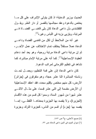 ‫ﺍﻟﺤﺩﻴﺙ ﺒﻭﺯﻴﺭ ﺍﻟﺩﻋﺎﻴﺔ؛ ﺍﺫ ﻜﺎﻥ ﻴﺘﻭﻟﻰ ﺍﻹﺸﺭﺍﻑ ﻋﻠﻰ ﻜل ﻤـﺎ‬
‫ﻴﺨﺘﺹ ﺒﺎﻟﺩﻋﻭﺓ ﻭﻋﻘﺩ ﻤﺠﺎﻟﺴﻬﺎ ﺒﺎﻟﻘﺼﺭ ﺃﻭ ﺩﺍﺭ ﺍﻟﻌﻠﻡ. ﻭﻴﻘـﻭل‬
‫ﺍﻟﻘﻠﻘﺸﻨﺩﻯ ﺒﺄﻥ ﺩﺍﻋﻰ ﺍﻟﺩﻋﺎﺓ ﻜﺎﻥ ﻴﻠﻰ ﻗﺎﻀـﻰ ﺍﻟﻘﻀـﺎﺓ ﻓـﻰ‬
                 ‫ﺍﻟﻤﺭﺘﺒﺔ، ﻭﻴﺘﺯ ‪‬ﻰ ﺒﺯﻴﻪ ﻓﻰ ﺍﻟﻠﺒﺎﺱ ﻭﻏﻴﺭﻩ)٤(.‬
                                           ‫ﻴ‬
‫ﻏﻴﺭ ﺃﻨﻪ ﻤﻥ ﺍﻟﻤﻼﺤﻅ ﺃﻥ ﻟﻜل ﻤﻥ ﻗﺎﻀﻰ ﺍﻟﻘﻀﺎﺓ ﻭﺩﺍﻋـﻰ‬
‫ﺍﻟﺩﻋﺎﺓ ﻋﻤﻼ ﻤﺴﺘﻘﻼ ﻴﺨﺘﻠﻑ ﺘﻤﺎﻡ ﺍﻻﺨﺘﻼﻑ ﻋﻥ ﻋﻤل ﺍﻵﺨـﺭ،‬
                                ‫‪‬‬     ‫ﹰ‬
‫ﺜﻡ ﺇﻥ ﻤﺭﺘﺒﺔ ﺩﺍﻋﻰ ﺍﻟﺩﻋﺎﺓ ﻤﺭﺘﺒﺔ ﺭﻭﺤﻴﺔ، ﻭﻫﻭ ﻴﻌﺩ ﺃﺤﺩ ﺩﻋﺎﺌﻡ‬
‫ﺍﻟﻌﻘﻴﺩﺓ ﺍﻹﺴﻤﺎﻋﻴﻠﻴﺔ)١(. ﻜﻤﺎ ﺃﻨﻪ ﻋﻠﻰ ﻤﺭﺘﺒﺔ ﺍﻹﻤﺎﻡ ﻤﺒﺎﺸﺭﺓ، ﻜﻤﺎ‬
                  ‫ﻨﺸﺎﻫﺩ ﻓﻰ ﺘﻨﻅﻴﻡ ﺍﻟﻜﺭﻤﺎﻨﻰ ﻟﻤﺭﺍﺘﺏ ﺍﻟﺩﻋﻭﺓ.‬
‫ﻜﺎﻥ ﺩﺍﻋﻰ ﺍﻟﺩﻋﺎﺓ ﺇﺫﻥ ﻋﻠﻰ ﻗﻤﺔ ﺍﻟﺘﻨﻅﻴﻡ، ﻭﻴﻌﻤـل ﺘﺤـﺕ‬
‫ﺭﺌﺎﺴﺘﻪ ﺍﻟﻤﺒﺎﺸﺭﺓ ﺍﺜﻨﺎ ﻋﺸﺭ ﺤﺠﺔ، ﻭﻫﻡ ﻤﺘﻔﺭﻗﻭﻥ ﻓﻰ )ﺠﺯﺍﺌﺭ(‬
‫ﺍﻷﺭﺽ، ﻜل ﻤﻨﻬﻡ ﻤﺨﺘﺹ ﺒﺈﻗﻠﻴﻡ ﻤﺤﺩﺩ، ﻓﻘﺩ ﺍﻋﺘﻘﺩ ﺍﻹﺴﻤﺎﻋﻴﻠﻴﺔ‬
‫ﺃﻥ ﺍﻷﺭﺽ ﻤﻘﺴﻤﺔ ﺇﻟﻰ ﺍﺜﻨﻰ ﻋﺸﺭ ِﺴ ‪‬ﺎ، ﻋﻠﻰ ﻤﺜـﺎل ﺍﻻﺜﻨـﻰ‬
                   ‫ﻗ ﻤ‬
‫ﻋﺸﺭ ﺸﻬ ‪‬ﺍ ﻤﻥ ﺸﻬﻭﺭ ﺍﻟﺴﻨﺔ، ﻭﺴﻤﻭﺍ ﻜل ﻗﺴﻡ ﻤﻥ ﻫﺫﻩ ﺍﻷﻗﺴﺎﻡ‬
                                           ‫ﺭ‬
‫)ﺍﻟﺠﺯﻴﺭﺓ(، ﻭﻻ ﻴﻘﺼﺩ ﺒﻬﺎ ﺍﻟﺠﺯﻴﺭﺓ ﺒﻤﻌﻨﺎﻫـﺎ ﺍﻟﻠﻔﻅـﻰ، ﺇﻨﻤـﺎ‬
‫ﻴﻘﺼﺩ ﺒﻬﺎ )ﺠﺯﺀ( ﺃﻭ ﻗﺴﻡ ﻤﻥ ﺍﻟﻨﺎﺱ، ﻜﺠﺯﻴﺭﺓ ﺍﻟﺘﺭﻙ ﻭﺠﺯﻴﺭﺓ‬


                                    ‫)٤( ﺼﺒﺢ ﺍﻷﻋﺸﻰ، ﺝ٣ ﺹ ٧٨٤.‬
                       ‫)١( ﺩﻴﻭﺍﻥ ﺍﻟﻤﺅﻴﺩ ﻓﻰ ﺍﻟﺩﻴﻥ ﺩﺍﻋﻰ ﺍﻟﺩﻋﺎﺓ، ﺹ ٧٥.‬
 