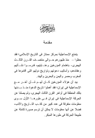 ‫‪‬‬  ‫ﻤﻘﺩﻤﺔ‬

‫ﻴﺘﻤﺘﻊ ﺍﻹﺴﻤﺎﻋﻴﻠﻴﺔ ﺒﻤﺭﻜﺯ ﻤﻤﺘﺎﺯ ﻓﻰ ﺍﻟﺘﺎﺭﻴﺦ ﺍﻹﺴﻼﻤﻰ؛ ﻓﻘﺩ‬
‫ﺤﻅﻭﺍ – ﻤﻨﺫ ﻅﻬﻭﺭﻫﻡ ﺤـﻭﺍﻟﻰ ﻤﻨﺘﺼـﻑ ﺍﻟﻘـﺭﻥ ﺍﻟﺜﺎﻟـﺙ‬
‫ﺍﻟﻬﺠﺭﻯ- ﺒﺎﻫﺘﻤﺎﻡ ﺍﻟﻤﺅﺭﺨﻴﻥ ﻭﻋﻨـﺎﻴﺘﻬﻡ، ﻓﺩﺭﺴـﻭﺍ ﻨﺸـﺄﺘﻬﻡ‬
‫ﻭﻋﻘﺎﺌﺩﻫﻡ، ﻭﺃﺴﺎﻟﻴﺏ ﺩﻋﻭﺘﻬﻡ ﻭﺘﻭﺍﺭﻴﺦ ﺩﻭﻟﻬﻡ ﺍﻟﺘﻰ ﺃﻗﺎﻤﻭﻫﺎ ﻓﻰ‬
                  ‫ﺍﻟﻤﻐﺭﺏ ﻭﻤﺼﺭ ﻭﺍﻟﻴﻤﻥ ﻭﺍﻟﺒﺤﺭﻴﻥ ﻭﺍﻟﻬﻨﺩ.‬
‫ﺒﻴﺩ ﺃﻥ ﻫﺅﻻﺀ ﺍﻟﻤﺅﺭﺨﻴﻥ ﻜـﺎﻥ ﻟﻬـﻡ ﺸـﺄﻥ ﺁﺨـﺭ ﻤـﻊ‬
‫ﺍﻹﺴﻤﺎﻋﻴﻠﻴﺔ ﻓﻰ ﺇﻴﺭﺍﻥ؛ ﻓﻘﺩ ﺃﻫﻤﻠﻭﺍ ﺘﺎﺭﻴﺦ ﺍﻟﺩﻋﻭﺓ ﻤﻨـﺫ ﺒـﺩﺌﻬﺎ‬
‫ﺒﺘﻠﻙ ﺍﻟﻤﻨﻁﻘﺔ ﻓﻰ ﺃﻭﺍﺨﺭ ﺍﻟﻘﺭﻥ ﺍﻟﺜﺎﻟﺙ ﺍﻟﻬﺠﺭﻯ، ﻭﻟﻡ ﻴﺼﻠﻨﺎ ﻋﻥ‬
‫ﺍﻟﺤﺭﻜﺔ ﺍﻹﺴﻤﺎﻋﻴﻠﻴﺔ ﻓﻰ ﺇﻴﺭﺍﻥ ﻓـﻰ ﻁﻭﺭﻫـﺎ ﺍﻷﻭل ﺴـﻭﻯ‬
‫ﻤﻌﻠﻭﻤﺎﺕ ﻤﺘﻔﺭﻗﺔ ﻓﻰ ﻋﺩﺩ ﻜﺒﻴﺭ ﻤﻥ ﻜﺘـﺏ ﺍﻟﺘـﺎﺭﻴﺦ ﻭﺍﻷﺩﺏ،‬
‫ﻓﻀﻼ ﻋﻥ ﺃﻨﻬﺎ ﻤﻌﻠﻭﻤﺎﺕ ﻻ ﻴﻤﻜﻥ ﺃﻥ ﺘﺭﺴﻡ ﺼﻭﺭﺓ ﻜﺎﻤﻠﺔ ﻋﻥ‬
                         ‫ﻁﺒﻴﻌﺔ ﺍﻟﺤﺭﻜﺔ ﻓﻰ ﻁﻭﺭﻫﺎ ﺍﻟﻤﺒﻜﺭ.‬
 