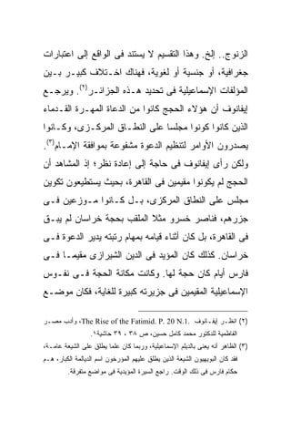 ‫ﺍﻟﺯﻨﻭﺝ.. ﺇﻟﺦ. ﻭﻫﺫﺍ ﺍﻟﺘﻘﺴﻴﻡ ﻻ ﻴﺴﺘﻨﺩ ﻓﻰ ﺍﻟﻭﺍﻗﻊ ﺇﻟﻰ ﺍﻋﺘﺒﺎﺭﺍﺕ‬
‫ﺠﻐﺭﺍﻓﻴﺔ، ﺃﻭ ﺠﻨﺴﻴﺔ ﺃﻭ ﻟﻐﻭﻴﺔ، ﻓﻬﻨﺎﻙ ﺍﺨـﺘﻼﻑ ﻜﺒﻴـﺭ ﺒـﻴﻥ‬
‫ﺍﻟﻤﺅﻟﻔﺎﺕ ﺍﻹﺴﻤﺎﻋﻴﻠﻴﺔ ﻓﻰ ﺘﺤﺩﻴﺩ ﻫـﺫﻩ ﺍﻟﺠﺯﺍﺌـﺭ)٢(. ﻭﻴﺭﺠـﻊ‬
‫ﺇﻴﻔﺎﻨﻭﻑ ﺃﻥ ﻫﺅﻻﺀ ﺍﻟﺤﺠﺞ ﻜﺎﻨﻭﺍ ﻤﻥ ﺍﻟﺩﻋﺎﺓ ﺍﻟﻤﻬـﺭﺓ ﺍﻟﻘـﺩﻤﺎﺀ‬
‫ﺍﻟﺫﻴﻥ ﻜﺎﻨﻭﺍ ﻜﻭﻨﻭﺍ ﻤﺠﻠ ‪‬ﺎ ﻋﻠﻰ ﺍﻟﻨﻁـﺎﻕ ﺍﻟﻤﺭﻜـﺯﻯ، ﻭﻜـﺎﻨﻭﺍ‬
                               ‫ﺴ‬
‫ﻴﺼﺩﺭﻭﻥ ﺍﻷﻭﺍﻤﺭ ﻟﺘﻨﻅﻴﻡ ﺍﻟﺩﻋﻭﺓ ﻤﺸﻔﻭﻋﺔ ﺒﻤﻭﺍﻓﻘﺔ ﺍﻹﻤـﺎﻡ)٣(.‬
‫ﻭﻟﻜﻥ ﺭﺃﻯ ﺇﻴﻔﺎﻨﻭﻑ ﻓﻰ ﺤﺎﺠﺔ ﺇﻟﻰ ﺇﻋﺎﺩﺓ ﻨﻅﺭ؛ ﺇﺫ ﺍﻟﻤﺸﺎﻫﺩ ﺃﻥ‬
‫ﺍﻟﺤﺠﺞ ﻟﻡ ﻴﻜﻭﻨﻭﺍ ﻤﻘﻴﻤﻴﻥ ﻓﻰ ﺍﻟﻘﺎﻫﺭﺓ، ﺒﺤﻴﺙ ﻴﺴﺘﻁﻴﻌﻭﻥ ﺘﻜﻭﻴﻥ‬
‫ﻤﺠﻠﺱ ﻋﻠﻰ ﺍﻟﻨﻁﺎﻕ ﺍﻟﻤﺭﻜﺯﻯ، ﺒـل ﻜـﺎﻨﻭﺍ ﻤـﻭﺯﻋﻴﻥ ﻓـﻰ‬
‫ﺠﺯﺭﻫﻡ، ﻓﻨﺎﺼﺭ ﺨﺴﺭﻭ ﻤﺜﻼ ﺍﻟﻤﻠﻘﺏ ﺒﺤﺠﺔ ﺨﺭﺍﺴﺎﻥ ﻟﻡ ﻴﺒـﻕ‬
                           ‫ﹰ‬
‫ﻓﻰ ﺍﻟﻘﺎﻫﺭﺓ، ﺒل ﻜﺎﻥ ﺃﺜﻨﺎﺀ ﻗﻴﺎﻤﻪ ﺒﻤﻬﺎﻡ ﺭﺘﺒﺘﻪ ﻴﺩﻴﺭ ﺍﻟﺩﻋﻭﺓ ﻓـﻰ‬
‫ﺨﺭﺍﺴﺎﻥ. ﻜﺫﻟﻙ ﻜﺎﻥ ﺍﻟﻤﺅﻴﺩ ﻓﻰ ﺍﻟﺩﻴﻥ ﺍﻟﺸﻴﺭﺍﺯﻯ ﻤﻘﻴ ‪‬ـﺎ ﻓـﻰ‬
      ‫ﻤ‬
‫ﻓﺎﺭﺱ ﺃﻴﺎﻡ ﻜﺎﻥ ﺤﺠﺔ ﻟﻬﺎ. ﻭﻜﺎﻨﺕ ﻤﻜﺎﻨﺔ ﺍﻟﺤﺠﺔ ﻓـﻰ ﻨﻔـﻭﺱ‬
‫ﺍﻹﺴﻤﺎﻋﻴﻠﻴﺔ ﺍﻟﻤﻘﻴﻤﻴﻥ ﻓﻰ ﺠﺯﻴﺭﺘﻪ ﻜﺒﻴﺭﺓ ﻟﻠﻐﺎﻴﺔ، ﻓﻜﺎﻥ ﻤﻭﻀـﻊ‬

‫)٢( ﺍﻨﻅـﺭ ﺇﻴﻔـﺎﻨﻭﻑ .1.‪ ،The Rise of the Fatimid. P. 20 N‬ﻭﺃﺩﺏ ﻤﺼـﺭ‬
                  ‫ﺍﻟﻔﺎﻁﻤﻴﺔ ﻟﻠﺩﻜﺘﻭﺭ ﻤﺤﻤﺩ ﻜﺎﻤل ﺤﺴﻴﻥ، ﺹ ٨٣ ، ٩٣ ﺤﺎﺸﻴﺔ١.‬
‫)٣( ﺍﻟﻅﺎﻫﺭ ﺃﻨﻪ ﻴﻌﻨﻰ ﺒﺎﻟﺩﻴﻠﻡ ﺍﻹﺴﻤﺎﻋﻴﻠﻴﺔ، ﻭﺭﺒﻤﺎ ﻜﺎﻥ ﻋﻠﻤﺎ ﻴﻁﻠﻕ ﻋﻠﻰ ﺍﻟﺸﻴﻌﺔ ﻋﺎﻤـﺔ،‬
                       ‫ﹰ‬
‫ﻓﻘﺩ ﻜﺎﻥ ﺍﻟﺒﻭﻴﻬﻴﻭﻥ ﺍﻟﺸﻴﻌﺔ ﺍﻟﺫﻴﻥ ﻴﻁﻠﻕ ﻋﻠﻴﻬﻡ ﺍﻟﻤﺅﺭﺨﻭﻥ ﺍﺴﻡ ﺍﻟﺩﻴﺎﻟﻤﺔ ﺍﻟﻜﺒﺎﺭ، ﻫـﻡ‬
         ‫ﺤﻜﺎﻡ ﻓﺎﺭﺱ ﻓﻰ ﺫﻟﻙ ﺍﻟﻭﻗﺕ. ﺭﺍﺠﻊ ﺍﻟﺴﻴﺭﺓ ﺍﻟﻤﺅﻴﺩﻴﺔ ﻓﻰ ﻤﻭﺍﻀﻊ ﻤﺘﻔﺭﻗﺔ.‬
 