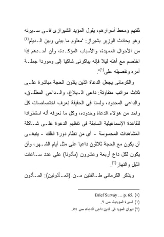 ‫ﺜﻘﺘﻬﻡ ﻭﻤﺤﻁ ﺃﺴﺭﺍﺭﻫﻡ، ﻴﻘﻭل ﺍﻟﻤﺅﻴﺩ ﺍﻟﺸﻴﺭﺍﺯﻯ ﻓـﻰ ﺴـﻴﺭﺘﻪ‬
‫) ٤(‬
       ‫ﻭﻫﻭ ﻴﺤﺎﺩﺙ ﺍﻟﻭﺯﻴﺭ ﺒﺸﻴﺭﺍﺯ: "ﻤﻌﻠﻭﻡ ﻤﺎ ﺒﻴﻨﻰ ﻭﺒﻴﻥ ﺍﻟـﺩﻴﻠﻡ‬
‫ﻤﻥ ﺍﻷﺤﻭﺍل ﺍﻟﻤﻤﻬﺩﺓ، ﻭﺍﻷﺴﺒﺎﺏ ﺍﻟﻤﺅﻜـﺩﺓ، ﻭﺃﻥ ﺃﺤـﺩﻫﻡ ﺇﺫﺍ‬
‫ﺍﺨﺘﺼﻡ ﻤﻊ ﺃﻫﻠﻪ ﻟﻴﻼ ﻓﺈﻨﻪ ﻴﺒﺎﻜﺭﻨﻰ ﺸﺎﻜ ‪‬ﺎ ﺇﻟﻰ ﻭﻤﻭﺭ ‪‬ﺍ ﺠﻤﻠـﺔ‬
       ‫ﺩ‬           ‫ﻴ‬                  ‫ﹰ‬
                                           ‫ﺃﻤﺭﻩ ﻭﺘﻔﺼﻴﻠﻪ ﻋﻠﻰ)١(".‬
‫ﻭﺍﻟﻜﺭﻤﺎﻨﻰ ﻴﺠﻌل ﺍﻟﺩﻋﺎﺓ ﺍﻟﺫﻴﻥ ﻴﺘﻠﻭﻥ ﺍﻟﺤﺠﺔ ﻤﺒﺎﺸﺭﺓ ﻋﻠـﻰ‬
‫ﺜﻼﺙ ﻤﺭﺍﺘﺏ ﻤﺘﻔﺎﻭﺘﺔ: ﺩﺍﻋﻰ ﺍﻟـﺒﻼﻍ، ﻭﺍﻟـﺩﺍﻋﻰ ﺍﻟﻤﻁﻠـﻕ،‬
‫ﻭﺍﻟﺩﺍﻋﻰ ﺍﻟﻤﺤﺩﻭﺩ، ﻭﻟﺴﻨﺎ ﻓﻰ ﺍﻟﺤﻘﻴﻘﺔ ﻨﻌﺭﻑ ﺍﺨﺘﺼﺎﺼﺎﺕ ﻜل‬
‫ﻭﺍﺤﺩ ﻤﻥ ﻫﺅﻻﺀ ﺍﻟﺩﻋﺎﺓ ﻭﺤﺩﻭﺩﻩ، ﻭﻜل ﻤﺎ ﻨﻌﺭﻓﻪ ﺃﻨﻪ ﺍﺴﺘﻁﺭﺍﺩﺍ‬
‫ﻟﻠﻘﺎﻋﺩﺓ ﺍﻹﺴﻤﺎﻋﻴﻠﻴﺔ ﺍﻟﺴﺎﺒﻘﺔ ﻓﻰ ﺘﻨﻅﻴﻡ ﺍﻟﺩﻋﻭﺓ ﻋﻠـﻰ ﺸـﺎﻜﻠﺔ‬
‫ﺍﻟﻤﺸﺎﻫﺩﺍﺕ ﺍﻟﻤﺤﺴﻭﺴﺔ - ﺃﻯ ﻤﻥ ﻨﻅﺎﻡ ﺩﻭﺭﺓ ﺍﻟﻔﻠﻙ - ﻴﻨﺒﻐـﻰ‬
‫ﺃﻥ ﻴﻜﻭﻥ ﻤﻊ ﺍﻟﺤﺠﺔ ﺜﻼﺜﻭﻥ ﺩﺍﻋ ‪‬ﺎ ﻋﻠﻰ ﻤﺜل ﺃﻴﺎﻡ ﺍﻟﺸـﻬﺭ، ﻭﺃﻥ‬
                          ‫ﻴ‬
‫ﻴﻜﻭﻥ ﻟﻜل ﺩﺍﻉ ﺃﺭﺒﻌﺔ ﻭﻋﺸﺭﻭﻥ )ﻤﺄﺫﻭ ﹰﺎ( ﻋﻠﻰ ﻋﺩﺩ ﺴـﺎﻋﺎﺕ‬
                 ‫ﻨ‬
                                                   ‫ﺍﻟﻠﻴل ﻭﺍﻟﻨﻬﺎﺭ)٢(.‬
‫ﻭﻴﺫﻜﺭ ﺍﻟﻜﺭﻤﺎﻨﻰ ﻁـﺎﺌﻔﺘﻴﻥ ﻤـﻥ )ﺍﻟﻤـﺄﺫﻭﻨﻴﻥ(: ﺍﻟﻤـﺄﺫﻭﻥ‬


                                          ‫)٤( .56 .‪Brief Survay … p‬‬
                                             ‫)١( ﺍﻟﺴﻴﺭﺓ ﺍﻟﻤﺅﻴﺩﻴﺔ، ﺹ ٩.‬
                           ‫)٢( ﺩﻴﻭﺍﻥ ﺍﻟﻤﺅﻴﺩ ﻓﻰ ﺍﻟﺩﻴﻥ ﺩﺍﻋﻰ ﺍﻟﺩﻋﺎﺓ، ﺹ ٤٥.‬
 