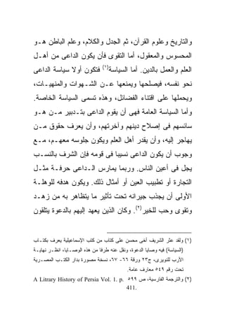 ‫ﻭﺍﻟﺘﺎﺭﻴﺦ ﻭﻋﻠﻭﻡ ﺍﻟﻘﺭﺁﻥ، ﺜﻡ ﺍﻟﺠﺩل ﻭﺍﻟﻜﻼﻡ، ﻭﻋﻠﻡ ﺍﻟﺒﺎﻁﻥ ﻫـﻭ‬
‫ﺍﻟﻤﺤﺴﻭﺱ ﻭﺍﻟﻤﻌﻘﻭل، ﺃﻤﺎ ﺍﻟﺘﻘﻭﻯ ﻓﺄﻥ ﻴﻜﻭﻥ ﺍﻟﺩﺍﻋﻰ ﻤﻥ ﺃﻫـل‬
                                ‫) ١(‬
‫ﻓﺘﻜﻭﻥ ﺃﻭﻻ ﺴﻴﺎﺴﺔ ﺍﻟﺩﺍﻋﻰ‬
             ‫ﹰ‬                         ‫ﺍﻟﻌﻠﻡ ﻭﺍﻟﻌﻤل ﺒﺎﻟﺩﻴﻥ. ﺃﻤﺎ ﺍﻟﺴﻴﺎﺴﺔ‬
‫ﻨﺤﻭ ﻨﻔﺴﻪ، ﻓﻴﺼﻠﺤﻬﺎ ﻭﻴﻤﻨﻌﻬﺎ ﻋـﻥ ﺍﻟﺸـﻬﻭﺍﺕ ﻭﺍﻟﻤﻨﻬﻴـﺎﺕ،‬
‫ﻭﻴﺤﻤﻠﻬﺎ ﻋﻠﻰ ﺍﻗﺘﻨﺎﺀ ﺍﻟﻔﻀﺎﺌل، ﻭﻫﺫﻩ ﺘﺴﻤﻰ ﺍﻟﺴﻴﺎﺴﺔ ﺍﻟﺨﺎﺼﺔ.‬
‫ﻭﺃﻤﺎ ﺍﻟﺴﻴﺎﺴﺔ ﺍﻟﻌﺎﻤﺔ ﻓﻬﻰ ﺃﻥ ﻴﻘﻭﻡ ﺍﻟﺩﺍﻋﻰ ﺒﺘـﺩﺒﻴﺭ ﻤـﻥ ﻫـﻭ‬
‫ﺴﺎﺌﺴﻬﻡ ﻓﻰ ﺇﺼﻼﺡ ﺩﻴﻨﻬﻡ ﻭﺁﺨﺭﺘﻬﻡ، ﻭﺃﻥ ﻴﻌﺭﻑ ﺤﻘﻭﻕ ﻤـﻥ‬
‫ﻴﻬﺎﺠﺭ ﺇﻟﻴﻪ، ﻭﺃﻥ ﻴﻘﺩﺭ ﺃﻫل ﺍﻟﻌﻠﻡ ﻭﻴﻜﻭﻥ ﺠﻠﻭﺴﻪ ﻤﻌﻬـﻡ، ﻤـﻊ‬
‫ﻭﺠﻭﺏ ﺃﻥ ﻴﻜﻭﻥ ﺍﻟﺩﺍﻋﻰ ﻨﺴﻴ ‪‬ﺎ ﻓﻰ ﻗﻭﻤﻪ ﻓﺈﻥ ﺍﻟﺸﺭﻑ ﺒﺎﻟﻨﺴـﺏ‬
                           ‫ﺒ‬
‫ﻴﺠل ﻓﻰ ﺃﻋﻴﻥ ﺍﻟﻨﺎﺱ. ﻭﺭﺒﻤﺎ ﻴﻤﺎﺭﺱ ﺍﻟـﺩﺍﻋﻰ ﺤﺭﻓـﺔ ﻤﺜـل‬
‫ﺍﻟﺘﺠﺎﺭﺓ ﺃﻭ ﺘﻁﺒﻴﺏ ﺍﻟﻌﻴﻥ ﺃﻭ ﺃﻤﺜﺎل ﺫﻟﻙ. ﻭﻴﻜﻭﻥ ﻫﺩﻓﻪ ﻟﻠﻭﻫﻠـﺔ‬
‫ﺍﻷﻭﻟﻰ ﺃﻥ ﻴﺠﺫﺏ ﺠﻴﺭﺍﻨﻪ ﺘﺤﺕ ﺘﺄﺜﻴﺭ ﻤﺎ ﻴﺘﻅﺎﻫﺭ ﺒﻪ ﻤﻥ ﺯﻫـﺩ‬
‫ﻭﺘﻘﻭﻯ ﻭﺤﺏ ﻟﻠﺨﻴﺭ)٢(. ﻭﻜﺎﻥ ﺍﻟﺫﻴﻥ ﻴﻌﻬﺩ ﺇﻟﻴﻬﻡ ﺒﺎﻟﺩﻋﻭﺓ ﻴﺘﻠﻘﻭﻥ‬


‫)١( ﻭﻟﻘﺩ ﻋﺜﺭ ﺍﻟﺸﺭﻴﻑ ﺃﺨﻰ ﻤﺤﺴﻥ ﻋﻠﻰ ﻜﺘﺎﺏ ﻤﻥ ﻜﺘﺏ ﺍﻹﺴﻤﺎﻋﻴﻠﻴﺔ ﻴﻌﺭﻑ ﺒﻜﺘـﺎﺏ‬
‫)ﺍﻟﺴﻴﺎﺴﺔ( ﻓﻴﻪ ﻭﺼﺎﻴﺎ ﺍﻟﺩﻋﻭﺓ، ﻭﻨﻘل ﻋﻨﻪ ﻁﺭﻓﺎ ﻤﻥ ﻫﺫﻩ ﺍﻟﻭﺼـﺎﻴﺎ، ﺍﻨﻅـﺭ ﻨﻬﺎﻴـﺔ‬
                              ‫ﹰ‬
‫ﺍﻷﺭﺏ ﻟﻠﻨﻭﻴﺭﻯ، ﺝ٣٢ ﻭﺭﻗﺔ ٦٦- ٧٦، ﻨﺴﺨﺔ ﻤﺼﻭﺭﺓ ﺒﺩﺍﺭ ﺍﻟﻜﺘـﺏ ﺍﻟﻤﺼـﺭﻴﺔ‬
                                              ‫ﺘﺤﺕ ﺭﻗﻡ ٩٤٥ ﻤﻌﺎﺭﻑ ﻋﺎﻤﺔ.‬
‫)٢( ﻭﺍﻟﺘﺭﺠﻤﺔ ﺍﻟﻔﺎﺭﺴﻴﺔ، ﺹ ٩٩٥ .‪A Litrary History of Persia Vol. 1. p‬‬
                                       ‫.114‬
 