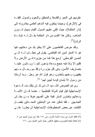 ‫ﻋﻠﻭﻤﻬﻡ ﻓﻰ ﺍﻟﻨﺤﻭ ﻭﺍﻟﻔﻠﺴﻔﺔ ﻭﺍﻟﻤﻨﻁﻕ ﻭﺍﻟﻨﺠﻭﻡ ﻭﺃﺼﻭل ﺍﻟﻔﻘـﻪ‬
‫ﻓﻰ )ﺍﻷﺯﻫﺭ(، ﻭﺤﻴﻨﻤﺎ ﻴﺒﻠﻐﻭﻥ ﻓﻴﻪ ﺃﺸﺩﻫﻡ ﺍﻟﻌﻠﻤﻰ ﻴﻐﺎﺩﺭﻭﻨﻪ ﺇﻟﻰ‬
‫)ﺩﺍﺭ ﺍﻟﺤﻜﻤﺔ(، ﺤﻴﺙ ﺘﻠﻘﻰ ﻋﻠﻴﻬﻡ ﺃﺼﻭل ﺍﻟﻘﻴﺎﻡ ﺒﻤﻬﺎﻡ ﺸـﺅﻭﻥ‬
‫ﺍﻟﻤﺫﻫﺏ. ﻭﻜﺎﻥ ﻫﺫﺍ ﺍﻟﻘﺴﻡ ﻤﻥ ﺩﺍﺭ ﺍﻟﺤﻜﻤﺔ ﻴﻘـﺎل ﻟـﻪ )ﻤﺎﺌـﺩﺓ‬
                                                            ‫ﺍﻟﺭﺸﺩ()٣(.‬
‫ﻭﻟﻘﺩ ﺤﺭﺹ ﺍﻟﻔﺎﻁﻤﻴﻭﻥ ﻋﻠﻰ ﺃﻻ ﻴﺨﻠﻭ ﺒﻠﺩ ﻤﻥ ﺩﻋﺎﺘﻬﻡ، ﻓﻬﺎ‬
‫ﻫﻭ ﺫﺍ ﺍﻟﻤﻌﺯ ﻟﺩﻴﻥ ﺍﷲ ﺍﻟﻔﺎﻁﻤﻰ. ﻴﻘﻭل ﻓﻰ ﺨﻁـﺎﺏ ﻟـﻪ ﺇﻟـﻰ‬
‫ﺍﻟﺤﺴﻥ ﺍﻟﻘﺭﻤﻁﻰ: "ﻭﻤﻊ ﻫﺫﺍ ﻓﻤﺎ ﻤﻥ ﺠﺯﻴﺭﺓ ﻓـﻰ ﺍﻷﺭﺽ ﻭﻻ‬
‫ﺇﻗﻠﻴﻡ ﺇﻻ ﻭﻟﻨﺎ ﻓﻴﻪ ﺤﺠﺞ ﻭﺩﻋﺎﺓ ﻴﺩﻋﻭﻥ ﺇﻟﻴﻨـﺎ ﻭﻴـﺩﻟﻭﻥ ﻋﻠﻴﻨـﺎ‬
‫ﺒﺘﺼﺎﺭﻴﻑ ﺍﻷﻟﺴﻥ، ﻭﻓﻰ ﻜل ﺠﺯﻴـﺭﺓ ﻭﺇﻗﻠـﻴﻡ ﺭﺠـﺎل ﻤـﻨﻬﻡ‬
‫ﻴﻔﻘﻬﻭﻥ، ﻭﻋﻨﻬﻡ ﻴﺄﺨﺫﻭﻥ، ﻭﻫﻭ ﻗﻭل ﺍﷲ ﻋﺯ ﻭﺠل : ﻭﻤﺎ ﺃﺭﺴﻠﻨﺎ‬
                      ‫ﻤﻥ ﺭﺴﻭل ﺇﻻ ﺒﻠﺴﺎﻥ ﻗﻭﻤﻪ ﻟﻴﺒﻴﻥ ﻟﻬﻡ” )٤(.‬
‫ﻭﺒﺭﻏﻡ ﺍﻟﻐﻤﻭﺽ ﺍﻟﺸـﺩﻴﺩ ﺍﻟـﺫﻯ ﻜـﺎﻥ ﻴﻜﺘﻨـﻑ ﺍﻟـﺩﻋﻭﺓ‬
‫ﺍﻹﺴﻤﺎﻋﻴﻠﻴﺔ ﻗﺒل ﻗﻴﺎﻡ ﺍﻟﺩﻭﻟﺔ ﺍﻟﻔﺎﻁﻤﻴﺔ - ﻋﻨﺩﻤﺎ ﻜـﺎﻥ ﺍﻷﺌﻤـﺔ‬
‫ﻭﺩﻋﺎﺘﻬﻡ ﻴﺘﺨﺫﻭﻥ ﺍﻟﺴﺘﺭ ﺘﻘﻴﺔ ﻋﻠﻰ ﺃﻨﻔﺴﻬﻡ ﺨﻭ ﹰﺎ ﻤـﻥ ﺒﻁـﺵ‬
          ‫ﻓ‬
‫ﺍﻟﻌﺒﺎﺴﻴﻴﻥ - ﻓﻘﺩ ﺘﻤﻜﻥ ﻋﺩﺩ ﻤﻥ ﺍﻟﺒﺎﺤﺜﻴﻥ ﺍﻟﻤﺤـﺩﺜﻴﻥ ﺒﻔﻀـل‬
‫ﺍﻟﻜﺸﻑ ﻋﻥ ﺒﻌﺽ ﺍﻟﻤﺨﻁﻭﻁﺎﺕ ﺍﻹﺴﻤﺎﻋﻴﻠﻴﺔ ﺃﻥ ﻴﻌﺜﺭﻭﺍ ﻋﻠـﻰ‬

 ‫)٣( ﺍﻟﻔﻠﻙ ﺍﻟﺩﻭﺍﺭ ﻓﻰ ﺴﻤﺎﺀ ﺍﻷﺌﻤﺔ ﺍﻷﺒﺭﺍﺭ، ﺹ ٥٦١ ﻨﻘﻼ ﻋﻥ ﺩﻴﻭﺍﻥ ﺍﻟﻤﺅﻴﺩ ﺹ ٧.‬
                      ‫ﹰ‬
       ‫)٤( ﺍﺘﻌﺎﻅ ﺍﻟﺤﻨﻔﺎ ﻟﻠﻤﻘﺭﻴﺯﻯ، ﺘﺤﻘﻴﻕ ﺍﻟﺩﻜﺘﻭﺭ ﺠﻤﺎل ﺍﻟﺩﻴﻥ ﺍﻟﺸﻴﺎل، ﺹ ٠٦٢.‬
 