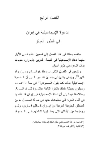 ‫ﺍﻟﻔﺼل ﺍﻟﺭﺍﺒﻊ‬


         ‫ﺍﻟﺩﻋﻭﺓ ﺍﻹﺴﻤﺎﻋﻴﻠﻴﺔ ﻓﻰ ﺇﻴﺭﺍﻥ‬
                 ‫ﻓﻰ ﺍﻟﻁﻭﺭ ﺍﻟﻤﺒﻜﺭ‬

‫ﺴﻨﻘﺴﻡ ﺒﺤﺜﻨﺎ ﻓﻰ ﻫﺫﺍ ﺍﻟﻔﺼل ﺇﻟﻰ ﻗﺴﻤﻴﻥ، ﻨﻘﺩﻡ ﻓـﻰ ﺍﻷﻭل‬
‫ﻤﻨﻬﻤﺎ ﺩﻋﺎﺓ ﺍﻹﺴﻤﺎﻋﻴﻠﻴﺔ ﻓﻰ ﺍﻟﺸﻤﺎل ﺍﻟﻐﺭﺒﻰ ﻹﻴـﺭﺍﻥ، ﺤﻴـﺙ‬
                                    ‫ﺒﺩﺃﺕ ﺍﻟﺩﻋﻭﺓ ﻓﻰ ﻁﻭﺭ ﺃﺴﺒﻕ.‬
‫ﻭﻨﺘﺒﻌﻬﻡ ﻓﻰ ﺍﻟﻔﺼل ﺍﻟﺜﺎﻨﻰ ﺒـﺩﻋﺎﺓ ﺨﺭﺍﺴـﺎﻥ ﻭﻤـﺎ ﻭﺭﺍﺀ‬
‫ﺍﻟﻨﻬﺭ)١(. ﻭﻴﻨﺒﻐﻰ ﺒﺎﺩﺉ ﺫﻯ ﺒﺩﺀ ﺃﻥ ﻨﺸـﻴﺭ ﺇﻟـﻰ ﺃﻥ ﺍﻟـﺩﻋﻭﺓ‬
                    ‫) ٢(‬
‫ﻓﻰ ﺴﻨﺔ٠٦٢ﻫــ،‬              ‫ﺍﻹﺴﻤﺎﻋﻴﻠﻴﺔ ﺒﺩﺃﺕ ﻜﻤﺎ ﻴﻘﻭل ﺍﻟﻤﺴﻌﻭﺩﻯ‬
‫ﻭﺴﻴﻜﻭﻥ ﺤﺩﻴﺜﻨﺎ ﻤﺘﻌﻠ ﹰﺎ ﺒﺎﻟﻔﺘﺭﺓ ﺍﻟﺘﺎﻟﻴﺔ ﻤﺒﺎﺸـﺭﺓ ﻟﺘﻠـﻙ ﺍﻟﺴـﻨﺔ.‬
                                       ‫ﻘ‬
‫ﻭﺴﻨﻼﺤﻅ ﻓﻴﻤﺎ ﻴﻠﻰ ﺃﻥ ﺩﻋﺎﺓ ﺍﻹﺴﻤﺎﻋﻴﻠﻴﺔ ﻓﻰ ﺇﻴﺭﺍﻥ ﻗﺩ ﺍﺒﺘﻌﺩﻭﺍ‬
‫ﻓﻰ ﺃﺜﻨﺎﺀ ﺍﻟﻔﺘﺭﺓ ﺍﻟﺘﻰ ﺴﻨﺘﺤﺩﺙ ﻋﻨﻬﺎ ﻓﻰ ﻫـﺫﺍ ﺍﻟﻔﺼـل ﻋـﻥ‬
‫ﺍﻟﻤﻨﺎﻁﻕ ﺍﻟﺠﻨﻭﺒﻴﺔ ﺍﻟﻐﺭﺒﻴﺔ ﻤﻥ ﺇﻴـﺭﺍﻥ ﻜـﺈﻗﻠﻴﻡ ﻓـﺎﺭﺱ، ﻭﻟـﻡ‬
‫ﻴﺠﻌﻠﻭﻫﺎ ﻤﻥ ﺍﻷﻤﺎﻜﻥ ﺍﻟﺘﻰ ﻴﻤﺘﺩ ﺇﻟﻴﻬﺎ ﻨﺸﺎﻁﻬﻡ ﻓـﻰ ﺍﻟـﺩﻋﻭﺓ،‬

              ‫)١( ﻭﻨﺤﻥ ﻓﻰ ﻫﺫﺍ ﺍﻟﺘﻘﺴﻴﻡ ﻨﺘﺎﺒﻊ ﻨﻅﺎﻡ ﺍﻟﻤﻠﻙ ﻓﻰ ﻜﺘﺎﺒﻪ ﺴﻴﺎﺴﺘﻨﺎﻤﻪ.‬
                                          ‫)٢( ﺍﻟﺘﻨﺒﻴﺔ ﻭﺍﻷﺸﺭﺍﻑ، ﺹ٥٩٣.‬
 