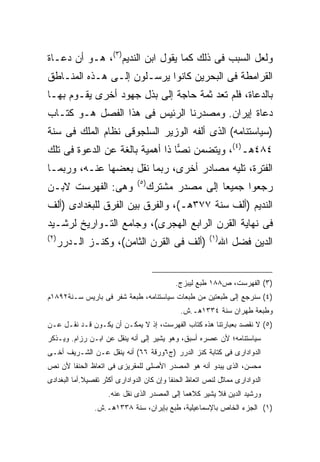 ‫ﻭﻟﻌل ﺍﻟﺴﺒﺏ ﻓﻰ ﺫﻟﻙ ﻜﻤﺎ ﻴﻘﻭل ﺍﺒﻥ ﺍﻟﻨﺩﻴﻡ)٣(، ﻫـﻭ ﺃﻥ ﺩﻋـﺎﺓ‬
‫ﺍﻟﻘﺭﺍﻤﻁﺔ ﻓﻰ ﺍﻟﺒﺤﺭﻴﻥ ﻜﺎﻨﻭﺍ ﻴﺭﺴـﻠﻭﻥ ﺇﻟـﻰ ﻫـﺫﻩ ﺍﻟﻤﻨـﺎﻁﻕ‬
‫ﺒﺎﻟﺩﻋﺎﺓ، ﻓﻠﻡ ﺘﻌﺩ ﺜﻤﺔ ﺤﺎﺠﺔ ﺇﻟﻰ ﺒﺫل ﺠﻬﻭﺩ ﺃﺨﺭﻯ ﻴﻘـﻭﻡ ﺒﻬـﺎ‬
‫ﺩﻋﺎﺓ ﺇﻴﺭﺍﻥ. ﻭﻤﺼﺩﺭﻨﺎ ﺍﻟﺭﺌﻴﺱ ﻓﻰ ﻫﺫﺍ ﺍﻟﻔﺼل ﻫـﻭ ﻜﺘـﺎﺏ‬
‫)ﺴﻴﺎﺴﺘﻨﺎﻤﻪ( ﺍﻟﺫﻯ ﺃﻟﻔﻪ ﺍﻟﻭﺯﻴﺭ ﺍﻟﺴﻠﺠﻭﻗﻰ ﻨﻅﺎﻡ ﺍﻟﻤﻠﻙ ﻓﻰ ﺴﻨﺔ‬
‫٤٨٤ﻫـ)٤(، ﻭﻴﺘﻀﻤﻥ ﻨ ‪‬ﺎ ﺫﺍ ﺃﻫﻤﻴﺔ ﺒﺎﻟﻐﺔ ﻋﻥ ﺍﻟﺩﻋﻭﺓ ﻓﻰ ﺘﻠﻙ‬
                                 ‫ﺼ‬
‫ﺍﻟﻔﺘﺭﺓ، ﺘﻠﻴﻪ ﻤﺼﺎﺩﺭ ﺃﺨﺭﻯ، ﺭﺒﻤﺎ ﻨﻘل ﺒﻌﻀﻬﺎ ﻋﻨـﻪ، ﻭﺭﺒﻤـﺎ‬
                               ‫) ٥(‬
‫ﻭﻫﻰ: ﺍﻟﻔﻬﺭﺴﺕ ﻻﺒـﻥ‬                     ‫ﺭﺠﻌﻭﺍ ﺠﻤﻴ ‪‬ﺎ ﺇﻟﻰ ﻤﺼﺩﺭ ﻤﺸﺘﺭﻙ‬
                                                      ‫ﻌ‬
‫ﺍﻟﻨﺩﻴﻡ )ﺃﻟﻑ ﺴﻨﺔ ٧٧٣ﻫـ(، ﻭﺍﻟﻔﺭﻕ ﺒﻴﻥ ﺍﻟﻔﺭﻕ ﻟﻠﺒﻐﺩﺍﺩﻯ )ﺃﻟﻑ‬
‫ﻓﻰ ﻨﻬﺎﻴﺔ ﺍﻟﻘﺭﻥ ﺍﻟﺭﺍﺒﻊ ﺍﻟﻬﺠﺭﻯ(، ﻭﺠﺎﻤﻊ ﺍﻟﺘـﻭﺍﺭﻴﺦ ﻟﺭﺸـﻴﺩ‬
‫) ٢(‬                                                    ‫) ١(‬
       ‫)ﺃﻟﻑ ﻓﻰ ﺍﻟﻘﺭﻥ ﺍﻟﺜﺎﻤﻥ(، ﻭﻜﻨـﺯ ﺍﻟـﺩﺭﺭ‬                     ‫ﺍﻟﺩﻴﻥ ﻓﻀل ﺍﷲ‬


                                            ‫)٣( ﺍﻟﻔﻬﺭﺴﺕ، ﺹ٨٨١ ﻁﺒﻊ ﻟﻴﺒﺯﺝ.‬
‫)٤( ﺴﻨﺭﺠﻊ ﺇﻟﻰ ﻁﺒﻌﺘﻴﻥ ﻤﻥ ﻁﺒﻌﺎﺕ ﺴﻴﺎﺴﺘﻨﺎﻤﻪ، ﻁﺒﻌﺔ ﺸﻔﺭ ﻓﻰ ﺒﺎﺭﻴﺱ ﺴـﻨﺔ٢٩٨١ﻡ‬
                                              ‫ﻭﻁﺒﻌﺔ ﻁﻬﺭﺍﻥ ﺴﻨﺔ ٤٣٣١ﻫـ.ﺵ.‬
‫)٥( ﻻ ﻨﻘﺼﺩ ﺒﻌﺒﺎﺭﺘﻨﺎ ﻫﺫﻩ ﻜﺘﺎﺏ ﺍﻟﻔﻬﺭﺴﺕ، ﺇﺫ ﻻ ﻴﻤﻜـﻥ ﺃﻥ ﻴﻜـﻭﻥ ﻗـﺩ ﻨﻘـل ﻋـﻥ‬
‫ﺴﻴﺎﺴﺘﻨﺎﻤﻪ؛ ﻷﻥ ﻋﺼﺭﻩ ﺃﺴﺒﻕ، ﻭﻫﻭ ﻴﺸﻴﺭ ﺇﻟﻰ ﺃﻨﻪ ﻴﻨﻘل ﻋﻥ ﺍﺒـﻥ ﺭﺯﺍﻡ. ﻭﻴـﺫﻜﺭ‬
‫ﺍﻟﺩﻭﺍﺩﺍﺭﻯ ﻓﻰ ﻜﺘﺎﺒﺔ ﻜﻨﺯ ﺍﻟﺩﺭﺭ )ﺝ٦ﻭﺭﻗﺔ ٦٦( ﺃﻨﻪ ﻴﻨﻘل ﻋـﻥ ﺍﻟﺸـﺭﻴﻑ ﺃﺨـﻰ‬
‫ﻤﺤﺴﻥ، ﺍﻟﺫﻯ ﻴﺒﺩﻭ ﺃﻨﻪ ﻫﻭ ﺍﻟﻤﺼﺩﺭ ﺍﻷﺼﻠﻰ ﻟﻠﻤﻘﺭﻴﺯﻯ ﻓﻰ ﺍﺘﻌﺎﻅ ﺍﻟﺤﻨﻔﺎ ﻷﻥ ﻨﺹ‬
‫ﺍﻟﺩﻭﺍﺩﺍﺭﻯ ﻤﻤﺎﺜل ﻟﻨﺹ ﺍﺘﻌﺎﻅ ﺍﻟﺤﻨﻔﺎ ﻭﺇﻥ ﻜﺎﻥ ﺍﻟﺩﻭﺍﺩﺍﺭﻯ ﺃﻜﺜﺭ ﺘﻔﺼﻴﻼ.ﺃﻤﺎ ﺍﻟﺒﻐﺩﺍﺩﻯ‬
             ‫ﹰ‬
                     ‫ﻭﺭﺸﻴﺩ ﺍﻟﺩﻴﻥ ﻓﻼ ﻴﺸﻴﺭ ﻜﻼﻫﻤﺎ ﺇﻟﻰ ﺍﻟﻤﺼﺩﺭ ﺍﻟﺫﻯ ﻨﻘل ﻋﻨﻪ.‬
                ‫)١( ﺍﻟﺠﺯﺀ ﺍﻟﺨﺎﺹ ﺒﺎﻹﺴﻤﺎﻋﻴﻠﻴﺔ، ﻁﺒﻊ ﺒﺈﻴﺭﺍﻥ، ﺴﻨﺔ ٨٣٣١ﻫـ.ﺵ.‬
 