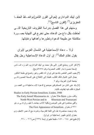 ‫ﻻﺒﻥ ﺃﻴﺒﻙ ﺍﻟﺩﻭﺍﺩﺍﺭﻯ )ﺤﻭﺍﻟﻰ ﺍﻟﻘﺭﻥ ﺍﻟﺜﺎﻤﻥ(،ﻭﺍﺘﻌـﺎﻅ ﺍﻟﺤﻨﻔـﺎ‬
                                     ‫)ﺍﻟﻘﺭﻥ ﺍﻟﺘﺎﺴﻊ()٤(.‬     ‫) ٣(‬
                                                                   ‫ﻟﻠﻤﻘﺭﻴﺯﻯ‬
‫ﻭﺴﻨﻬﺘﻡ ﻓﻰ ﻫﺫﺍ ﺍﻟﻔﺼل ﺒﺩﺭﺍﺴﺔ ﺍﻟﻅﺭﻭﻑ ﺍﻟﺘﺎﺭﻴﺨﻴﺔ ﺍﻟﺘـﻰ‬
‫ﺃﺤﺎﻁﺕ ﺒﻜل ﺩﺍﻉ ﻤﻥ ﺍﻟﺩﻋﺎﺓ، ﺤﺘﻰ ﻨﺨﺭﺝ ﻓﻰ ﺍﻟﻨﻬﺎﻴﺔ ﺒﺼـﻭﺭﺓ‬
       ‫ﻤﺘﻜﺎﻤﻠﺔ ﻋﻥ ﻁﺒﻴﻌﺔ ﺍﻟﺩﻋﻭﺓ ﻭﺘﻁﻭﺭﻫﺎ ﻭﺃﻫﺩﺍﻓﻬﺎ ﻭﻏﺎﻴﺎﺘﻬﺎ.‬


   ‫ﺃﻭﻻ ـ ﺩﻋﺎﺓ ﺍﻹﺴﻤﺎﻋﻴﻠﻴﺔ ﻓﻰ ﺍﻟﺸﻤﺎل ﺍﻟﻐﺭﺒﻰ ﻹﻴﺭﺍﻥ‬
                                            ‫ﹰ‬
‫ﻴﻘﻭل ﻨﻅﺎﻡ ﺍﻟﻤﻠﻙ)٥(: ﺇﻥ ﺃﻭل ﺍﻟﺩﻋﺎﺓ ﺍﻹﺴﻤﺎﻋﻴﻠﻴﺔ ﺭﺠل ﻴﻘﺎل‬

‫)٢( ﻜﻨﺯ ﺍﻟﺩﺭﺭ ﻭﺠﺎﻤﻊ ﺍﻟﻐﺭﺭ ﻷﺒﻰ ﺒﻜﺭ ﻤﺤﻤﺩ ﺒﻥ ﺃﺒﻴﻙ ﺍﻟﺩﻭﺍﺩﺍﺭﻯ، ﺍﻟﺠـﺯﺀ ﺍﻟﺴـﺎﺩﺱ‬
                    ‫)ﻨﺴﺨﺔ ﻤﺼﻭﺭﺓ ﺒﺩﺍﺭ ﺍﻟﻜﺘﺏ ﺍﻟﻤﺼﺭﻴﺔ ﺒﺭﻗﻡ ٨٧٥٢ﺘﺎﺭﻴﺦ(.‬
‫)٣( ﻴﻌﻴﺏ ﺍﻟﻨﺹ ﺍﻟﺨﺎﺹ ﺒﺎﻟﺩﻋﻭﺓ ﻓﻰ ﺇﻴﺭﺍﻥ ﺃﻨﻪ ﻨﺎﻗﺹ ﻭﻏﻴﺭ ﻭﺍﻀﺢ ﻓﻰ ﻁﺒﻌﺔ ﺍﻟﺩﻜﺘﻭﺭ‬
‫ﺠﻤﺎل ﺍﻟﺩﻴﻥ ﺍﻟﺸﻴﺎل ﻟﺫﻟﻙ ﺍﻟﻜﺘﺎﺏ، ﻓﻠﺠﺄﻨﺎ ﺇﻟﻰ ﺍﻻﻁﻼﻉ ﻋﻠﻰ ﺍﻟﻨﺴﺨﺔ ﺍﻟﻤﺼﻭﺭﺓ ﻓـﻰ‬
                                           ‫ﺠﺎﻤﻌﺔ ﺍﻟﺩﻭل ﺍﻟﻌﺭﺒﻴﺔ، ﺒﺭﻗﻡ ٦.‬
‫)٤( ﻭﻗﺩ ﻋﻨﻰ ﺍﺜﻨﺎﻥ ﻤﻥ ﺍﻟﻤﺴﺘﺸﺭﻗﻴﻥ ﺒﻤﻭﻀﻭﻉ ﺍﻟﺩﻋﻭﺓ ﺍﻹﺴـﻤﺎﻋﻴﻠﻴﺔ ﻓـﻰ ﺍﻟﻌﺼـﻭﺭ‬
                                         ‫ﺍﻟﻤﺒﻜﺭﺓ، ﻓﺄﻟﻑ ﻓﻴﻪ ﺇﻴﻔﺎﻨﻭﻑ ﻜﺘﺎﺒﻪ:‬
‫8491 ,‪Studies in Early Persian Ismailism, Lieden‬‬
   ‫ﻭﻜﺘﺏ ﺴﺘﺭﻥ ‪ Stern‬ﻤﻘﺎﻻ ﺒﻌﻨﻭﺍﻥ: ‪The Early Ismail Missionaries in‬‬
                                            ‫ﹰ‬
       ‫‪North-West Persian and in‬‬       ‫‪Khurasan and Transaxani‬‬
‫ﻭﺃﻟﻘﻰ ﻤﺤﺎﻀﺭﺓ ﻓﻰ ﻨﻔﺱ ﺍﻟﻤﻭﻀﻭﻉ ﺒﻜﻠﻴﺔ ﺍﻵﺩﺍﺏ ﺒﺠﺎﻤﻌـﺔ ﻁﻬـﺭﺍﻥ ﻓـﻰ ﻤـﺎﻴﻭ‬
                ‫١٦٩١ﻡ ﺒﻌﻨﻭﺍﻥ .‪The First Appearance of Ismailism‬‬
‫ﻭﻗﺩ ﺘﺭﺠﻤﺕ ﻤﺤﺎﻀﺭﺘﻪ ﻫﺫﻩ ﺇﻟﻰ ﺍﻟﻠﻐﺔ ﺍﻟﻔﺎﺭﺴﻴﺔ، ﻭﻨﺸﺭﺕ ﻤﻊ ﺍﻟـﻨﺹ ﺍﻹﻨﺠﻠﻴـﺯﻯ‬
                                ‫ﺒﻌﻨﻭﺍﻥ )ﺍﻭﻟﻴﻥ ﻅﻬﻭﺭ ﺇﺴﻤﺎﻋﻴﻠﻴﺔ ﺩﺭ ﺇﻴﺭﺍﻥ(.‬
       ‫)٥( ﻁﺒﻊ ﺸﻔﺭ ٤٨١ – ٧٨١، ﻁﺒﻌﺔ ﻁﻬﺭﺍﻥ )ﺴﻨﺔ ٤٣٣١( ﺹ٦١٢ – ٠٢٢.‬
 