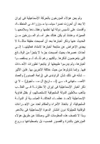 ‫ﻭﻟﻡ ﻴﻌﻥ ﻫﺅﻻﺀ ﺍﻟﻤﺅﺭﺨﻭﻥ ﺒﺎﻟﺤﺭﻜﺔ ﺍﻹﺴﻤﺎﻋﻴﻠﻴﺔ ﻓﻰ ﺇﻴﺭﺍﻥ‬
‫ﺇﻻ ﺒﻌﺩ ﺃﻥ ﺃﺤﺭﺯﺕ ﻨﺼﺭﺍ ﺴﻴﺎﺴـ ‪‬ﺎ ﻤـﺅﺯﺭﺍ ﻓـﻰ ﺍﻟﻤﻨﻁﻘـﺔ،‬
                      ‫ﻴ‬
‫ﻭﺃﻗﺩﻤﺕ ﻋﻠﻰ ﺘﺄﺴﻴﺱ ﺩﻭﻟﺔ ﻟﻬﺎ ﻨﻅﻤﻬﺎ ﻭﻋﻘﺎﺌـﺩﻫﺎ ﻭﻤﻼﻤﺤﻬـﺎ‬
‫ﺍﻟﻤﻤﻴﺯﺓ، ﻭﻋﻨﺩﺌﺫ ﻟﻡ ﻴﻜﻥ ﻫﻨﺎﻙ ﻤﻔﺭ ﺃﻤـﺎﻡ ﺍﻟﻤـﺅﺭﺨﻴﻥ ﻤـﻥ‬
‫ﺍﻟﺤﺩﻴﺙ ﻋﻨﻬﺎ ﻭﺫﻜﺭ ﺃﺨﺒﺎﺭﻫﺎ ﺒﻌﺩ ﺃﻥ ﺃﺼﺒﺤﺕ ﺤﻘﻴﻘﺔ ﻤﺎﺜﻠـﺔ ﻻ‬
‫ﻴﺠﺩﻯ ﺍﻹﻋﺭﺍﺽ ﻋﻥ ﻤﺘﺎﺒﻌﺔ ﺃﺨﺒﺎﺭﻫﺎ ﻻﻤﺘﺩﺍﺩ ﻓﻌﺎﻟﻴﺘﻬـﺎ ﺇﻟـﻰ‬
‫ﺃﺤﺩﺍﺙ ﻋﺼﺭﻫﺎ، ﺒﺤﻴﺙ ﺃﺼﺒﺤﺕ ﺠﺯﺀﺍ ﻻ ﻴﺘﺠﺯﺃ ﻤﻥ ﺍﻟﻭﻗـﺎﺌﻊ‬
‫ﺍﻟﺘﻰ ﻴﺘﻌﺭﻀﻭﻥ ﻟﺫﻜﺭﻫﺎ. ﻭﻟﻜﻨﻬﻡ ﺭﻏﻡ ﺫﻟـﻙ ﻟـﻡ ﻴﺴﺘﻘﺼـﻭﺍ‬
‫ﺃﺨﺒﺎﺭﻫﺎ، ﻭﻟﻡ ﻴﺩﺭﺴﻭﺍ ﻁﺒﻴﻌﺘﻬﺎ ﺃﻭ ﻴﺘﺎﺒﻌﻭﺍ ﺘﻁﻭﺭﺍﺕ ﺍﻷﺤـﺩﺍﺙ‬
‫ﻓﻴﻬﺎ. ﻭﺇﻨﻤﺎ ﺘﻨﺎﻭﻟﻭﻫﺎ ﻤﻥ ﺤﻴﺙ ﻋﻼﻗﺔ ﺍﻵﺨﺭﻴﻥ ﺒﻬﺎ. ﻓﺎﺒﻥ ﺍﻷﺜﻴﺭ‬
‫– ﺸﺄﻨﻪ ﻓﻰ ﺫﻟﻙ ﺸﺄﻥ ﺍﻟﺭﺍﻭﻨﺩﻯ ﻓﻰ )ﺭﺍﺤﺔ ﺍﻟﺼﺩﻭﺭ( ﻭﺍﻟﻌﻤﺎﺩ‬
‫ـﻠﺠﻭﻕ( - ﻻ ﻱ‬
           ‫ـﻔﻬﺎﻨﻰ ـﻰ ) ـﺎﺭﻴﺦ ﺁل ﺴــ‬
                      ‫ﻓــ ﺘــ‬     ‫ﺍﻷﺼــ‬
‫ﺫﻜﺭ ﺃﺨﺒﺎﺭ ﺍﻹﺴﻤﺎﻋﻴﻠﻴﺔ ﻓﻰ ﺇﻴﺭﺍﻥ ﺇﻻ ﻤﻘﺘﺭﻨـﺔ ﻓـﻰ ﺍﻟﻐﺎﻟـﺏ‬
‫ﺒﺘﺄﻫﺏ ﺴﻼﻁﻴﻥ ﺍﻟﺩﻭﻟﺔ ﺍﻟﺴﻠﺠﻭﻗﻴﺔ ﻻﺴﺘﺌﺼﺎﻟﻬﻡ، ﺃﻭ ﺒﻘﺘل ﻓﺩﺍﻭﻴﺔ‬
‫ﺍﻹﺴﻤﺎﻋﻴﻠﻴﺔ ﻷﺤـﺩ ﻋﻅﻤـﺎﺀ ﺍﻟﺨﻼﻓـﺔ ﺍﻟﻌﺒﺎﺴـﻴﺔ ﺃﻭ ﺍﻟﺩﻭﻟـﺔ‬
‫ﺍﻟﺴﻠﺠﻭﻗﻴﺔ، ﺃﻭ ﺒﺎﺘﺨﺎﺫ ﺍﻷﻤﺭﺍﺀ ﻭﺍﻟﺤﻜﺎﻡ ﻟﻌﺩﺩ ﻤﻥ ﺍﻹﺠـﺭﺍﺀﺍﺕ‬
‫ﺍﻟﻭﻗﺎﺌﻴﺔ ﻟﻠﺤﻴﻠﻭﻟﺔ ﺩﻭﻥ ﺍﻨﺘﺸﺎﺭ ﺍﻟﺩﻋﻭﺓ ﺍﻹﺴﻤﺎﻋﻴﻠﻴﺔ ﻓﻰ ﺒﻼﺩﻫﻡ.‬
‫ﻭﺒﺫﺍ ﻻ ﺘﺘﺼﻑ ﻫﺫﻩ ﺍﻟﻤﻌﻠﻭﻤﺎﺕ ﺍﻟﺘﻰ ﻭﺼﻠﺘﻨﺎ ﻋﻥ ﻁﺭﻴﻕ ﻫﺅﻻﺀ‬
‫ﺍﻟﻤﺅﺭﺨﻴﻥ ﺒﺎﻟﻨﺩﺭﺓ ﻭﺍﻟﻘﺼﻭﺭ ﻓﺤﺴﺏ، ﺒل ﺒﺎﺼﻁﺒﺎﻏﻬﺎ ﺒـﺭﻭﺡ‬
 