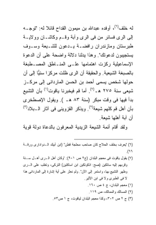 ‫ﻟﻪ ﺨﻠﻑ)٦(، ﺃﻭﻓﺩﻩ ﻋﺒﺩﺍﷲ ﺒﻥ ﻤﻴﻤﻭﻥ ﺍﻟﻘﺩﺍﺡ ﻗﺎﺌﻼ ﻟﻪ: "ﺘﻭﺠـﻪ‬
           ‫ﹰ‬
‫ﺇﻟﻰ ﺍﻟﺭﻯ ﻓﺴﺎﺌﺭ ﻤﻥ ﻓﻰ ﺍﻟﺭﻯ ﻭﺁﺒﺔ ﻭﻗـﻡ ﻭﻜﺎﺸـﺎﻥ ﻭﻭﻻﻴـﺔ‬
‫ﻁﺒﺭﺴﺘﺎﻥ ﻭﻤﺎﺯﻨﺩﺭﺍﻥ ﺭﺍﻓﻀـﺔ ﻴـﺩﻋﻭﻥ ﻟﻠﺸـﻴﻌﺔ ﻭﺴـﻭﻑ‬
‫ﻴﺴﺘﺠﻴﺒﻭﻥ ﻟﺩﻋﻭﺘﻙ". ﻭﻫﺫﺍ ﻴﺩﻟﻨﺎ ﺩﻻﻟﺔ ﻭﺍﻀﺤﺔ ﻋﻠﻰ ﺃﻥ ﺍﻟﺩﻋﻭﺓ‬
‫ﺍﻹﺴﻤﺎﻋﻴﻠﻴﺔ ﺭﻜﺯﺕ ﺍﻫﺘﻤﺎﻤﻬﺎ ﻋﻠـﻰ ﺍﻟﻤﻨـﺎﻁﻕ ﺍﻟﻤﺼـﻁﺒﻐﺔ‬
‫ﺒﺎﻟﺼﺒﻐﺔ ﺍﻟﺸﻴﻌﻴﺔ. ﻭﺍﻟﺤﻘﻴﻘﺔ ﺃﻥ ﺍﻟﺭﻯ ﻅﻠﺕ ﻤﺭﻜ ‪‬ﺍ ﺴﻨ ‪‬ﺎ ﺇﻟﻰ ﺃﻥ‬
        ‫ﺯ ﻴ‬
‫ﺤ ‪‬ﻟﻬﺎ ﺸﺨﺹ ﻴﺴﻤﻰ ﺃﺤﻤﺩ ﺒﻥ ﺍﻟﺤﺴﻥ ﺍﻟﻤﺎﺭﺩﺍﻨﻰ ﺇﻟﻰ ﻤﺭﻜـﺯ‬
                                              ‫ﻭ‬
               ‫) ١(‬
‫ﺒﺄﻥ ﺍﻟﺘﺸﻴﻊ‬            ‫ﺸﻴﻌﻰ ﺴﻨﺔ ٥٧٢ ﻫـ)٧(. ﺃﻤﺎ ﻗﻡ ﻓﻴﺨﺒﺭﻨﺎ ﻴﺎﻗﻭﺕ‬
‫ﺒﺩﺃ ﻓﻴﻬﺎ ﻓﻰ ﻭﻗﺕ ﻤﺒﻜﺭ )ﺴﻨﺔ ٣٨ ﻫـ (. ﻭﻴﻘﻭل ﺍﻹﺼﻁﺨﺭﻯ‬
‫) ٣(‬
       ‫ﺒﺄﻥ ﺃﻫل ﻗﻡ ﻜﻠﻬﻡ ﺸﻴﻌﺔ)٢(. ﻭﻴﺫﻜﺭ ﺍﻟﻘﺯﻭﻴﻨﻰ ﻓﻰ ﺁﺜﺎﺭ ﺍﻟـﺒﻼﺩ‬
                                                      ‫ﺃﻥ ﺁﺒﺔ ﺃﻫﻠﻬﺎ ﺸﻴﻌﺔ.‬
‫ﻭﻟﻘﺩ ﺃﻗﺎﻡ ﺃﺌﻤﺔ ﺍﻟﺸﻴﻌﺔ ﺍﻟﺯﻴﺩﻴﺔ ﺍﻟﻤﻌﺭﻓﻭﻥ ﺒﺎﻟﺩﻋﺎﺓ ﺩﻭﻟﺔ ﻗﻭﻴﺔ‬

‫)٦( "ﻴﻌﺭﻑ ﺒﺨﻠﻑ ﺍﻟﺤﻼﺝ ﻜﺎﻥ ﺼﺎﺤﺏ ﻤﺤﻠﺠﺔ ﻗﻁﻥ" )ﺍﺒﻥ ﺃﺒﻴﻙ ﺍﻟـﺩﻭﺍﺩﺍﺭﻯ ﻭﺭﻗـﺔ‬
                                                                         ‫٦٦(.‬
‫)٧( ﻴﻘﻭل ﻴﺎﻗﻭﺕ ﻓﻰ ﻤﻌﺠﻡ ﺍﻟﺒﻠﺩﺍﻥ )ﺝ٢ ﺹ ١٠٩(: "ﻭﻜﺎﻥ ﺃﻫل ﺍﻟـﺭﻯ ﺃﻫـل ﺴـﻨﺔ‬
‫ﻭﻗﺭﺒﻬﻡ ﺇﻟﻴﻪ ﺴﺎﺘﻜﻴﻥ )ﺼﺢ: ﺍﺫﻜﻭﺘﻜﻴﻥ ﺍﺒﻥ ﺍﺴﺎﻜﺘﻴﻥ( ﺍﻟﺘﺭﻜﻰ، ﻭﺘﻐﻠﺏ ﻋﻠﻰ ﺍﻟـﺭﻯ‬
‫ﻭﻅﻬﺭ ﺍﻟﺘﺸﻴﻊ ﺒﻬﺎ، ﻭﺍﺴﺘﻤﺭ ﺇﻟﻰ ﺍﻵﻥ". ﻭﻟﻡ ﻨﻌﺜﺭ ﻋﻠﻰ ﺃﻴﺔ ﺇﺸﺎﺭﺓ ﺇﻟﻰ ﺍﻟﻤﺎﺭﺩﺍﻨﻰ ﻫﺫﺍ‬
                                           ‫ﻻ ﻓﻰ ﺍﻟﻁﺒﺭﻯ ﻭﻻ ﻓﻰ ﺍﺒﻥ ﺍﻷﺜﻴﺭ.‬
                                             ‫)١( ﻤﻌﺠﻡ ﺍﻟﺒﻠﺩﺍﻥ، ﺝ ٤ ﺹ ٠٦١.‬
                                              ‫)٢( ﺍﻟﻤﺴﺎﻟﻙ ﻭﺍﻟﻤﻤﺎﻟﻙ، ﺹ ٩١١.‬
                        ‫)٣( ﺝ ٢ ﺹ ٢٠٣، ﻭﻜﺫﺍ ﻤﻌﺠﻡ ﺍﻟﺒﻠﺩﺍﻥ ﻟﻴﺎﻗﻭﺕ، ﺝ ١ ﺹ٣٥.‬
 