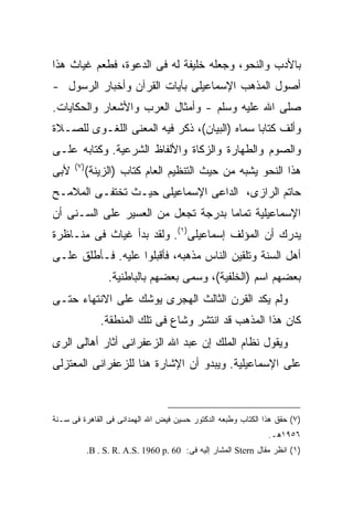 ‫ﺒﺎﻷﺩﺏ ﻭﺍﻟﻨﺤﻭ، ﻭﺠﻌﻠﻪ ﺨﻠﻴﻔﺔ ﻟﻪ ﻓﻰ ﺍﻟﺩﻋﻭﺓ، ﻓﻁ ‪‬ﻡ ﻏﻴﺎﺙ ﻫﺫﺍ‬
          ‫ﻌ‬
‫ﺃﺼﻭل ﺍﻟﻤﺫﻫﺏ ﺍﻹﺴﻤﺎﻋﻴﻠﻰ ﺒﺂﻴﺎﺕ ﺍﻟﻘﺭﺁﻥ ﻭﺃﺨﺒﺎﺭ ﺍﻟﺭﺴﻭل -‬
‫ﺼﻠﻰ ﺍﷲ ﻋﻠﻴﻪ ﻭﺴﻠﻡ - ﻭﺃﻤﺜﺎل ﺍﻟﻌﺭﺏ ﻭﺍﻷﺸﻌﺎﺭ ﻭﺍﻟﺤﻜﺎﻴﺎﺕ.‬
‫ﻭﺃﻟﻑ ﻜﺘﺎ ‪‬ﺎ ﺴﻤﺎﻩ )ﺍﻟﺒﻴﺎﻥ(، ﺫﻜﺭ ﻓﻴﻪ ﺍﻟﻤﻌﻨﻰ ﺍﻟﻠﻐـﻭﻯ ﻟﻠﺼـﻼﺓ‬
                                              ‫ﺒ‬
‫ﻭﺍﻟﺼﻭﻡ ﻭﺍﻟﻁﻬﺎﺭﺓ ﻭﺍﻟﺯﻜﺎﺓ ﻭﺍﻷﻟﻔﺎﻅ ﺍﻟﺸﺭﻋﻴﺔ. ﻭﻜﺘﺎﺒﻪ ﻋﻠـﻰ‬
      ‫) ٧(‬
‫ﻷﺒﻰ‬          ‫ﻫﺫﺍ ﺍﻟﻨﺤﻭ ﻴﺸﺒﻪ ﻤﻥ ﺤﻴﺙ ﺍﻟﺘﻨﻅﻴﻡ ﺍﻟﻌﺎﻡ ﻜﺘﺎﺏ )ﺍﻟﺯﻴﻨﺔ(‬
‫ﺤﺎﺘﻡ ﺍﻟﺭﺍﺯﻯ، ﺍﻟﺩﺍﻋﻰ ﺍﻹﺴﻤﺎﻋﻴﻠﻰ ﺤﻴـﺙ ﺘﺨﺘﻔـﻰ ﺍﻟﻤﻼﻤـﺢ‬
‫ﺍﻹﺴﻤﺎﻋﻴﻠﻴﺔ ﺘﻤﺎ ‪‬ﺎ ﺒﺩﺭﺠﺔ ﺘﺠﻌل ﻤﻥ ﺍﻟﻌﺴﻴﺭ ﻋﻠﻰ ﺍﻟﺴـﻨﻰ ﺃﻥ‬
                                    ‫ﻤ‬
‫ﻴﺩﺭﻙ ﺃﻥ ﺍﻟﻤﺅﻟﻑ ﺇﺴﻤﺎﻋﻴﻠﻰ)١(. ﻭﻟﻘﺩ ﺒﺩﺃ ﻏﻴﺎﺙ ﻓﻰ ﻤﻨـﺎﻅﺭﺓ‬
‫ﺃﻫل ﺍﻟﺴﻨﺔ ﻭﺘﻠﻘﻴﻥ ﺍﻟﻨﺎﺱ ﻤﺫﻫﺒﻪ، ﻓﺄﻗﺒﻠﻭﺍ ﻋﻠﻴﻪ. ﻓـﺄﻁﻠﻕ ﻋﻠـﻰ‬
                   ‫ﺒﻌﻀﻬﻡ ﺍﺴﻡ )ﺍﻟﺨﻠﻔﻴﺔ(، ﻭﺴﻤﻰ ﺒﻌﻀﻬﻡ ﺒﺎﻟﺒﺎﻁﻨﻴﺔ.‬
‫ﻭﻟﻡ ﻴﻜﺩ ﺍﻟﻘﺭﻥ ﺍﻟﺜﺎﻟﺙ ﺍﻟﻬﺠﺭﻯ ﻴﻭﺸﻙ ﻋﻠﻰ ﺍﻻﻨﺘﻬﺎﺀ ﺤﺘـﻰ‬
                ‫ﻜﺎﻥ ﻫﺫﺍ ﺍﻟﻤﺫﻫﺏ ﻗﺩ ﺍﻨﺘﺸﺭ ﻭﺸﺎﻉ ﻓﻰ ﺘﻠﻙ ﺍﻟﻤﻨﻁﻘﺔ.‬
‫ﻭﻴﻘﻭل ﻨﻅﺎﻡ ﺍﻟﻤﻠﻙ ﺇﻥ ﻋﺒﺩ ﺍﷲ ﺍﻟﺯﻋﻔﺭﺍﻨﻰ ﺃﺜﺎﺭ ﺃﻫﺎﻟﻰ ﺍﻟﺭﻯ‬
‫ﻋﻠﻰ ﺍﻹﺴﻤﺎﻋﻴﻠﻴﺔ. ﻭﻴﺒﺩﻭ ﺃﻥ ﺍﻹﺸﺎﺭﺓ ﻫﻨﺎ ﻟﻠﺯﻋﻔﺭﺍﻨﻰ ﺍﻟﻤﻌﺘﺯﻟﻰ‬



‫)٧( ﺤﻘﻕ ﻫﺫﺍ ﺍﻟﻜﺘﺎﺏ ﻭﻁﺒﻌﻪ ﺍﻟﺩﻜﺘﻭﺭ ﺤﺴﻴﻥ ﻓﻴﺽ ﺍﷲ ﺍﻟﻬﻤﺩﺍﻨﻰ ﻓﻰ ﺍﻟﻘﺎﻫﺭﺓ ﻓﻰ ﺴـﻨﺔ‬
                                                                 ‫٦٥٩١ﻫـ.‬
             ‫)١( ﺍﻨﻅﺭ ﻤﻘﺎل ‪ Stern‬ﺍﻟﻤﺸﺎﺭ ﺇﻟﻴﻪ ﻓﻰ: 06 .‪.B . S. R. A.S. 1960 p‬‬
 