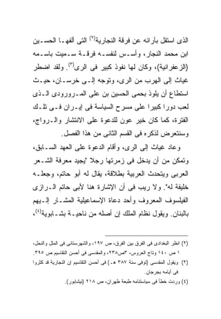 ‫) ٢(‬
‫ﺍﻟﺘﻰ ﺃﻟﻔﻬـﺎ ﺍﻟﺤﺴـﻴﻥ‬              ‫ﺍﻟﺫﻯ ﺍﺴﺘﻘل ﺒﺂﺭﺍﺌﻪ ﻋﻥ ﻓﺭﻗﺔ ﺍﻟﻨﺠﺎﺭﻴﺔ‬
‫ﺍﺒﻥ ﻤﺤﻤﺩ ﺍﻟﻨﺠﺎﺭ، ﻭﺃﺴـﺱ ﻟﻨﻔﺴـﻪ ﻓﺭﻗـﺔ ﺴـﻤﻴﺕ ﺒﺎﺴـﻤﻪ‬
‫)ﺍﻟﺯﻋﻔﺭﺍﻨﻴﺔ(، ﻭﻜﺎﻥ ﻟﻬﺎ ﻨﻔﻭﺫ ﻜﺒﻴﺭ ﻓﻰ ﺍﻟﺭﻯ)٣(. ﻭﻟﻘﺩ ﺍﻀﻁﺭ‬
‫ﻏﻴﺎﺙ ﺇﻟﻰ ﺍﻟﻬﺭﺏ ﻤﻥ ﺍﻟﺭﻯ، ﻭﺘﻭﺠﻪ ﺇﻟـﻰ ﺨﺭﺴـﺎﻥ، ﺤﻴـﺙ‬
‫ﺍﺴﺘﻁﺎﻉ ﺃﻥ ﻴﻠﻭﺫ ﺒﺤﻤﻰ ﺍﻟﺤﺴﻴﻥ ﺒﻥ ﻋﻠﻰ ﺍﻟﻤـﺭﻭﺭﻭﺩﻯ ﺍﻟـﺫﻯ‬
‫ﻟﻌﺏ ﺩﻭ ‪‬ﺍ ﻜﺒﻴ ‪‬ﺍ ﻋﻠﻰ ﻤﺴﺭﺡ ﺍﻟﺴﻴﺎﺴﺔ ﻓﻰ ﺇﻴـﺭﺍﻥ ﻓـﻰ ﺘﻠـﻙ‬
                                     ‫ﺭ ﺭ‬
‫ﺍﻟﻔﺘﺭﺓ، ﻜﻤﺎ ﻜﺎﻥ ﺨﻴﺭ ﻋﻭﻥ ﻟﻠﺩﻋﻭﺓ ﻋﻠﻰ ﺍﻻﻨﺘﺸﺎﺭ ﻭﺍﻟـﺭﻭﺍﺝ،‬
             ‫ﻭﺴﻨﺘﻌﺭﺽ ﻟﺫﻜﺭﻩ ﻓﻰ ﺍﻟﻘﺴﻡ ﺍﻟﺜﺎﻨﻰ ﻤﻥ ﻫﺫﺍ ﺍﻟﻔﺼل.‬
‫ﻭﻋﺎﺩ ﻏﻴﺎﺙ ﺇﻟﻰ ﺍﻟﺭﻯ، ﻭﺃﻗﺎﻡ ﺍﻟﺩﻋﻭﺓ ﻋﻠﻰ ﺍﻟﻌﻬﺩ ﺍﻟﺴـﺎﺒﻕ،‬
‫ﻭﺘﻤﻜﻥ ﻤﻥ ﺃﻥ ﻴﺩﺨل ﻓﻰ ﺯﻤﺭﺘﻬﺎ ﺭﺠﻼ "ﻴﺠﻴﺩ ﻤﻌﺭﻓﺔ ﺍﻟﺸـﻌﺭ‬
                   ‫ﹰ‬
‫ﺍﻟﻌﺭﺒﻰ ﻭﻴﺘﺤﺩﺙ ﺍﻟﻌﺭﺒﻴﺔ ﺒﻁﻼﻗﺔ، ﻴﻘﺎل ﻟﻪ ﺃﺒﻭ ﺤﺎﺘﻡ، ﻭﺠﻌﻠـﻪ‬
‫ﺨﻠﻴﻔﺔ ﻟﻪ". ﻭﻻ ﺭﻴﺏ ﻓﻰ ﺃﻥ ﺍﻹﺸﺎﺭﺓ ﻫﻨﺎ ﻷﺒﻰ ﺤﺎﺘﻡ ﺍﻟـﺭﺍﺯﻯ‬
‫ﺍﻟﻔﻴﻠﺴﻭﻑ ﺍﻟﻤﻌﺭﻭﻑ ﻭﺃﺤﺩ ﺩﻋﺎﺓ ﺍﻹﺴﻤﺎﻋﻴﻠﻴﺔ ﺍﻟﻤﺸـﺎﺭ ﺇﻟـﻴﻬﻡ‬
‫ﺒﺎﻟﺒﻨﺎﻥ. ﻭﻴﻘﻭل ﻨﻅﺎﻡ ﺍﻟﻤﻠﻙ ﺇﻥ ﺃﺼﻠﻪ ﻤﻥ ﻨﺎﺤﻴـﺔ ﺒﺸـﺎﺒﻭﻴﺔ)٤(،‬


‫)٢( ﺍﻨﻅﺭ ﺍﻟﺒﻐﺩﺍﺩﻯ ﻓﻰ ﺍﻟﻔﺭﻕ ﺒﻴﻥ ﺍﻟﻔﺭﻕ، ﺹ ٧٩١، ﻭﺍﻟﺸﻬﺭﺴﺘﺎﻨﻰ ﻓﻰ ﺍﻟﻤﻠل ﻭﺍﻟﻨﺤل،‬
‫١ ﺹ ٠٤١ ﻭﺘﺎﺝ ﺍﻟﻌﺭﻭﺱ، ٣ﺹ٨٣٢، ﻭﺍﻟﻤﻘﺩﺴﻰ ﻓﻰ ﺃﺤﺴﻥ ﺍﻟﺘﻘﺎﺴﻴﻡ ﺹ ٥٩٣.‬
‫)٢( ﻭﻴﻘﻭل ﺍﻟﻤﻘﺩﺴﻰ )ﺘﻭﻓﻰ ﺴﻨﺔ ٧٨٣ ﻫـ( ﻓﻰ ﺃﺤﺴﻥ ﺍﻟﺘﻘﺎﺴﻴﻡ ﺇﻥ ﺍﻟﻨﺠﺎﺭﻴﺔ ﻗﺩ ﻜﺜﺭﻭﺍ‬
                                                    ‫ﻓﻰ ﺃﻴﺎﻤﻪ ﺒﺠﺭﺠﺎﻥ.‬
              ‫)٤( ﻭﺭﺩﺕ ﺨﻁﺄ ﻓﻰ ﺴﻴﺎﺴﺘﻨﺎﻤﻪ ﻁﺒﻌﺔ ﻁﻬﺭﺍﻥ، ﺹ ٨١٢ )ﻨﻴﺸﺎﺒﻭﺭ(.‬
 