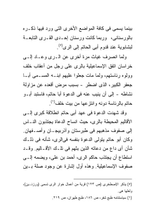 ‫ﺒﻴﻨﻤﺎ ﻴﺴﻤﻰ ﻓﻰ ﻜﺎﻓﺔ ﺍﻟﻤﻭﺍﻀﻊ ﺍﻷﺨﺭﻯ ﺍﻟﺘﻰ ﻭﺭﺩ ﻓﻴﻬﺎ ﺫﻜـﺭﻩ‬
‫ﺒﺎﻟﻭﺭﺴﻨﺎﻨﻰ، ﻭﺭﺒﻤﺎ ﻜﺎﻨﺕ ﻭﺭﺴﻨﺎﻥ ﺇﺤـﺩﻯ ﺍﻟﻘـﺭﻯ ﺍﻟﺘﺎﺒﻌـﺔ‬
                   ‫ﻟﺒﺸﺎﺒﻭﻴﺔ ﻋﻨﺩ ﻗﺩﻭﻡ ﺃﺒﻰ ﺍﻟﺤﺎﺘﻡ ﺇﻟﻰ ﺍﻟﺭﻯ)٥(.‬
‫ﻭﻟﻤﺎ ﺍﻨﺼﺭﻑ ﻏﻴﺎﺙ ﻤﺭﺓ ﺃﺨﺭﻯ ﻋﻥ ﺍﻟـﺭﻯ ﻭﻋـﺎﺩ ﺇﻟـﻰ‬
‫ﺨﺭﺍﺴﺎﻥ ﺍﺘﻔﻕ ﺍﻹﺴﻤﺎﻋﻴﻠﻴﺔ ﺒﺎﻟﺭﻯ ﻋﻠﻰ ﺭﺠل ﻤﻥ ﺃﻋﻘﺎﺏ ﺨﻠﻑ‬
‫ﻭﻭﻟﻭﻩ ﺭﺌﺎﺴﺘﻬﻡ، ﻭﻟﻤﺎ ﻤﺎﺕ ﺠﻌﻠﻭﺍ ﻋﻠﻴﻬﻡ ﺍﺒﻨـﻪ ﺍﻟﻤﺴـﻤﻰ ﺃﺒـﺎ‬
‫ﺠﻌﻔﺭ ﺍﻟﻜﺒﻴﺭ، ﺍﻟﺫﻯ ﺍﻀﻁﺭ - ﺒﺴﺒﺏ ﻤﺭﺽ ﺃﻗﻌﺩﻩ ﻋﻥ ﻤﺯﺍﻭﻟﺔ‬
‫ﻨﺸﺎﻁﻪ - ﺇﻟﻰ ﺃﻥ ﻴﻨﻴﺏ ﻋﻨﻪ ﻓﻰ ﺍﻟﺩﻋﻭﺓ ﺃﺒﺎ ﺤﺎﺘﻡ، ﻓﺎﺴﺘﺒﺩ ﺃﺒـﻭ‬
               ‫ﺤﺎﺘﻡ ﺒﺎﻟﺭﺌﺎﺴﺔ ﺩﻭﻨﻪ ﻭﺍﻨﺘﺯﻋﻬﺎ ﻤﻥ ﺒﻴﺕ ﺨﻠﻑ)١(.‬
‫ﻭﻗﺩ ﺸﻬﺩﺕ ﺍﻟﺩﻋﻭﺓ ﻓﻰ ﻋﻬﺩ ﺃﺒﻰ ﺤﺎﺘﻡ ﺍﻨﻁﻼﻗﺔ ﻜﺒﺭﻯ ﺇﻟـﻰ‬
‫ﺍﻷﻗﺎﻟﻴﻡ ﺍﻟﻤﺤﻴﻁﺔ ﺒﺎﻟﺭﻯ، ﺤﻴﺙ ﺍﻨﺴﺎﺡ ﺍﻟﺩﻋﺎﺓ ﻴﺠﺘﺫﺒﻭﻥ ﺍﻟﻨـﺎﺱ‬
‫ﺇﻟﻰ ﺼﻔﻭﻑ ﻤﺫﻫﺒﻬﻡ ﻓﻰ ﻁﺒﺭﺴﺘﺎﻥ ﻭﺁﺫﺭﺒﻴﺠـﺎﻥ ﻭﺃﺼـﻔﻬﺎﻥ.‬
‫ﻭﻜﺎﻥ ﺃﺒﻭ ﺤﺎﺘﻡ ﻴﺘﻭﻟﻰ ﺍﻟﺩﻋﻭﺓ ﺒﻨﻔﺴﻪ ﻓﻰﺍﻟﺭﻯ، ﺸﺄﻨﻪ ﻓﻰ ﺫﻟـﻙ‬
‫ﺸﺄﻥ ﺃﻯ ﺩﺍﻉ ﻤﻥ ﺩﻋﺎﺘﻪ ﺍﻟﺫﻴﻥ ﺒﺜﻬﻡ ﻓﻰ ﺘﻠـﻙ ﺍﻷﻗـﺎﻟﻴﻡ. ﻭﻗـﺩ‬
‫ﺍﺴﺘﻁﺎﻉ ﺃﻥ ﻴﺠﺘﺫﺏ ﺤﺎﻜﻡ ﺍﻟﺭﻯ، ﺃﺤﻤﺩ ﺒﻥ ﻋﻠﻰ، ﻭﻴﻀﻤﻪ ﺇﻟـﻰ‬
‫ﺼﻔﻭﻑ ﺍﻹﺴﻤﺎﻋﻴﻠﻴﺔ. ﻭﻫﺫﻩ ﺃﻭل ﺇﺸﺎﺭﺓ ﻋﻥ ﻭﺠﻭﺩ ﺼﻠﺔ ﺒـﻴﻥ‬


‫)٥( ﻴﺫﻜﺭ ﺍﻹﺼﻁﺨﺭﻯ )ﺹ ٣٢١( ﻗﺭﻴﺔ ﻤﻥ ﺃﻋﻤﺎل ﺨﻭﺍﺭ ﺍﻟﺭﻯ ﺘﺴﻤﻰ )ﻭﺭﺯﻨـﻴﻥ(،‬
                                                       ‫ﻭﻟﻌﻠﻬﺎ ﻫﻰ.‬
                 ‫)١( ﺴﻴﺎﺴﺘﻨﺎﻤﻪ ﻁﺒﻊ ﺸﻔﺭ، ﺹ ٦٨١، ﻁﺒﻊ ﻁﻬﺭﺍﻥ، ﺹ ٩١٢.‬
 