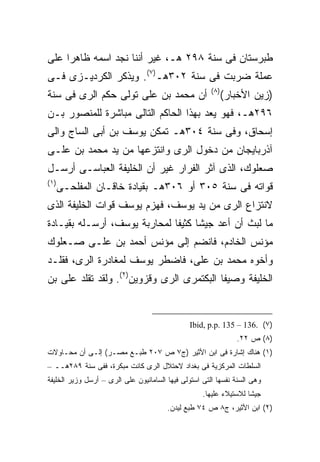 ‫ﻁﺒﺭﺴﺘﺎﻥ ﻓﻰ ﺴﻨﺔ ٨٩٢ ﻫـ، ﻏﻴﺭ ﺃﻨﻨﺎ ﻨﺠﺩ ﺍﺴﻤﻪ ﻅﺎﻫ ‪‬ﺍ ﻋﻠﻰ‬
     ‫ﺭ‬
‫ﻋﻤﻠﺔ ﻀﺭﺒﺕ ﻓﻰ ﺴﻨﺔ ٢٠٣ﻫـ)٧(. ﻭﻴﺫﻜﺭ ﺍﻟﻜﺭﺩﻴـﺯﻯ ﻓـﻰ‬
                                                       ‫) ٨(‬
‫ﺃﻥ ﻤﺤﻤﺩ ﺒﻥ ﻋﻠﻰ ﺘﻭﻟﻰ ﺤﻜﻡ ﺍﻟﺭﻯ ﻓﻰ ﺴﻨﺔ‬                           ‫)ﺯﻴﻥ ﺍﻷﺨﺒﺎﺭ(‬
‫٦٩٢ﻫـ، ﻓﻬﻭ ﻴﻌﺩ ﺒﻬﺫﺍ ﺍﻟﺤﺎﻜﻡ ﺍﻟﺘﺎﻟﻰ ﻤﺒﺎﺸﺭﺓ ﻟﻠﻤﻨﺼﻭﺭ ﺒـﻥ‬
‫ﺇﺴﺤﺎﻕ، ﻭﻓﻰ ﺴﻨﺔ ٤٠٣ﻫـ ﺘﻤﻜﻥ ﻴﻭﺴﻑ ﺒﻥ ﺃﺒﻰ ﺍﻟﺴﺎﺝ ﻭﺍﻟﻰ‬
‫ﺁﺫﺭﺒﺎﻴﺠﺎﻥ ﻤﻥ ﺩﺨﻭل ﺍﻟﺭﻯ ﻭﺍﻨﺘﺯﻋﻬﺎ ﻤﻥ ﻴﺩ ﻤﺤﻤﺩ ﺒﻥ ﻋﻠـﻰ‬
‫ﺼﻌﻠﻭﻙ، ﺍﻟﺫﻯ ﺁﺜﺭ ﺍﻟﻔﺭﺍﺭ ﻏﻴﺭ ﺃﻥ ﺍﻟﺨﻠﻴﻔﺔ ﺍﻟﻌﺒﺎﺴـﻰ ﺃﺭﺴـل‬
‫) ١(‬
       ‫ﻗﻭﺍﺘﻪ ﻓﻰ ﺴﻨﺔ ٥٠٣ ﺃﻭ ٦٠٣ﻫـ ﺒﻘﻴﺎﺩﺓ ﺨﺎﻗـﺎﻥ ﺍﻟﻤﻔﻠﺤـﻰ‬
‫ﻻﻨﺘﺯﺍﻉ ﺍﻟﺭﻯ ﻤﻥ ﻴﺩ ﻴﻭﺴﻑ، ﻓﻬﺯﻡ ﻴﻭﺴﻑ ﻗﻭﺍﺕ ﺍﻟﺨﻠﻴﻔﺔ ﺍﻟﺫﻯ‬
‫ﻤﺎ ﻟﺒﺙ ﺃﻥ ﺃﻋﺩ ﺠﻴ ﹰﺎ ﻜﺜﻴ ﹰﺎ ﻟﻤﺤﺎﺭﺒﺔ ﻴﻭﺴﻑ، ﺃﺭﺴـﻠﻪ ﺒﻘﻴـﺎﺩﺓ‬
                              ‫ﺸ ﻔ‬
‫ﻤﺅﻨﺱ ﺍﻟﺨﺎﺩﻡ، ﻓﺎﻨﻀﻡ ﺇﻟﻰ ﻤﺅﻨﺱ ﺃﺤﻤﺩ ﺒﻥ ﻋﻠـﻰ ﺼـﻌﻠﻭﻙ‬
‫ﻭﺃﺨﻭﻩ ﻤﺤﻤﺩ ﺒﻥ ﻋﻠﻰ، ﻓﺎﻀﻁﺭ ﻴﻭﺴﻑ ﻟﻤﻐﺎﺩﺭﺓ ﺍﻟﺭﻯ، ﻓﻘﻠـﺩ‬
‫ﺍﻟﺨﻠﻴﻔﺔ ﻭﺼﻴﻔﺎ ﺍﻟﺒﻜﺘﻤﺭﻯ ﺍﻟﺭﻯ ﻭﻗﺯﻭﻴﻥ)٢(. ﻭﻟﻘﺩ ﺘﻘﻠﺩ ﻋﻠﻰ ﺒﻥ‬


                                                ‫)٧( .631 – 531 .‪Ibid, p.p‬‬
                                                                 ‫)٨( ﺹ ٢٢.‬
‫)١( ﻫﻨﺎﻙ ﺇﺸﺎﺭﺓ ﻓﻰ ﺍﺒﻥ ﺍﻷﺜﻴﺭ )ﺝ٧ ﺹ ٧٠٢ ﻁﺒـﻊ ﻤﺼـﺭ( ﺇﻟـﻰ ﺃﻥ ﻤﺤـﺎﻭﻻﺕ‬
‫ﺍﻟﺴﻠﻁﺎﺕ ﺍﻟﻤﺭﻜﺯﻴﺔ ﻓﻰ ﺒﻐﺩﺍﺩ ﻻﺤﺘﻼل ﺍﻟﺭﻯ ﻜﺎﻨﺕ ﻤﺒﻜﺭﺓ، ﻓﻔﻰ ﺴﻨﺔ ٩٨٢ﻫــ –‬
‫ﻭﻫﻰ ﺍﻟﺴﻨﺔ ﻨﻔﺴﻬﺎ ﺍﻟﺘﻰ ﺍﺴﺘﻭﻟﻰ ﻓﻴﻬﺎ ﺍﻟﺴﺎﻤﺎﻨﻴﻭﻥ ﻋﻠﻰ ﺍﻟﺭﻯ – ﺃﺭﺴل ﻭﺯﻴﺭ ﺍﻟﺨﻠﻴﻔﺔ‬
                                                    ‫ﺠﻴﺸﺎ ﻟﻼﺴﺘﻴﻼﺀ ﻋﻠﻴﻬﺎ.‬
                                                                   ‫ﹰ‬
                                        ‫)٢( ﺍﺒﻥ ﺍﻷﺜﻴﺭ، ﺝ٨ ﺹ ٤٧ ﻁﺒﻊ ﻟﻴﺩﻥ.‬
 