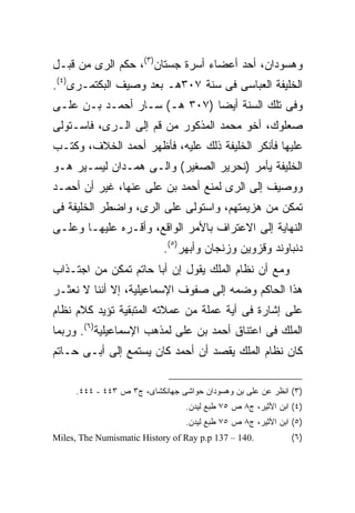 ‫ﻭﻫﺴﻭﺩﺍﻥ، ﺃﺤﺩ ﺃﻋﻀﺎﺀ ﺃﺴﺭﺓ ﺠﺴﺘﺎﻥ)٣(، ﺤﻜﻡ ﺍﻟﺭﻯ ﻤﻥ ﻗﺒـل‬
‫ﺍﻟﺨﻠﻴﻔﺔ ﺍﻟﻌﺒﺎﺴﻰ ﻓﻰ ﺴﻨﺔ ٧٠٣ﻫـ ﺒﻌﺩ ﻭﺼﻴﻑ ﺍﻟﺒﻜﺘﻤـﺭﻯ)٤(.‬
‫ﻭﻓﻰ ﺘﻠﻙ ﺍﻟﺴﻨﺔ ﺃﻴ ‪‬ﺎ )٧٠٣ ﻫـ( ﺴـﺎﺭ ﺃﺤﻤـﺩ ﺒـﻥ ﻋﻠـﻰ‬
                              ‫ﻀ‬
‫ﺼﻌﻠﻭﻙ، ﺃﺨﻭ ﻤﺤﻤﺩ ﺍﻟﻤﺫﻜﻭﺭ ﻤﻥ ﻗﻡ ﺇﻟﻰ ﺍﻟـﺭﻯ، ﻓﺎﺴـﺘﻭﻟﻰ‬
‫ﻋﻠﻴﻬﺎ ﻓﺄﻨﻜﺭ ﺍﻟﺨﻠﻴﻔﺔ ﺫﻟﻙ ﻋﻠﻴﻪ، ﻓﺄﻅﻬﺭ ﺃﺤﻤﺩ ﺍﻟﺨﻼﻑ، ﻭﻜﺘـﺏ‬
‫ﺍﻟﺨﻠﻴﻔﺔ ﻴﺄﻤﺭ )ﻨﺤﺭﻴﺭ ﺍﻟﺼﻐﻴﺭ( ﻭﺍﻟـﻰ ﻫﻤـﺩﺍﻥ ﻟﻴﺴـﻴﺭ ﻫـﻭ‬
‫ﻭﻭﺼﻴﻑ ﺇﻟﻰ ﺍﻟﺭﻯ ﻟﻤﻨﻊ ﺃﺤﻤﺩ ﺒﻥ ﻋﻠﻰ ﻋﻨﻬﺎ، ﻏﻴﺭ ﺃﻥ ﺃﺤﻤـﺩ‬
‫ﺘﻤﻜﻥ ﻤﻥ ﻫﺯﻴﻤﺘﻬﻡ، ﻭﺍﺴﺘﻭﻟﻰ ﻋﻠﻰ ﺍﻟﺭﻯ، ﻭﺍﻀﻁﺭ ﺍﻟﺨﻠﻴﻔﺔ ﻓﻰ‬
‫ﺍﻟﻨﻬﺎﻴﺔ ﺇﻟﻰ ﺍﻻﻋﺘﺭﺍﻑ ﺒﺎﻷﻤﺭ ﺍﻟﻭﺍﻗﻊ، ﻭﺃﻗـﺭﻩ ﻋﻠﻴﻬـﺎ ﻭﻋﻠـﻰ‬
                            ‫ﺩﻨﺒﺎﻭﻨﺩ ﻭﻗﺯﻭﻴﻥ ﻭﺯﻨﺠﺎﻥ ﻭﺃﺒﻬﺭ)٥(.‬
‫ﻭﻤﻊ ﺃﻥ ﻨﻅﺎﻡ ﺍﻟﻤﻠﻙ ﻴﻘﻭل ﺇﻥ ﺃﺒﺎ ﺤﺎﺘﻡ ﺘﻤﻜﻥ ﻤﻥ ﺍﺠﺘـﺫﺍﺏ‬
‫ﻫﺫﺍ ﺍﻟﺤﺎﻜﻡ ﻭﻀﻤﻪ ﺇﻟﻰ ﺼﻔﻭﻑ ﺍﻹﺴﻤﺎﻋﻴﻠﻴﺔ، ﺇﻻ ﺃﻨﻨﺎ ﻻ ﻨﻌﺜـﺭ‬
‫ﻋﻠﻰ ﺇﺸﺎﺭﺓ ﻓﻰ ﺃﻴﺔ ﻋﻤﻠﺔ ﻤﻥ ﻋﻤﻼﺘﻪ ﺍﻟﻤﺘﺒﻘﻴﺔ ﺘﺅﻴﺩ ﻜﻼﻡ ﻨﻅﺎﻡ‬
‫ﺍﻟﻤﻠﻙ ﻓﻰ ﺍﻋﺘﻨﺎﻕ ﺃﺤﻤﺩ ﺒﻥ ﻋﻠﻰ ﻟﻤﺫﻫﺏ ﺍﻹﺴﻤﺎﻋﻴﻠﻴﺔ)٦(. ﻭﺭﺒﻤﺎ‬
‫ﻜﺎﻥ ﻨﻅﺎﻡ ﺍﻟﻤﻠﻙ ﻴﻘﺼﺩ ﺃﻥ ﺃﺤﻤﺩ ﻜﺎﻥ ﻴﺴﺘﻤﻊ ﺇﻟﻰ ﺃﺒـﻰ ﺤـﺎﺘﻡ‬

     ‫)٣( ﺍﻨﻅﺭ ﻋﻥ ﻋﻠﻰ ﺒﻥ ﻭﻫﺴﻭﺩﺍﻥ ﺤﻭﺍﺸﻰ ﺠﻬﺎﻨﻜﺸﺎﻯ، ﺝ٣ ﺹ ٣٤٤ - ٤٤٤.‬
                                 ‫)٤( ﺍﺒﻥ ﺍﻷﺜﻴﺭ، ﺝ٨ ﺹ ٥٧ ﻁﺒﻊ ﻟﻴﺩﻥ.‬
                                 ‫)٥( ﺍﺒﻥ ﺍﻷﺜﻴﺭ، ﺝ٨ ﺹ ٥٧ ﻁﺒﻊ ﻟﻴﺩﻥ.‬
‫.041 – 731 ‪Miles, The Numismatic History of Ray p.p‬‬           ‫)٦(‬
 