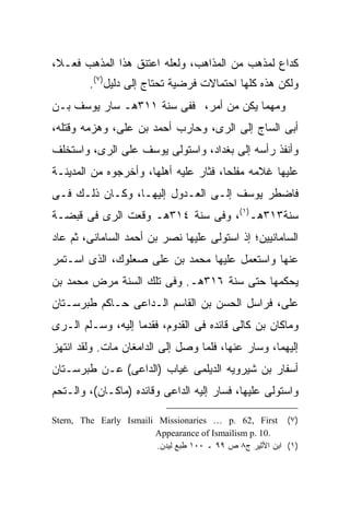 ‫ﻜﺩﺍﻉ ﻟﻤﺫﻫﺏ ﻤﻥ ﺍﻟﻤﺫﺍﻫﺏ، ﻭﻟﻌﻠﻪ ﺍﻋﺘﻨﻕ ﻫﺫﺍ ﺍﻟﻤﺫﻫﺏ ﻓﻌـﻼ،‬
         ‫ﻭﻟﻜﻥ ﻫﺫﻩ ﻜﻠﻬﺎ ﺍﺤﺘﻤﺎﻻﺕ ﻓﺭﻀﻴﺔ ﺘﺤﺘﺎﺝ ﺇﻟﻰ ﺩﻟﻴل)٧(.‬
‫ﻭﻤﻬﻤﺎ ﻴﻜﻥ ﻤﻥ ﺃﻤﺭ، ﻓﻔﻰ ﺴﻨﺔ ١١٣ﻫـ ﺴﺎﺭ ﻴﻭﺴﻑ ﺒـﻥ‬
‫ﺃﺒﻰ ﺍﻟﺴﺎﺝ ﺇﻟﻰ ﺍﻟﺭﻯ، ﻭﺤﺎﺭﺏ ﺃﺤﻤﺩ ﺒﻥ ﻋﻠﻰ، ﻭﻫﺯﻤﻪ ﻭﻗﺘﻠﻪ،‬
‫ﻭﺃﻨﻔﺫ ﺭﺃﺴﻪ ﺇﻟﻰ ﺒﻐﺩﺍﺩ، ﻭﺍﺴﺘﻭﻟﻰ ﻴﻭﺴﻑ ﻋﻠﻰ ﺍﻟﺭﻯ، ﻭﺍﺴﺘﺨﻠﻑ‬
‫ﻋﻠﻴﻬﺎ ﻏﻼﻤﻪ ﻤﻔﻠ ‪‬ﺎ، ﻓﺜﺎﺭ ﻋﻠﻴﻪ ﺃﻫﻠﻬﺎ، ﻭﺃﺨﺭﺠﻭﻩ ﻤﻥ ﺍﻟﻤﺩﻴﻨـﺔ‬
                                       ‫ﺤ‬
‫ﻓﺎﻀﻁﺭ ﻴﻭﺴﻑ ﺇﻟـﻰ ﺍﻟﻌـﺩﻭل ﺇﻟﻴﻬـﺎ، ﻭﻜـﺎﻥ ﺫﻟـﻙ ﻓـﻰ‬
‫ﺴﻨﺔ٣١٣ﻫـ)١(، ﻭﻓﻰ ﺴﻨﺔ ٤١٣ﻫـ ﻭﻗﻌﺕ ﺍﻟﺭﻯ ﻓﻰ ﻗﺒﻀـﺔ‬
‫ﺍﻟﺴﺎﻤﺎﻨﻴﻴﻥ؛ ﺇﺫ ﺍﺴﺘﻭﻟﻰ ﻋﻠﻴﻬﺎ ﻨﺼﺭ ﺒﻥ ﺃﺤﻤﺩ ﺍﻟﺴﺎﻤﺎﻨﻰ، ﺜﻡ ﻋﺎﺩ‬
‫ﻋﻨﻬﺎ ﻭﺍﺴﺘﻌﻤل ﻋﻠﻴﻬﺎ ﻤﺤﻤﺩ ﺒﻥ ﻋﻠﻰ ﺼﻌﻠﻭﻙ، ﺍﻟﺫﻯ ﺍﺴـﺘﻤﺭ‬
‫ﻴﺤﻜﻤﻬﺎ ﺤﺘﻰ ﺴﻨﺔ ٦١٣ﻫـ. ﻭﻓﻰ ﺘﻠﻙ ﺍﻟﺴﻨﺔ ﻤﺭﺽ ﻤﺤﻤﺩ ﺒﻥ‬
‫ﻋﻠﻰ، ﻓﺭﺍﺴل ﺍﻟﺤﺴﻥ ﺒﻥ ﺍﻟﻘﺎﺴﻡ ﺍﻟـﺩﺍﻋﻰ ﺤـﺎﻜﻡ ﻁﺒﺭﺴـﺘﺎﻥ‬
‫ﻭﻤﺎﻜﺎﻥ ﺒﻥ ﻜﺎﻟﻰ ﻗﺎﺌﺩﻩ ﻓﻰ ﺍﻟﻘﺩﻭﻡ، ﻓﻘﺩﻤﺎ ﺇﻟﻴﻪ، ﻭﺴـﻠﻡ ﺍﻟـﺭﻯ‬
‫ﺇﻟﻴﻬﻤﺎ، ﻭﺴﺎﺭ ﻋﻨﻬﺎ، ﻓﻠﻤﺎ ﻭﺼل ﺇﻟﻰ ﺍﻟﺩﺍﻤﻐﺎﻥ ﻤﺎﺕ. ﻭﻟﻘﺩ ﺍﻨﺘﻬﺯ‬
‫ﺃﺴﻔﺎﺭ ﺒﻥ ﺸﻴﺭﻭﻴﻪ ﺍﻟﺩﻴﻠﻤﻰ ﻏﻴﺎﺏ )ﺍﻟﺩﺍﻋﻰ( ﻋـﻥ ﻁﺒﺭﺴـﺘﺎﻥ‬
‫ﻭﺍﺴﺘﻭﻟﻰ ﻋﻠﻴﻬﺎ، ﻓﺴﺎﺭ ﺇﻟﻴﻪ ﺍﻟﺩﺍﻋﻰ ﻭﻗﺎﺌﺩﻩ )ﻤﺎﻜـﺎﻥ(، ﻭﺍﻟـﺘﺤﻡ‬

‫)٧( ‪Stern, The Early Ismaili Missionaries … p. 62, First‬‬
                        ‫.01 .‪Appearance of Ismailism p‬‬
                         ‫)١( ﺍﺒﻥ ﺍﻷﺜﻴﺭ ﺝ٨ ﺹ ٩٩ ـ ٠٠١ ﻁﺒﻊ ﻟﻴﺩﻥ.‬
 