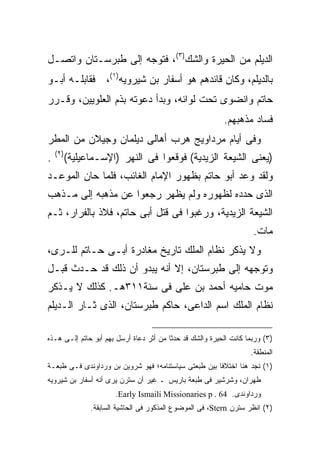 ‫ﺍﻟﺩﻴﻠﻡ ﻤﻥ ﺍﻟﺤﻴﺭﺓ ﻭﺍﻟﺸﻙ)٣(، ﻓﺘﻭﺠﻪ ﺇﻟﻰ ﻁﺒﺭﺴـﺘﺎﻥ ﻭﺍﺘﺼـل‬
‫ﺒﺎﻟﺩﻴﻠﻡ، ﻭﻜﺎﻥ ﻗﺎﺌﺩﻫﻡ ﻫﻭ ﺃﺴﻔﺎﺭ ﺒﻥ ﺸﻴﺭﻭﻴﻪ)١(، ﻓﻘﺎﺒﻠـﻪ ﺃﺒـﻭ‬
‫ﺤﺎﺘﻡ ﻭﺍﻨﻀﻭﻯ ﺘﺤﺕ ﻟﻭﺍﺌﻪ، ﻭﺒﺩﺃ ﺩﻋﻭﺘﻪ ﺒﺫﻡ ﺍﻟﻌﻠﻭﻴﻴﻥ، ﻭﻗـﺭﺭ‬
                                                            ‫ﻓﺴﺎﺩ ﻤﺫﻫﺒﻬﻡ.‬
‫ﻭﻓﻰ ﺃﻴﺎﻡ ﻤﺭﺩﺍﻭﻴﺞ ﻫﺭﺏ ﺃﻫﺎﻟﻰ ﺩﻴﻠﻤﺎﻥ ﻭﺠﻴﻼﻥ ﻤﻥ ﺍﻟﻤﻁﺭ‬
    ‫) ٢(‬
‫.‬          ‫)ﻴﻌﻨﻰ ﺍﻟﺸﻴﻌﺔ ﺍﻟﺯﻴﺩﻴﺔ( ﻓﻭﻗﻌﻭﺍ ﻓﻰ ﺍﻟﻨﻬﺭ )ﺍﻹﺴـﻤﺎﻋﻴﻠﻴﺔ(‬
‫ﻭﻟﻘﺩ ﻭﻋﺩ ﺃﺒﻭ ﺤﺎﺘﻡ ﺒﻅﻬﻭﺭ ﺍﻹﻤﺎﻡ ﺍﻟﻐﺎﺌﺏ، ﻓﻠﻤﺎ ﺤﺎﻥ ﺍﻟﻤﻭﻋـﺩ‬
‫ﺍﻟﺫﻯ ﺤﺩﺩﻩ ﻟﻅﻬﻭﺭﻩ ﻭﻟﻡ ﻴﻅﻬﺭ ﺭﺠﻌﻭﺍ ﻋﻥ ﻤﺫﻫﺒﻪ ﺇﻟﻰ ﻤـﺫﻫﺏ‬
‫ﺍﻟﺸﻴﻌﺔ ﺍﻟﺯﻴﺩﻴﺔ، ﻭﺭﻏﺒﻭﺍ ﻓﻰ ﻗﺘل ﺃﺒﻰ ﺤﺎﺘﻡ، ﻓﻼﺫ ﺒﺎﻟﻔﺭﺍﺭ، ﺜـﻡ‬
                                                                     ‫ﻤﺎﺕ.‬
‫ﻭﻻ ﻴﺫﻜﺭ ﻨﻅﺎﻡ ﺍﻟﻤﻠﻙ ﺘﺎﺭﻴﺦ ﻤﻐﺎﺩﺭﺓ ﺃﺒـﻰ ﺤـﺎﺘﻡ ﻟﻠـﺭﻯ،‬
‫ﻭﺘﻭﺠﻬﻪ ﺇﻟﻰ ﻁﺒﺭﺴﺘﺎﻥ، ﺇﻻ ﺃﻨﻪ ﻴﺒﺩﻭ ﺃﻥ ﺫﻟﻙ ﻗﺩ ﺤـﺩﺙ ﻗﺒـل‬
‫ﻤﻭﺕ ﺤﺎﻤﻴﻪ ﺃﺤﻤﺩ ﺒﻥ ﻋﻠﻰ ﻓﻰ ﺴﻨﺔ١١٣ﻫـ. ﻜﺫﻟﻙ ﻻ ﻴـﺫﻜﺭ‬
‫ﻨﻅﺎﻡ ﺍﻟﻤﻠﻙ ﺍﺴﻡ ﺍﻟﺩﺍﻋﻰ، ﺤﺎﻜﻡ ﻁﺒﺭﺴﺘﺎﻥ، ﺍﻟﺫﻯ ﺜـﺎﺭ ﺍﻟـﺩﻴﻠﻡ‬

‫)٣( ﻭﺭﺒﻤﺎ ﻜﺎﻨﺕ ﺍﻟﺤﻴﺭﺓ ﻭﺍﻟﺸﻙ ﻗﺩ ﺤﺩﺜﺎ ﻤﻥ ﺃﺜﺭ ﺩﻋﺎﺓ ﺃﺭﺴل ﺒﻬﻡ ﺃﺒﻭ ﺤﺎﺘﻡ ﺇﻟـﻰ ﻫـﺫﻩ‬
                                                                    ‫ﺍﻟﻤﻨﻁﻘﺔ.‬
‫)١( ﻨﺠﺩ ﻫﻨﺎ ﺍﺨﺘﻼﻓﺎ ﺒﻴﻥ ﻁﺒﻌﺘﻰ ﺴﻴﺎﺴﺘﻨﺎﻤﻪ؛ ﻓﻬﻭ ﺸﺭﻭﻴﻥ ﺒﻥ ﻭﺭﺩﺍﻭﻨﺩﻯ ﻓـﻰ ﻁﺒﻌـﺔ‬
                                                     ‫ﹰ‬
‫ﻁﻬﺭﺍﻥ، ﻭﺸﺭﺸﻴﺭ ﻓﻰ ﻁﺒﻌﺔ ﺒﺎﺭﻴﺱ ـ ﻏﻴﺭ ﺃﻥ ﺴﺘﺭﻥ ﻴﺭﻯ ﺃﻨﻪ ﺃﺴﻔﺎﺭ ﺒﻥ ﺸﻴﺭﻭﻴﻪ‬
                         ‫ﻭﺭﺩﺍﻭﻨﺩﻯ. 46 . ‪.Early Ismaili Missionaries p‬‬
                 ‫)٢( ﺍﻨﻅﺭ ﺴﺘﺭﻥ ‪ ،Stern‬ﻓﻰ ﺍﻟﻤﻭﻀﻭﻉ ﺍﻟﻤﺫﻜﻭﺭ ﻓﻰ ﺍﻟﺤﺎﺸﻴﺔ ﺍﻟﺴﺎﺒﻘﺔ.‬
 