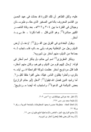 ‫ﻋﻠﻴﻪ، ﻭﻟﻜﻥ ﺍﻟﻅﺎﻫﺭ ﺃﻥ ﺘﻠﻙ ﺍﻟﺜﻭﺭﺓ ﻗﺩ ﺤﺩﺜﺕ ﻓﻰ ﻋﻬﺩ ﺍﻟﺤﺴﻥ‬
‫ﺒﻥ ﺍﻟﻘﺎﺴﻡ ﺍﻟﻤﻌﺭﻭﻑ ﺒﺎﻟﺩﺍﻋﻰ ﺍﻟﺼﻐﻴﺭ ﺍﻟﺫﻯ ﺤﻜـﻡ ﻁﺒﺭﺴـﺘﺎﻥ‬
‫ﻭﺠﻴﻼﻥ ﻓﻰ ﺍﻟﻔﺘﺭﺓ ﻤﺎ ﺒﻴﻥ ٤٠٣ ﻭ٦١٣ﻫـ ﺒﻌﺩ ﻭﻓﺎﺓ ﺍﻟﻨﺎﺼـﺭ‬
‫ﺍﻟﻜﺒﻴﺭ ﻤﺒﺎﺸﺭﺓ)٣(. ﻭﻫﻭ ﺍﻟﺫﻯ ﻗﺘل ـ ﻜﻤﺎ ﺫﻜﺭﻨﺎ ـ ﻋﻠـﻰ ﻴـﺩ‬
                                                                ‫ﺃﺴﻔﺎﺭ.‬
‫ﻭﻴﻘﻭل ﺍﻟﺒﻐﺩﺍﺩﻯ ﻓﻰ ﺍﻟﻔﺭﻕ ﺒﻴﻥ ﺍﻟﻔـﺭﻕ)٤(: "ﻭﺩﺨـل ﺃﺭﺽ‬
‫ﺍﻟﺩﻴﻠﻡ ﺭﺠل ﻤﻥ ﺍﻟﺒﺎﻁﻨﻴﺔ ﻴﻌﺭﻑ ﺒﺄﺒﻰ ﺤـﺎﺘﻡ، ﻓﺎﺴـﺘﺠﺎﺏ ﻟـﻪ‬
                     ‫ﺠﻤﺎﻋﺔ ﻤﻥ ﺍﻟﺩﻴﻠﻡ، ﻤﻨﻬﻡ ﺃﺴﻔﺎﺭ ﺒﻥ ﺸﻴﺭﻭﻴﻪ".‬
                                             ‫) ٥(‬
‫ﺍﺴﻡ ﺃﺒﻰ ﺤﺎﺘﻡ، ﺒل ﻴﺫﻜﺭ ﺍﺴﻡ ﺃﺴﻔﺎﺭ ﻓﻰ‬                  ‫ﻭﻴﺫﻜﺭ ﺍﻟﻤﻘﺭﻴﺯﻯ‬
‫ﻗﻭﻟﻪ: "ﻭﻤﺎل ﺇﻟﻴﻬﻡ ﻗﻭﻡ ﻤﻥ ﺍﻟﺩﻴﻠﻡ ﻭﻏﻴﺭﻫﻡ، ﻭﻜﺎﻥ ﻤﻨﻬﻡ ﺃﺴﻔﺎﺭ،‬
‫ﻓﻠﻤﺎ ﻗﺘل ﻤﺭﺩﺍﻭﻴﺞ ﺃﺴﻔﺎﺭ ﻋﻅﻤﺕ ﺸﻭﻜﺔ ﺍﻟﻘﺭﺍﻤﻁﺔ ﻓـﻰ ﺃﻴﺎﻤـﻪ‬
‫ﺒﺎﻟﺭﻯ، ﻭﺃﺨﺫﻭﺍ ﻴﻘﺘﻠﻭﻥ ﺍﻟﻨﺎﺱ ﻏﻴﻠﺔ، ﺤﺘﻰ ﺃﻓﻨﻭﺍ ﺨﻠ ﹰﺎ ﻜﺜﻴـ ‪‬ﺍ".‬
   ‫ﺭ‬       ‫ﻘ‬
‫ﺃﻤﺎ ﺭﺸﻴﺩ ﺍﻟﺩﻴﻥ ﻓﻀل ﺍﷲ ﻓﻴﻘﻭل)٦(: "ﺃﺩﺨل )ﺃﺒﻭ ﺤﺎﺘﻡ ﺍﻟﺭﺍﺯﻯ(‬
‫ﺒﻌﺽ ﺍﻟﺩﻴﺎﻟﻤﺔ ﻓﻰ ﺍﻟﺩﻋﻭﺓ)٧(، ﻭﺍﺴﺘﺠﺎﺏ ﻟﻪ ﺃﻴ ‪‬ﺎ ﻤـﺭﺩﺍﻭﻴﺞ".‬
            ‫ﻀ‬


                            ‫)٣( ﺍﻨﻅﺭ ﻋﻨﻪ ﺤﻭﺍﺸﻰ ﺠﻬﺎﻨﻜﺸﺎﻯ، ﺝ ٣ ﺹ ٩٠٣.‬
                                           ‫)٤( ﻁﺒﻌﺔ ﻤﺤﻤﺩ ﺒﺩﺭ، ﺹ ٧٦٢.‬
‫)٥( ﺍﺘﻌﺎﻅ ﺍﻟﺤﻨﻔﺎ، ﻤﺨﻁﻭﻁﺔ ﻤﺼﻭﺭﺓ ﺒﻤﻌﻬﺩ ﺍﻟﻤﺨﻁﻭﻁﺎﺕ ﺒﺎﻟﺠﺎﻤﻌﺔ ﺍﻟﻌﺭﺒﻴﺔ ﺒـﺭﻗﻡ ٦‬
                                                               ‫ﻭﺭﻗﺔ ١٩.‬
           ‫)٦( ﺠﺎﻤﻊ ﺍﻟﺘﻭﺍﺭﻴﺦ، ﺍﻟﺠﺯﺀ ﺍﻟﺨﺎﺹ ﺒﺎﻹﺴﻤﺎﻋﻴﻠﻴﺔ ﻁﺒﻊ ﻁﻬﺭﺍﻥ، ﺹ ٢١.‬
                           ‫)٧( ﺭﺒﻤﺎ ﻜﺎﻥ ﻴﻌﻨﻰ ﺒﻠﻔﻅ )ﺒﻌﺽ( ﺃﺴﻔﺎﺭ ﺒﻥ ﺸﻴﺭﻭﻴﻪ.‬
 