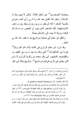 ‫) ١(‬
‫ﻋﻥ ﺃﺴﻔﺎﺭ ﻗﺎﺌﻼ: "ﻭﻜﺎﻥ ﻻ ﻴﺩﻴﻥ ﺒﻤﻠـﺔ‬
                    ‫ﹰ‬                                    ‫ﻭﻴﺘﺤﺩﺙ ﺍﻟﻤﺴﻌﻭﺩﻯ‬
‫ﺍﻹﺴﻼﻡ". ﻭﻟﻌل ﻫﺫﺍ ﺍﻟﻘﻭل ﻴﻌﺩ ﻏﻠـ ‪‬ﺍ ﻓـﻰ ﺭﺃﻯ ﺍﻟﻤﺴـﻌﻭﺩﻯ‬
                   ‫ﻭ‬
‫ﺒﺎﻟﻨﺴﺒﺔ ﻷﺴﻔﺎﺭ؛ ﻷﻨﻪ ﻟﻡ ﻴﻜﻥ ﺴـﻭﻯ ﺭﺠـل ﻴﻌﺘﻨـﻕ ﻤـﺫﻫﺏ‬
‫ﺍﻹﺴﻤﺎﻋﻴﻠﻴﺔ، ﺫﻟﻙ ﺍﻟﻤﺫﻫﺏ ﺍﻟﺫﻯ ﻴﺒﺩﻭ ﺃﻥ ﺍﻟﺒﻌﺽ ﻋـﺩﻩ ﺫﻟـﻙ‬
                          ‫ﺍﻟﻭﻗﺕ ﻤﺭﻭ ﹰﺎ ﻻ ﻴﻤﺕ ﺇﻟﻰ ﺍﻹﺴﻼﻡ ﺒﺼﻠﺔ.‬
                                                 ‫ﻗ‬
‫ﻭﺍﻨﺘﻘل ﺃﺒﻭ ﺤﺎﺘﻡ ﺇﻟﻰ ﺤﻤﺎﻴﺔ ﻤﺭﺩﺍﻭﻴﺞ ﺒﻌـﺩ ﻗﻀـﺎﺌﻪ ﻋﻠـﻰ‬
                                                                     ‫ﺃﺴﻔﺎﺭ.‬
‫) ٢(‬
       ‫ﻭﻗﺩ ﺃﻭﺭﺩ ﺃﺒﻭ ﺤﺎﺘﻡ ﺍﻟﺭﺍﺯﻯ ﻓﻰ ﻜﺘﺎﺒﻪ )ﺃﻋـﻼﻡ ﺍﻟﻨﺒـﻭﺓ(‬
                                                ‫) ٣(‬
‫ﺍﻟﺘﻰ ﻭﻗﻌـﺕ ﺒﻴﻨـﻪ ﻭﺒـﻴﻥ ﺍﻟﻁﺒﻴـﺏ‬                         ‫ﺠﺯﺀﺍ ﻤﻥ ﺍﻟﻤﻨﺎﻅﺭﺍﺕ‬
‫ﻭﺍﻟﻔﻴﻠﺴﻭﻑ ﺍﻟﻤﺸﻬﻭﺭ ﺃﺒﻰ ﺒﻜﺭ ﻤﺤﻤﺩ ﺒﻥ ﺯﻜﺭﻴﺎ ﺍﻟﺭﺍﺯﻯ ﺍﻟـﺫﻯ‬
‫ﻜﺎﻥ ﻴﻌﻴﺵ ﻓﻰ ﺍﻟﺭﻯ ﻓﻰﺃﻴﺎﻡ ﻤﺭﺩﺍﻭﻴﺞ)٤(. ﻭﺘﺎﺭﻴﺦ ﻭﻓﺎﺓ ﺃﺒﻰ ﺒﻜﺭ‬


‫)١( ﻤﺭﻭﺝ ﺍﻟﺫﻫﺏ، ﺝ ٢ ﺹ ١٣٤ ﻁﺒﻊ ﺒﻭﻻﻕ، ﻭﻴﺫﻜﺭ ﻗﺼﺔ ﻤﺅﺫﻥ ﺠﺎﻤﻊ ﻗﺯﻭﻴﻥ ﺍﻟﺫﻯ‬
‫ﺃﻤﺭ ﺃﺴﻔﺎﺭ ﺒﺈﻟﻘﺎﺌﻪ ﻤﻥ ﺍﻟﻤﻨﺎﺭ ﺇﻟﻰ ﺍﻷﺭﺽ. ﻭﻗﺩ ﺫﻜﺭﻫﺎ ﺃﻴﻀﺎ ﺍﺒﻥ ﺍﻷﺜﻴﺭ، ﺝ ٨ ﺹ‬
                 ‫ﹰ‬
                                                             ‫٩٩ ﻁﺒﻊ ﻟﻴﺩﻥ.‬
                    ‫)٢( ﺍﻨﻅﺭ ﺇﻴﻔﺎﻨﻭﻑ 23 .‪.A. guide to ismaili litrature p‬‬
‫)٣( ﻭﻗﺩ ﹶﺸﺭ ﻫﺫﻩ ﺍﻟﻤﻨﺎﻅﺭﺍﺕ ﺒﻭل ﻜﺭﺍﻭﺱ ﻓﻰ ﻜﺘﺎﺒﻪ )ﺭﺴﺎﺌل ﻓﻠﺴﻔﻴﺔ ﻷﺒﻰ ﺒﻜﺭ ﻤﺤﻤـﺩ‬
                                                               ‫ﻨ‬
‫ﺒﻥ ﺯﻜﺭﻴﺎ ﺍﻟﺭﺍﺯﻯ، ﻤﻊ ﻗﻁﻊ ﺒﻘﻴﺕ ﻤﻥ ﻜﺘﺒﻪ ﺍﻟﻤﻔﻘﻭﺩﺓ(، ﻁﺒﻊ ﻤﺼﺭ ٩٣٩١ﻡ. ﺍﻨﻅﺭ‬
‫ﺹ ١٩٢ ﻭﻤﺎ ﺒﻌﺩﻫﺎ، ﻜﻤﺎ ﻨﺸﺭ ﺒﻭل ﻜﺭﺍﻭﺱ ﺃﻴﻀﺎ ﻤﻘﺘﻁﻔﺎﺕ ﻤﻥ ﻜﺘـﺎﺏ ﺃﻋـﻼﻡ‬
                       ‫ﹰ‬
               ‫ﺍﻟﻨﺒﻭﺓ ﻓﻰ ﺍﻟﻤﺠﻠﺩ ﺍﻟﺨﺎﻤﺱ ﻤﻥ ﻤﺠﻠﺔ ‪ Orientala‬ﺴﻨﺔ ٦١٩١ﻫـ.‬
‫)٤( ﻻ ﺒﺩ ﺃﻥ ﻫﻨﺎﻙ ﺸﻴﺌﺎ ﻫﺎﻤﺎ ﺠﻌل ﻓﻼﺴﻔﺔ ﺍﻹﺴﻤﺎﻋﻴﻠﻴﺔ ﻴﺘﺼـﺩﻭﻥ ﻵﺭﺍﺀ ﻤﺤﻤـﺩ ﺒـﻥ‬
                                            ‫ﹰ ﹰ‬
‫ﺯﻜﺭﻴﺎ ﺍﻟﺭﺍﺯﻯ ﻓﻰ ﻓﻠﺴﻔﺘﻪ ﺍﻹﻟﻬﻴﺔ، ﻓﺄﺒﻭ ﺤﺎﺘﻡ ﺍﻟﺭﺍﺯﻯ ﻭﺍﻟﻜﺭﻤﺎﻨﻰ )ﻓﻰ ﻜﺘﺎﺏ ﺍﻷﻗﻭﺍل‬
 