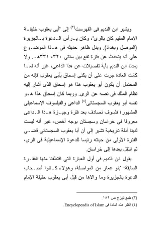 ‫) ٣(‬
‫ﺇﻟﻰ "ﺃﺒﻰ ﻴﻌﻘﻭﺏ ﺨﻠﻴﻔـﺔ‬          ‫ﻭﻴﺸﻴﺭ ﺍﺒﻥ ﺍﻟﻨﺩﻴﻡ ﻓﻰ ﺍﻟﻔﻬﺭﺴﺕ‬
‫ﺍﻹﻤﺎﻡ ﺍﻟﻤﻘﻴﻡ ﻜﺎﻥ ﺒﺎﻟﺭﻯ"، ﻭﻜﺎﻥ ﻴـﺭﺃﺱ ﺍﻟـﺩﻋﻭﺓ ﺒـﺎﻟﺠﺯﻴﺭﺓ‬
‫)ﺍﻟﻤﻭﺼل ﻭﺒﻐﺩﺍﺩ(. ﻭﻴﺩل ﻅﺎﻫﺭ ﺤﺩﻴﺜﻪ ﻓﻰ ﻫـﺫﺍ ﺍﻟﻤﻭﻀـﻭﻉ‬
‫ﻋﻠﻰ ﺃﻨﻪ ﻴﺘﺤﺩﺙ ﻋﻥ ﻓﺘﺭﺓ ﺘﻘﻊ ﺒﻴﻥ ﺴﻨﺘﻰ ٠٢٣، ١٣٣ﻫـ. ﻭﻻ‬
‫ﻴﻤﺩﻨﺎ ﺍﺒﻥ ﺍﻟﻨﺩﻴﻡ ﺒﺄﻴﺔ ﺘﻔﺼﻴﻼﺕ ﻋﻥ ﻫﺫﺍ ﺍﻟﺩﺍﻋﻰ، ﻏﻴﺭ ﺃﻨﻪ ﻟﻤـﺎ‬
‫ﻜﺎﻨﺕ ﺍﻟﻌﺎﺩﺓ ﺠﺭﺕ ﻋﻠﻰ ﺃﻥ ﻴﻜﻨﻰ ﺇﺴﺤﺎﻕ ﺒﺄﺒﻰ ﻴﻌﻘﻭﺏ ﻓﺈﻨﻪ ﻤﻥ‬
‫ﺍﻟﻤﺤﺘﻤل ﺃﻥ ﻴﻜﻭﻥ ﺃﺒﻭ ﻴﻌﻘﻭﺏ ﻫﺫﺍ ﻫﻭ ﺇﺴﺤﺎﻕ ﺍﻟﺫﻯ ﺃﺸﺎﺭ ﺇﻟﻴﻪ‬
‫ﻨﻅﺎﻡ ﺍﻟﻤﻠﻙ ﻓﻰ ﻨﺼﻪ ﻋﻥ ﺍﻟﺭﻯ. ﻭﺭﺒﻤﺎ ﻜﺎﻥ ﺇﺴﺤﺎﻕ ﻫﺫﺍ ﻫـﻭ‬
                                  ‫) ٤(‬
‫ﺍﻟﺩﺍﻋﻰ ﻭﺍﻟﻔﻴﻠﺴﻭﻑ ﺍﻹﺴﻤﺎﻋﻴﻠﻰ‬               ‫ﻨﻔﺴﻪ ﺃﺒﻭ ﻴﻌﻘﻭﺏ ﺍﻟﺴﺠﺴﺘﺎﻨﻰ‬
‫ﺍﻟﻤﺸﻬﻭﺭ؛ ﻓﻠﺴﻭﻑ ﻨﺼﺎﺩﻑ ﺒﻌﺩ ﻓﺘﺭﺓ ﻭﺠﻴـﺯﺓ ﻫـﺫﺍ ﺍﻟـﺩﺍﻋﻰ‬
‫ﻤﻌﺭﻭ ﹰﺎ ﻓﻰ ﺨﺭﺍﺴﺎﻥ ﻭﺴﺠﺴﺘﺎﻥ ﺒﻭﺠﻪ ﺃﺨﺹ، ﻏﻴﺭ ﺃﻨﻪ ﻟﻴﺴﺕ‬
                                          ‫ﻓ‬
‫ﻟﺩﻴﻨﺎ ﺃﺩﻟﺔ ﺘﺎﺭﻴﺨﻴﺔ ﺘﺸﻴﺭ ﺇﻟﻰ ﺃﻥ ﺃﺒﺎ ﻴﻌﻘﻭﺏ ﺍﻟﺴﺠﺴﺘﺎﻨﻰ ﻗﻀـﻰ‬
‫ﺍﻟﻔﺘﺭﺓ ﺍﻷﻭﻟﻰ ﻤﻥ ﺤﻴﺎﺘﻪ ﺭﺌﻴ ‪‬ﺎ ﻟﻠﺩﻋﻭﺓ ﺍﻹﺴﻤﺎﻋﻴﻠﻴﺔ ﻓﻰ ﺍﻟﺭﻯ،‬
                            ‫ﺴ‬
                                     ‫ﺜﻡ ﺍﻨﺘﻘل ﺒﻌﺩﻫﺎ ﺇﻟﻰ ﺨﺭﺍﺴﺎﻥ.‬
‫ﻴﻘﻭل ﺍﺒﻥ ﺍﻟﻨﺩﻴﻡ ﻓﻰ ﺃﻭل ﺍﻟﻌﺒﺎﺭﺓ ﺍﻟﺘﻰ ﺍﻗﺘﻁﻔﻨﺎ ﻤﻨﻬﺎ ﺍﻟﻔﻘـﺭﺓ‬
‫ﺍﻟﺴﺎﺒﻘﺔ: "ﺒﻨﻭ ﻋﻤﺎﺭ ﻤﻥ ﺍﻟﻤﻭﺍﺼﻠﺔ، ﻭﻫﺅﻻﺀ ﻜـﺎﻨﻭﺍ ﺃﺼـﺤﺎﺏ‬
‫ﺍﻟﺩﻋﻭﺓ ﺒﺎﻟﺠﺯﻴﺭﺓ ﻭﻤﺎ ﻭﺍﻻﻫﺎ ﻤﻥ ﻗﺒل ﺃﺒﻰ ﻴﻌﻘﻭﺏ ﺨﻠﻴﻔﺔ ﺍﻹﻤﺎﻡ‬


                                                ‫)٣( ﻁﺒﻊ ﻟﻴﻴﺯﺝ ﺹ ٩٨١.‬
                    ‫)٤( ﺍﻨﻅﺭ ﻫﺫﻩ ﺍﻟﻤﺎﺩﺓ ﻓﻰ ‪.Encyclopeadia of Islam‬‬
 