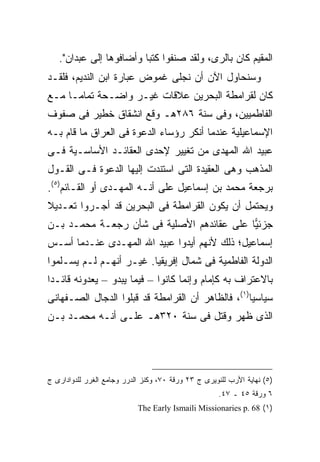 ‫ﺍﻟﻤﻘﻴﻡ ﻜﺎﻥ ﺒﺎﻟﺭﻯ، ﻭﻟﻘﺩ ﺼﻨﻔﻭﺍ ﻜﺘ ‪‬ﺎ ﻭﺃﻀﺎﻓﻭﻫﺎ ﺇﻟﻰ ﻋﺒﺩﺍﻥ".‬
                         ‫ﺒ‬
‫ﻭﺴﻨﺤﺎﻭل ﺍﻵﻥ ﺃﻥ ﻨﺠﻠﻰ ﻏﻤﻭﺽ ﻋﺒﺎﺭﺓ ﺍﺒﻥ ﺍﻟﻨﺩﻴﻡ، ﻓﻠﻘـﺩ‬
‫ﻜﺎﻥ ﻟﻘﺭﺍﻤﻁﺔ ﺍﻟﺒﺤﺭﻴﻥ ﻋﻼﻗﺎﺕ ﻏﻴـﺭ ﻭﺍﻀـﺤﺔ ﺘﻤﺎ ‪‬ـﺎ ﻤـﻊ‬
      ‫ﻤ‬
‫ﺍﻟﻔﺎﻁﻤﻴﻴﻥ، ﻭﻓﻰ ﺴﻨﺔ ٦٨٢ﻫـ ﻭﻗﻊ ﺍﻨﺸﻘﺎﻕ ﺨﻁﻴﺭ ﻓﻰ ﺼﻔﻭﻑ‬
‫ﺍﻹﺴﻤﺎﻋﻴﻠﻴﺔ ﻋﻨﺩﻤﺎ ﺃﻨﻜﺭ ﺭﺅﺴﺎﺀ ﺍﻟﺩﻋﻭﺓ ﻓﻰ ﺍﻟﻌﺭﺍﻕ ﻤﺎ ﻗﺎﻡ ﺒـﻪ‬
‫ﻋﺒﻴﺩ ﺍﷲ ﺍﻟﻤﻬﺩﻯ ﻤﻥ ﺘﻐﻴﻴﺭ ﻹﺤﺩﻯ ﺍﻟﻌﻘﺎﺌـﺩ ﺍﻷﺴﺎﺴـﻴﺔ ﻓـﻰ‬
‫ﺍﻟﻤﺫﻫﺏ ﻭﻫﻰ ﺍﻟﻌﻘﻴﺩﺓ ﺍﻟﺘﻰ ﺍﺴﺘﻨﺩﺕ ﺇﻟﻴﻬﺎ ﺍﻟﺩﻋﻭﺓ ﻓـﻰ ﺍﻟﻘـﻭل‬
‫ﺒﺭﺠﻌﺔ ﻤﺤﻤﺩ ﺒﻥ ﺇﺴﻤﺎﻋﻴل ﻋﻠﻰ ﺃﻨـﻪ ﺍﻟﻤﻬـﺩﻯ ﺃﻭ ﺍﻟﻘـﺎﺌﻡ)٥(.‬
‫ﻭﻴﺤﺘﻤل ﺃﻥ ﻴﻜﻭﻥ ﺍﻟﻘﺭﺍﻤﻁﺔ ﻓﻰ ﺍﻟﺒﺤﺭﻴﻥ ﻗﺩ ﺃﺠـﺭﻭﺍ ﺘﻌـﺩﻴﻼ‬
‫ﹰ‬
‫ﺠﺯﺌ ‪‬ﺎ ﻋﻠﻰ ﻋﻘﺎﺌﺩﻫﻡ ﺍﻷﺼﻠﻴﺔ ﻓﻰ ﺸﺄﻥ ﺭﺠﻌـﺔ ﻤﺤﻤـﺩ ﺒـﻥ‬
                                           ‫ﻴ‬
‫ﺇﺴﻤﺎﻋﻴل؛ ﺫﻟﻙ ﻷﻨﻬﻡ ﺃﻴﺩﻭﺍ ﻋﺒﻴﺩ ﺍﷲ ﺍﻟﻤﻬـﺩﻯ ﻋﻨـﺩﻤﺎ ﺃﺴـﺱ‬
‫ﺍﻟﺩﻭﻟﺔ ﺍﻟﻔﺎﻁﻤﻴﺔ ﻓﻰ ﺸﻤﺎل ﺇﻓﺭﻴﻘﻴﺎ. ﻏﻴـﺭ ﺃﻨﻬـﻡ ﻟـﻡ ﻴﺴـﻠﻤﻭﺍ‬
‫ﺒﺎﻻﻋﺘﺭﺍﻑ ﺒﻪ ﻜﺈﻤﺎﻡ ﻭﺇﻨﻤﺎ ﻜﺎﻨﻭﺍ – ﻓﻴﻤﺎ ﻴﺒﺩﻭ – ﻴﻌﺩﻭﻨﻪ ﻗﺎﺌـ ‪‬ﺍ‬
 ‫ﺩ‬
‫ﺴﻴﺎﺴ ‪‬ﺎ)١(، ﻓﺎﻟﻅﺎﻫﺭ ﺃﻥ ﺍﻟﻘﺭﺍﻤﻁﺔ ﻗﺩ ﻗﺒﻠﻭﺍ ﺍﻟﺩﺠﺎل ﺍﻟﺼـﻔﻬﺎﻨﻰ‬
                                                   ‫ﻴ‬
‫ﺍﻟﺫﻯ ﻅﻬﺭ ﻭﻗﺘل ﻓﻰ ﺴﻨﺔ ٠٢٣ﻫـ ﻋﻠـﻰ ﺃﻨـﻪ ﻤﺤﻤـﺩ ﺒـﻥ‬




‫)٥( ﻨﻬﺎﻴﺔ ﺍﻷﺭﺏ ﻟﻠﻨﻭﻴﺭﻯ ﺝ ٣٢ ﻭﺭﻗﺔ ٠٧، ﻭﻜﻨﺯ ﺍﻟﺩﺭﺭ ﻭﺠﺎﻤﻊ ﺍﻟﻐﺭﺭ ﻟﻠﺩﻭﺍﺩﺍﺭﻯ ﺝ‬
                                                      ‫٦ ﻭﺭﻗﺔ ٥٤ ـ ٧٤.‬
                            ‫)١( 86 .‪The Early Ismaili Missionaries p‬‬
 