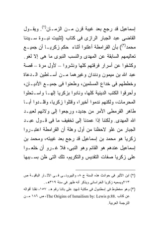 ‫ﺇﺴﻤﺎﻋﻴل ﻗﺩ ﺭﺠﻊ ﺒﻌﺩ ﻏﻴﺒﺔ ﻗﺭﻥ ﻤـﻥ ﺍﻟﺯﻤـﺎﻥ)٢(. ﻭﻴﻘـﻭل‬
‫ﺍﻟﻘﺎﻀﻰ ﻋﺒﺩ ﺍﻟﺠﺒﺎﺭ ﺍﻟﺭﺍﺯﻯ ﻓﻰ ﻜﺘﺎﺏ )ﺘﺜﺒﻴﺕ ﻨﺒـﻭﺓ ﺴـﻴﺩﻨﺎ‬
‫ﻤﺤﻤﺩ)٣(( ﺒﺄﻥ ﺍﻟﻘﺭﺍﻤﻁﺔ ﺃﻋﻠﻨﻭﺍ ﺃﺜﻨﺎﺀ ﺤﻜﻡ ﺯﻜﺭﻴـﺎ ﺃﻥ ﺠﻤﻴـﻊ‬
‫ﺘﻌﺎﻟﻴﻤﻬﻡ ﺍﻟﺴﺎﺒﻘﺔ ﻋﻥ ﺍﻟﻤﻬﺩﻯ ﻭﺍﻟﻨﺴﺏ ﺍﻟﻨﺒﻭﻯ ﻤﺎ ﻫﻰ ﺇﻻ ﻟﻐﻭ.‬
‫ﻭﻜﺸﻔﻭﺍ ﻋﻥ ﺃﺴﺭﺍﺭ ﻓﺭﻗﺘﻬﻡ ﻜﻠﻬﺎ ﻭﻨﺸﺭﻭﺍ – ﻷﻭل ﻤﺭﺓ – ﻗﺼﺔ‬
‫ﻋﺒﺩ ﺍﷲ ﺒﻥ ﻤﻴﻤﻭﻥ ﻭﺩﻨﺩﺍﻥ ﻭﻏﻴﺭﻫﻤﺎ ﻤـﻥ ﺃﺴـﺎﻁﻴﻥ ﺍﻟـﺩﻋﺎﺓ‬
‫ﻭﺨﻁﻁﻬﻡ ﻓﻰ ﺨﺩﺍﻉ ﺍﻟﻤﺴﻠﻤﻴﻥ، ﻭﻁﻌﻨﻭﺍ ﻓﻰ ﺠﻤﻴـﻊ ﺍﻷﺩﻴـﺎﻥ،‬
‫ﻭﺃﺤﺭﻗﻭﺍ ﺍﻟﻜﺘﺏ ﺍﻟﺩﻴﻨﻴﺔ ﻜﻠﻬﺎ، ﻭﻨﺎﺩﻭﺍ ﺒﺯﻜﺭﻴﺎ ﺇﻟﻬـﺎ ﻭﺍﺴـﺘﺤﻠﻭﺍ‬
‫ﺍﻟﻤﺤﺭﻤﺎﺕ، ﻭﻟﻜﻨﻬﻡ ﻨﺩﻤﻭﺍ ﺃﺨﻴ ‪‬ﺍ، ﻭﻗﺘﻠﻭﺍ ﺯﻜﺭﻴﺎ، ﻭﻗﻠـﺩﻭﺍ ﺃﺒـﺎ‬
                             ‫ﺭ‬
‫ﻁﺎﻫﺭ ﺍﻟﻘﺭﻤﻁﻰ ﺍﻷﻤﺭ ﻤﻥ ﺠﺩﻴﺩ، ﻭﺭﺠﻌﻭﺍ ﺇﻟﻰ ﻭﻻﺌﻬﻡ ﻟﻌﺒﻴـﺩ‬
‫ﺍﷲ ﺍﻟﻤﻬﺩﻯ. ﻭﻟﻜﻨﻨﺎ ﺇﺫﺍ ﻋﻤﺩﻨﺎ ﺇﻟﻰ ﺘﺨﻔﻴﻑ ﻤﺎ ﻓﻰ ﻗـﻭل ﻋﺒـﺩ‬
‫ﺍﻟﺠﺒﺎﺭ ﻤﻥ ﻏﻠﻭ ﻻﺤﻅﻨﺎ ﻤﻥ ﺃﻭل ﻭﻫﻠﺔ ﺃﻥ ﺍﻟﻘﺭﺍﻤﻁﺔ ﺍﻋﺘﺒـﺭﻭﺍ‬
‫ﺯﻜﺭﻴﺎ ﻫﻭ ﻤﺤﻤﺩ ﺒﻥ ﺇﺴﻤﺎﻋﻴل ﻗﺩ ﺭﺠﻊ ﺒﻌﺩ ﻏﻴﺒﺘﻪ، ﻭﻤﺤﻤﺩ ﺒﻥ‬
‫ﺇﺴﻤﺎﻋﻴل ﻋﻨﺩﻫﻡ ﻫﻭ ﺍﻟﻘﺎﺌﻡ ﻭﻫﻭ ﺍﻟﻨﺒﻰ، ﻓﻼ ﻏـﺭﻭ ﺃﻥ ﺨﻠﻌـﻭﺍ‬
‫ﻋﻠﻰ ﺯﻜﺭﻴﺎ ﺼﻔﺎﺕ ﺍﻟﺘﻘﺩﻴﺱ ﻭﺍﻟﺘﻜﺭﻴﻡ، ﺘﻠﻙ ﺍﻟﺘﻰ ﻅﻥ ﺒﺴـﺒﺒﻬﺎ‬


‫)٢( ﺍﺒﻥ ﺍﻷﺜﻴﺭ ﻓﻰ ﺤﻭﺍﺩﺙ ﻫﺫﻩ ﺍﻟﺴﻨﺔ ﺝ ٨، ﻭﺍﻟﺒﻴﺭﻭﻨـﻰ ﻓـﻰ ﺍﻵﺜـﺎﺭ ﺍﻟﺒﺎﻗﻴـﺔ ﺹ‬
            ‫٣١٢ﻭﻴﺴﻤﻴﻪ ﺯﻜﺭﻴﺎ ﺍﻟﺨﺭﺍﺴﺎﻨﻰ ﻭﻴﺫﻜﺭ ﺃﻨﻪ ﻅﻬﺭ ﻓﻰ ﺴﻨﺔ ٩١٣ﻫـ.‬
‫)٣( ﻭﻫﻭ ﻤﺨﻁﻭﻁ ﻓﻰ ﺇﺴﻁﻨﺒﻭل ﻓﻰ ﻤﻜﺘﺒﺔ ﺸﻬﻴﺩ ﻋﻠﻰ ﺒﺎﺸﺎ ﺭﻗﻡ ﻫـ ٧٥١، ﻨﻘﻠﻨﺎ ﺃﻗﻭﺍﻟﻪ‬
‫ﻋﻥ ﻜﺘﺎﺏ .88.‪ ،The Origins of Ismailism by: Lewis p‬ﺹ ٦٨١ ﻤـﻥ‬
                                                      ‫ﺍﻟﺘﺭﺠﻤﺔ ﺍﻟﻌﺭﺒﻴﺔ.‬
 