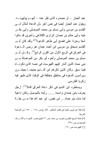 ‫ﻋﺒﺩ ﺍﻟﺠﺒﺎﺭ – ﺃﻭ ﻤﺼﺩﺭﻩ ﺍﻟﺫﻯ ﻨﻘل ﻋﻨﻪ – ﺃﻨﻬـﻡ ﻴﺅﻟﻬﻭﻨـﻪ.‬
‫ﻭﻴﻘﻭل ﻋﺒﺩ ﺍﻟﺠﺒﺎﺭ ﺃﻴ ‪‬ﺎ ﻓﻰ ﻨﺹ ﺁﺨﺭ ﺒﺄﻥ ﺍﻟﺩﻋﺎﺓ ﺃﻤﺜﺎل ﺃﺒـﻰ‬
                                 ‫ﻀ‬
‫ﺍﻟﻘﺎﺴﻡ ﺒﻥ ﻤﻭﺴﻰ ﻭﺃﺒﻰ ﻤﺴﻠﻡ ﺒﻥ ﻤﺤﻤﺩ ﺍﻟﻤﻭﺼﻠﻰ ﻭﺃﺒﻰ ﺒﻜـﺭ‬
‫ﺨﻴﻪ ﻭﺃﺒﻰ ﺤﺎﺘﻡ ﺒﻥ ﺤﻤﺩﺍﻥ ﺍﻟﺭﺍﺯﻯ ﺍﻟﻜﻼﻏﻰ ﻭﺁﺨﺭﻴﻥ ﻗﺩ ﻤﺎﺘﻭﺍ‬
‫ﺃﺴ ﹰﺎ ﻭﺤﺯ ﹰﺎ ﻋﻠﻰ ﻓﻀﺢ ﺃﺒﻰ ﻁﺎﻫﺭ ﻟﻠﺩﻋﻭﺓ)٤(" ﻭﻟﻘﺩ ﻜﺎﻥ ﺃﺒـﻭ‬
                                           ‫ﻨ‬      ‫ﻔ‬
‫ﺍﻟﻘﺎﺴﻡ ﺇﺴﺤﺎﻕ ﺒﻥ ﻤﻭﺴﻰ ﺍﺒﻥ ﺃﺨﺕ ﻋﺒﺩﺍﻥ ﻫﻭ ﺭﺌﻴﺱ ﺍﻟـﺩﻋﻭﺓ‬
‫ﻓﻰ ﺍﻟﻌﺭﺍﻕ ﻓﻰ ﺍﻟﺭﺒﻊ ﺍﻷﻭل ﻤﻥ ﺍﻟﻘﺭﻥ ﺍﻟﺭﺍﺒﻊ)٥(. ﻭﻜـﺎﻥ ﺃﺒـﻭ‬
‫ﻤﺴﻠﻡ ﺒﻥ ﻤﺤﻤﺩ ﺍﻟﻤﻭﺼﻠﻰ ﻭﺃﺨﻭﻩ ﺃﺒﻭ ﺒﻜﺭ ﻤﻥ ﺍﻟﻤﻭﺍﺼﻠﺔ ﻤـﻥ‬
‫ﺒﻨﻰ ﺤﻤﺎﺩ ﺍﻟﺫﻴﻥ ﺃﺸﺎﺭ ﺇﻟﻴﻬﻡ ﺍﻟﻔﻬﺭﺴﺕ ﻓﻰ ﻨﺼﻪ ﺍﻟﺫﻯ ﺫﻜﺭﻨـﺎﻩ‬
‫ﻓﻴﻤﺎ ﺴﺒﻕ. ﻭﻜﺎﻥ ﺍﻟﺫﻴﻥ ﺫﻜﺭﻫﻡ ﺍﺒﻥ ﺍﻟﻨـﺩﻴﻡ ﺠﻤﻴﻌـﺎ ﻴﻌﻴﺸـﻭﻥ‬
‫ﻭﻴﺭﺃﺴﻭﻥ ﺍﻟﺩﻋﻭﺓ ﻓﻰ ﻤﻨﺎﻁﻕ ﻤﺨﺘﻠﻔﺔ ﻓﻰ ﺍﻟﻭﻗﺕ ﺍﻟﺫﻯ ﻅﻬﺭ ﻓﻴﻪ‬
                                                 ‫ﺯﻜﺭﻴﺎ ﺍﻟﻔﺎﺭﺴﻰ.‬
‫ﻭﻴﺴﺘﻁﺭﺩ ﺍﺒﻥ ﺍﻟﻨﺩﻴﻡ ﻓﻰ ﺫﻜﺭ ﺩﻋﺎﺓ ﺍﻟﻌﺭﺍﻕ ﻗﺎﺌﻼ)١(: "ﺭﺠل‬
         ‫ﹰ‬
‫ﻴﻌﺭﻑ ﺒﺎﺒﻥ ﺤﻤﺩﺍﻥ ﻭﺍﺴﻤﻪ…… ﺭﺃﻴﺘﻪ ﺒﺎﻟﻤﻭﺼل ﻭﻜﺎﻥ ﺩﺍﻋﻴﺔ‬
‫ﻟﻤﺎ ﻤﺎﺕ ﺒﻨﻭ ﺤﻤﺎﺩ… ﺍﺒﻥ ﻨﻔﻴﺱ: ﺃﺒﻭ ﻋﺒﺩ ﺍﷲ ﻫﺫﺍ ﻤـﻥ ﺠﻠـﺔ‬

‫)٤( ﻨﻘﻼ ﻋﻥ ﻟﻭﻴﺱ ﺃﻴ ‪‬ﺎ ﻓﻰ ﻜﺘﺎﺏ ﺍﻟﻤﺫﻜﻭﺭ .78 .‪ p‬ﺹ ٤٨١ ـ ٥٨١ ﻤﻥ ﺍﻟﺘﺭﺠﻤﺔ‬
                                               ‫ﻀ‬
                                                            ‫ﺍﻟﻌﺭﺒﻴﺔ.‬
‫)٥( ﺼﻠﺔ ﺘﺎﺭﻴﺦ ﺍﻟﻁﺒﺭﻯ ﻟﻌﺭﻴﺏ ﺒﻥ ﺴﻌﺩ، ﺹ ١٧ ﻁﺒﻊ ﻤﺼﺭ، ﺍﻟﺘﻨﺒﻴـﻪ ﻭﺍﻷﺸـﺭﺍﻑ‬
                                                  ‫ﻟﻠﻤﺴﻌﻭﺩﻯ ﺹ ٨٣٣.‬
                                               ‫)١( ﺍﻟﻔﻬﺭﺴﺕ ﺹ ٠٩١.‬
 