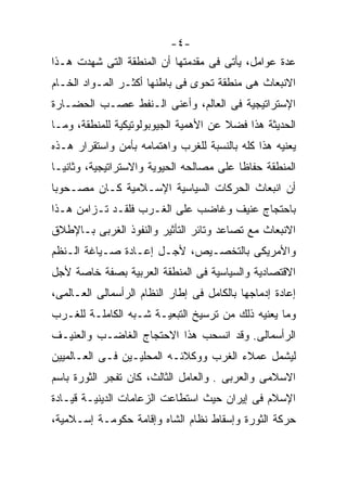 ‫-٤-‬
‫ﻋﺩﺓ ﻋﻭﺍﻤل، ﻴﺄﺘﻰ ﻓﻰ ﻤﻘﺩﻤﺘﻬﺎ ﺃﻥ ﺍﻟﻤﻨﻁﻘﺔ ﺍﻟﺘﻰ ﺸﻬﺩﺕ ﻫـﺫﺍ‬
‫ﺍﻻﻨﺒﻌﺎﺙ ﻫﻰ ﻤﻨﻁﻘﺔ ﺘﺤﻭﻯ ﻓﻰ ﺒﺎﻁﻨﻬﺎ ﺃﻜﺜـﺭ ﺍﻟﻤـﻭﺍﺩ ﺍﻟﺨـﺎﻡ‬
‫ﺍﻹﺴﺘﺭﺍﺘﻴﺠﻴﺔ ﻓﻰ ﺍﻟﻌﺎﻟﻡ، ﻭﺃﻋﻨﻰ ﺍﻟـﻨﻔﻁ ﻋﺼـﺏ ﺍﻟﺤﻀـﺎﺭﺓ‬
‫ﺍﻟﺤﺩﻴﺜﺔ ﻫﺫﺍ ﻓﻀﻼ ﻋﻥ ﺍﻷﻫﻤﻴﺔ ﺍﻟﺠﻴﻭﺒﻭﻟﻭﺘﻴﻜﻴﺔ ﻟﻠﻤﻨﻁﻘﺔ، ﻭﻤـﺎ‬
                                       ‫ﹰ‬
‫ﻴﻌﻨﻴﻪ ﻫﺫﺍ ﻜﻠﻪ ﺒﺎﻟﻨﺴﺒﺔ ﻟﻠﻐﺭﺏ ﻭﺍﻫﺘﻤﺎﻤﻪ ﺒﺄﻤﻥ ﻭﺍﺴﺘﻘﺭﺍﺭ ﻫـﺫﻩ‬
‫ﺍﻟﻤﻨﻁﻘﺔ ﺤﻔﺎﻅﺎ ﻋﻠﻰ ﻤﺼﺎﻟﺤﻪ ﺍﻟﺤﻴﻭﻴﺔ ﻭﺍﻻﺴﺘﺭﺍﺘﻴﺠﻴﺔ، ﻭﺜﺎﻨﻴـﺎ‬
‫ﹰ‬                                        ‫ﹰ‬
‫ﺃﻥ ﺍﻨﺒﻌﺎﺙ ﺍﻟﺤﺭﻜﺎﺕ ﺍﻟﺴﻴﺎﺴﻴﺔ ﺍﻹﺴـﻼﻤﻴﺔ ﻜـﺎﻥ ﻤﺼـﺤﻭﺒﺎ‬
‫ﹰ‬
‫ﺒﺎﺤﺘﺠﺎﺝ ﻋﻨﻴﻑ ﻭﻏﺎﻀﺏ ﻋﻠﻰ ﺍﻟﻐـﺭﺏ ﻓﻠﻘـﺩ ﺘـﺯﺍﻤﻥ ﻫـﺫﺍ‬
‫ﺍﻻﻨﺒﻌﺎﺙ ﻤﻊ ﺘﺼﺎﻋﺩ ﻭﺘﺎﺌﺭ ﺍﻟﺘﺄﺜﻴﺭ ﻭﺍﻟﻨﻔﻭﺫ ﺍﻟﻐﺭﺒﻰ ﺒـﺎﻹﻁﻼﻕ‬
‫ﻭﺍﻷﻤﺭﻴﻜﻰ ﺒﺎﻟﺘﺨﺼـﻴﺹ، ﻷﺠـل ﺇﻋـﺎﺩﺓ ﺼـﻴﺎﻏﺔ ﺍﻟـﻨﻅﻡ‬
‫ﺍﻻﻗﺘﺼﺎﺩﻴﺔ ﻭﺍﻟﺴﻴﺎﺴﻴﺔ ﻓﻰ ﺍﻟﻤﻨﻁﻘﺔ ﺍﻟﻌﺭﺒﻴﺔ ﺒﺼﻔﺔ ﺨﺎﺼﺔ ﻷﺠل‬
‫ﺇﻋﺎﺩﺓ ﺇﺩﻤﺎﺠﻬﺎ ﺒﺎﻟﻜﺎﻤل ﻓﻰ ﺇﻁﺎﺭ ﺍﻟﻨﻅﺎﻡ ﺍﻟﺭﺃﺴﻤﺎﻟﻰ ﺍﻟﻌـﺎﻟﻤﻰ،‬
‫ﻭﻤﺎ ﻴﻌﻨﻴﻪ ﺫﻟﻙ ﻤﻥ ﺘﺭﺴﻴﺦ ﺍﻟﺘﺒﻌﻴـﺔ ﺸـﺒﻪ ﺍﻟﻜﺎﻤﻠـﺔ ﻟﻠﻐـﺭﺏ‬
‫ﺍﻟﺭﺃﺴﻤﺎﻟﻰ. ﻭﻗﺩ ﺍﻨﺴﺤﺏ ﻫﺫﺍ ﺍﻻﺤﺘﺠﺎﺝ ﺍﻟﻐﺎﻀـﺏ ﻭﺍﻟﻌﻨﻴـﻑ‬
‫ﻟﻴﺸﻤل ﻋﻤﻼﺀ ﺍﻟﻐﺭﺏ ﻭﻭﻜﻼﺌـﻪ ﺍﻟﻤﺤﻠﻴـﻴﻥ ﻓـﻰ ﺍﻟﻌـﺎﻟﻤﻴﻴﻥ‬
‫ﺍﻻﺴﻼﻤﻰ ﻭﺍﻟﻌﺭﺒﻰ . ﻭﺍﻟﻌﺎﻤل ﺍﻟﺜﺎﻟﺙ، ﻜﺎﻥ ﺘﻔﺠﺭ ﺍﻟﺜﻭﺭﺓ ﺒﺎﺴﻡ‬
‫ﺍﻹﺴﻼﻡ ﻓﻰ ﺇﻴﺭﺍﻥ ﺤﻴﺙ ﺍﺴﺘﻁﺎﻋﺕ ﺍﻟﺯﻋﺎﻤﺎﺕ ﺍﻟﺩﻴﻨﻴـﺔ ﻗﻴـﺎﺩﺓ‬
‫ﺤﺭﻜﺔ ﺍﻟﺜﻭﺭﺓ ﻭﺇﺴﻘﺎﻁ ﻨﻅﺎﻡ ﺍﻟﺸﺎﻩ ﻭﺇﻗﺎﻤﺔ ﺤﻜﻭﻤـﺔ ﺇﺴـﻼﻤﻴﺔ،‬
 