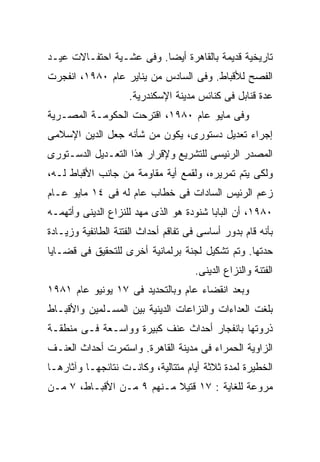 ‫ﺘﺎﺭﻴﺨﻴﺔ ﻗﺩﻴﻤﺔ ﺒﺎﻟﻘﺎﻫﺭﺓ ﺃﻴﻀﺎ. ﻭﻓﻰ ﻋﺸـﻴﺔ ﺍﺤﺘﻔـﺎﻻﺕ ﻋﻴـﺩ‬
                         ‫ﹰ‬
‫ﺍﻟﻔﺼﺢ ﻟﻸﻗﺒﺎﻁ. ﻭﻓﻰ ﺍﻟﺴﺎﺩﺱ ﻤﻥ ﻴﻨﺎﻴﺭ ﻋﺎﻡ ٠٨٩١، ﺍﻨﻔﺠﺭﺕ‬
                    ‫ﻋﺩﺓ ﻗﻨﺎﺒل ﻓﻰ ﻜﻨﺎﺌﺱ ﻤﺩﻴﻨﺔ ﺍﻹﺴﻜﻨﺩﺭﻴﺔ.‬
‫ﻭﻓﻰ ﻤﺎﻴﻭ ﻋﺎﻡ ٠٨٩١، ﺍﻗﺘﺭﺤﺕ ﺍﻟﺤﻜﻭﻤـﺔ ﺍﻟﻤﺼـﺭﻴﺔ‬
‫ﺇﺠﺭﺍﺀ ﺘﻌﺩﻴل ﺩﺴﺘﻭﺭﻯ، ﻴﻜﻭﻥ ﻤﻥ ﺸﺄﻨﻪ ﺠﻌل ﺍﻟﺩﻴﻥ ﺍﻹﺴﻼﻤﻰ‬
‫ﺍﻟﻤﺼﺩﺭ ﺍﻟﺭﺌﻴﺴﻰ ﻟﻠﺘﺸﺭﻴﻊ ﻭﻹﻗﺭﺍﺭ ﻫﺫﺍ ﺍﻟﺘﻌـﺩﻴل ﺍﻟﺩﺴـﺘﻭﺭﻯ‬
‫ﻭﻟﻜﻰ ﻴﺘﻡ ﺘﻤﺭﻴﺭﻩ، ﻭﻟﻘﻤﻊ ﺃﻴﺔ ﻤﻘﺎﻭﻤﺔ ﻤﻥ ﺠﺎﻨﺏ ﺍﻷﻗﺒﺎﻁ ﻟـﻪ،‬
‫ﺯﻋﻡ ﺍﻟﺭﺌﻴﺱ ﺍﻟﺴﺎﺩﺍﺕ ﻓﻰ ﺨﻁﺎﺏ ﻋﺎﻡ ﻟﻪ ﻓﻰ ٤١ ﻤﺎﻴﻭ ﻋـﺎﻡ‬
‫٠٨٩١، ﺃﻥ ﺍﻟﺒﺎﺒﺎ ﺸﻨﻭﺩﺓ ﻫﻭ ﺍﻟﺫﻯ ﻤﻬﺩ ﻟﻠﻨﺯﺍﻉ ﺍﻟﺩﻴﻨﻰ ﻭﺃﺘﻬﻤـﻪ‬
‫ﺒﺄﻨﻪ ﻗﺎﻡ ﺒﺩﻭﺭ ﺃﺴﺎﺴﻰ ﻓﻰ ﺘﻔﺎﻗﻡ ﺃﺤﺩﺍﺙ ﺍﻟﻔﺘﻨﺔ ﺍﻟﻁﺎﺌﻔﻴﺔ ﻭﺯﻴـﺎﺩﺓ‬
‫ﺤﺩﺘﻬﺎ. ﻭﺘﻡ ﺘﺸﻜﻴل ﻟﺠﻨﺔ ﺒﺭﻟﻤﺎﻨﻴﺔ ﺃﺨﺭﻯ ﻟﻠﺘﺤﻘﻴﻕ ﻓﻰ ﻗﻀـﺎﻴﺎ‬
                                     ‫ﺍﻟﻔﺘﻨﺔ ﻭﺍﻟﻨﺯﺍﻉ ﺍﻟﺩﻴﻨﻰ.‬
‫ﻭﺒﻌﺩ ﺍﻨﻘﻀﺎﺀ ﻋﺎﻡ ﻭﺒﺎﻟﺘﺤﺩﻴﺩ ﻓﻰ ٧١ ﻴﻭﻨﻴﻭ ﻋﺎﻡ ١٨٩١‬
‫ﺒﻠﻐﺕ ﺍﻟﻌﺩﺍﺀﺍﺕ ﻭﺍﻟﻨﺯﺍﻋﺎﺕ ﺍﻟﺩﻴﻨﻴﺔ ﺒﻴﻥ ﺍﻟﻤﺴـﻠﻤﻴﻥ ﻭﺍﻷﻗﺒـﺎﻁ‬
‫ﺫﺭﻭﺘﻬﺎ ﺒﺎﻨﻔﺠﺎﺭ ﺃﺤﺩﺍﺙ ﻋﻨﻑ ﻜﺒﻴﺭﺓ ﻭﻭﺍﺴـﻌﺔ ﻓـﻰ ﻤﻨﻁﻘـﺔ‬
‫ﺍﻟﺯﺍﻭﻴﺔ ﺍﻟﺤﻤﺭﺍﺀ ﻓﻰ ﻤﺩﻴﻨﺔ ﺍﻟﻘﺎﻫﺭﺓ. ﻭﺍﺴﺘﻤﺭﺕ ﺃﺤﺩﺍﺙ ﺍﻟﻌﻨـﻑ‬
‫ﺍﻟﺨﻁﻴﺭﺓ ﻟﻤﺩﺓ ﺜﻼﺜﺔ ﺃﻴﺎﻡ ﻤﺘﺘﺎﻟﻴﺔ، ﻭﻜﺎﻨـﺕ ﻨﺘﺎﺌﺠﻬـﺎ ﻭﺁﺜﺎﺭﻫـﺎ‬
‫ﻤﺭﻭﻋﺔ ﻟﻠﻐﺎﻴﺔ : ٧١ ﻗﺘﻴﻼ ﻤـﻨﻬﻡ ٩ ﻤـﻥ ﺍﻷﻗﺒـﺎﻁ، ٧ ﻤـﻥ‬
                           ‫ﹰ‬
 