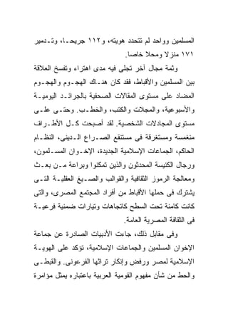 ‫ﺍﻟﻤﺴﻠﻤﻴﻥ ﻭﻭﺍﺤﺩ ﻟﻡ ﺘﺘﺤﺩﺩ ﻫﻭﻴﺘﻪ، ﻭ٢١١ ﺠﺭﻴﺤـﹰ، ﻭﺘـﺩﻤﻴﺭ‬
         ‫ﺎ‬
         ‫ﹰ‬
                               ‫١٧١ ﻤﻨﺯﻻ ﻭﻤﺤﻼ ﺨﺎﺼﺎ.‬
                                ‫ﹰ‬    ‫ﹰ‬    ‫ﹰ‬
‫ﻭﺜﻤﺔ ﻤﺠﺎل ﺁﺨﺭ ﺘﺠﻠﻰ ﻓﻴﻪ ﻤﺩﻯ ﺍﻫﺘﺭﺍﺀ ﻭﺘﻔﺴﺦ ﺍﻟﻌﻼﻗﺔ‬
‫ﺒﻴﻥ ﺍﻟﻤﺴﻠﻤﻴﻥ ﻭﺍﻷﻗﺒﺎﻁ، ﻓﻘﺩ ﻜﺎﻥ ﻫﻨـﺎﻙ ﺍﻟﻬﺠـﻭﻡ ﻭﺍﻟﻬﺠـﻭﻡ‬
‫ﺍﻟﻤﻀﺎﺩ ﻋﻠﻰ ﻤﺴﺘﻭﻯ ﺍﻟﻤﻘﺎﻻﺕ ﺍﻟﺼﺤﻔﻴﺔ ﺒﺎﻟﺠﺭﺍﺌـﺩ ﺍﻟﻴﻭﻤﻴـﺔ‬
‫ﻭﺍﻷﺴﺒﻭﻋﻴﺔ، ﻭﺍﻟﻤﺠﻼﺕ ﻭﺍﻟﻜﺘﺏ، ﻭﺍﻟﺨﻁـﺏ. ﻭﺤﺘـﻰ ﻋﻠـﻰ‬
‫ﻤﺴﺘﻭﻯ ﺍﻟﻤﺠﺎﺩﻻﺕ ﺍﻟﺸﺨﺼﻴﺔ. ﻟﻘﺩ ﺃﺼﺒﺤﺕ ﻜـل ﺍﻷﻁـﺭﺍﻑ‬
‫ﻤﻨﻐﻤﺴﺔ ﻭﻤﺴﺘﻐﺭﻗﺔ ﻓﻰ ﻤﺴﺘﻨﻘﻊ ﺍﻟﺼـﺭﺍﻉ ﺍﻟـﺩﻴﻨﻰ، ﺍﻟﻨﻅـﺎﻡ‬
‫ﺍﻟﺤﺎﻜﻡ، ﺍﻟﺠﻤﺎﻋﺎﺕ ﺍﻹﺴﻼﻤﻴﺔ ﺍﻟﺠﺩﻴﺩﺓ، ﺍﻹﺨـﻭﺍﻥ ﺍﻟﻤﺴـﻠﻤﻭﻥ،‬
‫ﻭﺭﺠﺎل ﺍﻟﻜﻨﻴﺴﺔ ﺍﻟﻤﺤﺩﺜﻭﻥ ﻭﺍﻟﺫﻴﻥ ﺘﻤﻜﻨﻭﺍ ﻭﺒﺭﺍﻋﺔ ﻤـﻥ ﺒﻌـﺙ‬
‫ﻭﻤﻌﺎﻟﺠﺔ ﺍﻟﺭﻤﻭﺯ ﺍﻟﺜﻘﺎﻓﻴﺔ ﻭﺍﻟﻘﻭﺍﻟﺏ ﻭﺍﻟﺼـﻴﻎ ﺍﻟﻌﻘﻠﻴـﺔ ﺍﻟﺘـﻰ‬
‫ﻴﺸﺘﺭﻙ ﻓﻰ ﺤﻤﻠﻬﺎ ﺍﻷﻗﺒﺎﻁ ﻤﻥ ﺃﻓﺭﺍﺩ ﺍﻟﻤﺠﺘﻤﻊ ﺍﻟﻤﺼﺭﻯ، ﻭﺍﻟﺘﻰ‬
‫ﻜﺎﻨﺕ ﻜﺎﻤﻨﺔ ﺘﺤﺕ ﺍﻟﺴﻁﺢ ﻜﺎﺘﺠﺎﻫﺎﺕ ﻭﺘﻴﺎﺭﺍﺕ ﻀﻤﻨﻴﺔ ﻓﺭﻋﻴـﺔ‬
                              ‫ﻓﻰ ﺍﻟﺜﻘﺎﻓﺔ ﺍﻟﻤﺼﺭﻴﺔ ﺍﻟﻌﺎﻤﺔ.‬
‫ﻭﻓﻰ ﻤﻘﺎﺒل ﺫﻟﻙ، ﺠﺎﺀﺕ ﺍﻷﺩﺒﻴﺎﺕ ﺍﻟﺼﺎﺩﺭﺓ ﻋﻥ ﺠﻤﺎﻋﺔ‬
‫ﺍﻹﺨﻭﺍﻥ ﺍﻟﻤﺴﻠﻤﻴﻥ ﻭﺍﻟﺠﻤﺎﻋﺎﺕ ﺍﻹﺴﻼﻤﻴﺔ، ﺘﺅﻜﺩ ﻋﻠﻰ ﺍﻟﻬﻭﻴـﺔ‬
‫ﺍﻹﺴﻼﻤﻴﺔ ﻟﻤﺼﺭ ﻭﺭﻓﺽ ﻭﺇﻨﻜﺎﺭ ﺘﺭﺍﺜﻬﺎ ﺍﻟﻔﺭﻋﻭﻨﻰ. ﻭﺍﻟﻘﺒﻁـﻰ‬
‫ﻭﺍﻟﺤﻁ ﻤﻥ ﺸﺄﻥ ﻤﻔﻬﻭﻡ ﺍﻟﻘﻭﻤﻴﺔ ﺍﻟﻌﺭﺒﻴﺔ ﺒﺎﻋﺘﺒﺎﺭﻩ ﻴﻤﺜل ﻤﺅﺍﻤﺭﺓ‬
 