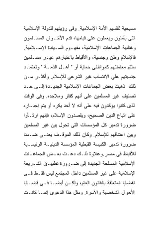 ‫ﻤﺴﻴﺤﻴﺔ ﻟﺘﻘﺴﻴﻡ ﺍﻷﻤﺔ ﺍﻹﺴﻼﻤﻴﺔ. ﻭﻓﻰ ﺭﺅﻴﺘﻬﻡ ﻟﻠﺩﻭﻟﺔ ﺍﻹﺴﻼﻤﻴﺔ‬
‫ﺍﻟﺘﻰ ﻴﺄﻤﻠﻭﻥ ﻭﻴﻌﻤﻠﻭﻥ ﻋﻠﻰ ﻗﻴﺎﻤﻬﺎ، ﻗﺩﻡ ﺍﻷﺨـﻭﺍﻥ ﺍﻟﻤﺴـﻠﻤﻭﻥ‬
‫ﻭﻏﺎﻟﺒﻴﺔ ﺍﻟﺠﻤﺎﻋﺎﺕ ﺍﻹﺴﻼﻤﻴﺔ، ﻤﻔﻬـﻭﻡ ﺍﻟﺴـﻴﺎﺩﺓ ﺍﻹﺴـﻼﻤﻴﺔ.‬
‫ﻓﺎﻹﺴﻼﻡ ﻭﻁﻥ ﻭﺠﻨﺴﻴﺔ، ﻭﺍﻷﻗﺒﺎﻁ ﺒﺎﻋﺘﺒﺎﺭﻫﻡ ﻏﻴـﺭ ﻤﺴـﻠﻤﻴﻥ‬
‫ﺴﺘﺘﻡ ﻤﻌﺎﻤﻠﺘﻬﻡ ﻜﻤﻭﺍﻁﻨﻰ ﺤﻤﺎﻴﺔ ﺃﻭ " ﺃﻫـل ﺍﻟﺫﻤـﺔ " ﻭﺘﻌﺘﻤـﺩ‬
‫ﺠﻨﺴﻴﺘﻬﻡ ﻋﻠﻰ ﺍﻻﻨﺘﺴﺎﺏ ﻏﻴﺭ ﺍﻟﺸﺭﻋﻰ ﻟﻺﺴﻼﻡ. ﻭﺃﻜﺜـﺭ ﻤـﻥ‬
‫ﺫﻟﻙ ﺫﻫﺒﺕ ﺒﻌﺽ ﺍﻟﺠﻤﺎﻋﺎﺕ ﺍﻹﺴﻼﻤﻴﺔ ﺍﻟﺠﺩﻴـﺩﺓ ﺇﻟـﻰ ﺤـﺩ‬
‫ﺘﺼﻨﻴﻑ ﻏﻴﺭ ﺍﻟﻤﺴﻠﻤﻴﻥ ﻋﻠﻰ ﺃﻨﻬﻡ ﻜﻔﺎﺭ ﻭﻤﻼﺤﺩﻩ. ﻭﻓﻰ ﺍﻟﻭﻗﺕ‬
‫ﺍﻟﺫﻯ ﻜﺎﻨﻭﺍ ﻴﺅﻜﺩﻭﻥ ﻓﻴﻪ ﻋﻠﻰ ﺃﻨﻪ ﻻ ﺃﺤﺩ ﻴﻜﺭﻩ ﺃﻭ ﻴﺘﻡ ﺇﺠﺒـﺎﺭﻩ‬
‫ﻋﻠﻰ ﺍﺘﺒﺎﻉ ﺍﻟﺩﻴﻥ ﺍﻟﺼﺤﻴﺢ، ﻭﻴﻘﺼﺩﻭﻥ ﺍﻹﺴﻼﻡ، ﻓﺈﻨﻬﻡ ﺍﺭﺘـﺄﻭﺍ‬
‫ﻀﺭﻭﺭﺓ ﺘﺩﻤﻴﺭ ﻜل ﺍﻟﻤﺅﺴﺴﺎﺕ ﺍﻟﺘﻰ ﺘﺤﻭل ﺒﻴﻥ ﻏﻴﺭ ﺍﻟﻤﺴﻠﻤﻴﻥ‬
‫ﻭﺒﻴﻥ ﺍﻋﺘﻨﺎﻗﻬﻡ ﻟﻺﺴﻼﻡ. ﻭﻜﺎﻥ ﺫﻟﻙ ﺍﻟﻤﻭﻗـﻑ ﻴﻌﻨـﻰ ﻀـﻤﻨﺎ‬
‫ﹰ‬
‫ﻀﺭﻭﺭﺓ ﺘﺩﻤﻴﺭ ﺍﻟﻜﻨﻴﺴﺔ ﺍﻟﻘﺒﻁﻴﺔ ﺍﻟﻤﺅﺴﺴﺔ ﺍﻟﺩﻴﻨﻴـﺔ ﺍﻟﺭﺌﻴﺴـﻴﺔ‬
‫ﻟﻸﻗﺒﺎﻁ ﻓﻰ ﻤﺼﺭ.ﻭﻋﻼﻭﺓ ﺫﻟـﻙ ﺩﻋـﺕ ﺒﻌـﺽ ﺍﻟﺠﻤﺎﻋـﺎﺕ‬
‫ﺍﻹﺴﻼﻤﻴﺔ ﺍﻟﻤﺴﻠﺤﺔ ﺍﻟﺠﺩﻴﺩﺓ ﺇﻟﻰ ﻀـﺭﻭﺭﺓ ﺘﻁﺒﻴـﻕ ﺍﻟﺸـﺭﻴﻌﺔ‬
‫ﺍﻹﺴﻼﻤﻴﺔ ﻋﻠﻰ ﻏﻴﺭ ﺍﻟﻤﺴﻠﻤﻴﻥ ﺩﺍﺨل ﺍﻟﻤﺠﺘﻤﻊ ﻟﻴﺱ ﻓﻘـﻁ ﻓـﻰ‬
‫ﺍﻟﻘﻀﺎﻴﺎ ﺍﻟﻤﺘﻌﻠﻘﺔ ﺒﺎﻟﻘﺎﻨﻭﻥ ﺍﻟﻌﺎﻡ، ﻭﻟﻜـﻥ ﺃﻴﻀـﺎ ﻓـﻰ ﻗﻀـﺎﻴﺎ‬
           ‫ﹰ‬
‫ﺍﻷﺤﻭﺍل ﺍﻟﺸﺨﺼﻴﺔ ﻭﺍﻷﺴﺭﺓ. ﻭﻤﺜل ﻫﺫﺍ ﺍﻟﺩﻋﻭﻯ ﺇﻨﻤـﺎ ﻜﺎﻨـﺕ‬
 