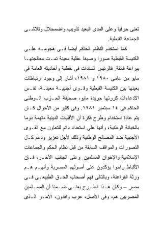 ‫ﺘﻌﻨﻰ ﺤﺭﻓﻴﺎ ﻭﻋﻠﻰ ﺍﻟﻤﺩﻯ ﺍﻟﺒﻌﻴﺩ ﺘﺫﻭﻴﺏ ﻭﺍﻀﻤﺤﻼل ﻭﺘﻼﺸـﻰ‬
                                       ‫ﹰ‬
                                          ‫ﺍﻟﺠﻤﺎﻋﺔ ﺍﻟﻘﺒﻁﻴﺔ.‬
‫ﻜﻤﺎ ﺍﺴﺘﺨﺩﻡ ﺍﻟﻨﻅﺎﻡ ﺍﻟﺤﺎﻜﻡ ﺃﻴﻀﺎ ﻓـﻰ ﻫﺠﻭﻤـﻪ ﻋﻠـﻰ‬
                ‫ﹰ‬
‫ﺍﻟﻜﻨﻴﺴﺔ ﺍﻟﻘﺒﻁﻴﺔ ﺼﻭﺭﺍ ﻭﺼﻴﻐﺎ ﻋﻘﻠﻴﺔ ﻤﻌﻴﻨﺔ ﺘﻤـﺕ ﻤﻌﺎﻟﺠﺘﻬـﺎ‬
                           ‫ﹰ‬     ‫ﹰ‬
‫ﺒﺒﺭﺍﻋﺔ ﻓﺎﺌﻘﺔ. ﻓﺎﻟﺭﺌﻴﺱ ﺍﻟﺴﺎﺩﺍﺕ ﻓﻰ ﺨﻁﺒﺔ ﻭﺃﺤﺎﺩﻴﺜﻪ ﺍﻟﻌﺎﻤﺔ ﻓﻰ‬
‫ﻤﺎﻴﻭ ﻤﻥ ﻋﺎﻤﻰ ٠٨٩١ ﻭ ١٨٩١، ﺃﺸﺎﺭ ﺇﻟﻰ ﻭﺠﻭﺩ ﺍﺭﺘﺒﺎﻁﺎﺕ‬
‫ﺒﻌﻴﻨﻬﺎ ﺒﻴﻥ ﺍﻟﻜﻨﻴﺴﺔ ﺍﻟﻘﺒﻁﻴﺔ ﻭﻗـﻭﻯ ﺃﺠﻨﺒﻴـﺔ ﻤﻌﻴﻨـﺔ، ﻨﻔـﺱ‬
‫ﺍﻻﺩﻋﺎﺀﺍﺕ ﻜﺭﺭﺘﻬﺎ ﺠﺭﻴﺩﺓ ﻤﺎﻴﻭ، ﺼﺤﻴﻔﺔ ﺍﻟﺤـﺯﺏ ﺍﻟـﻭﻁﻨﻰ‬
‫ﺍﻟﺤﺎﻜﻡ ﻓﻰ ٤١ ﺴﺒﺘﻤﺒﺭ ١٨٩١. ﻭﻓﻰ ﻜﺜﻴﺭ ﻤﻥ ﺍﻷﺤﻭﺍل ﻜـﺎﻥ‬
‫ﻴﺘﻡ ﻋﺎﺩﺓ ﺍﺴﺘﺨﺩﺍﻡ ﻭﻁﺭﺡ ﻓﻜﺭﺓ ﺃﻥ ﺍﻷﻗﻠﻴﺎﺕ ﺍﻟﺩﻴﻨﻴﺔ ﻤﺘﻬﻤﺔ ﺩﻭﻤﺎ‬
‫ﹰ‬
‫ﺒﺎﻟﺨﻴﺎﻨﺔ ﺍﻟﻭﻁﻨﻴﺔ، ﻭﺃﻨﻬﺎ ﻋﻠﻰ ﺍﺴﺘﻌﺩﺍﺩ ﺩﺍﺌﻡ ﻟﻠﺘﻌﺎﻭﻥ ﻤﻊ ﺍﻟﻘـﻭﻯ‬
‫ﺍﻷﺠﻨﺒﻴﺔ ﻀﺩ ﺍﻟﻤﺼﺎﻟﺢ ﺍﻟﻭﻁﻨﻴﺔ ﻭﺫﻟﻙ ﻷﺠل ﺘﻌﺯﻴﺯ ﻭﺩﻋﻡ ﻜـل‬
‫ﺍﻟﺘﺼﻭﺭﺍﺕ ﻭﺍﻟﻤﻭﺍﻗﻑ ﺍﻟﺴﺎﺒﻘﺔ ﻤﻥ ﻗﺒل ﻨﻅﺎﻡ ﺍﻟﺤﻜﻡ ﻭﺍﻟﺠﻤﺎﻋﺎﺕ‬
‫ﺍﻹﺴﻼﻤﻴﺔ ﻭﺍﻹﺨﻭﺍﻥ ﺍﻟﻤﺴﻠﻤﻴﻥ. ﻭﻋﻠﻰ ﺍﻟﺠﺎﻨﺏ ﺍﻵﺨـﺭ، ﻓـﺈﻥ‬
‫ﺍﻷﻗﺒﺎﻁ ﺭﺍﺤﻭﺍ ﻴﺅﻜﺩﻭﻥ ﻋﻠﻰ ﺃﺼﻭﻟﻬﻡ ﺍﻟﻤﺼﺭﻴﺔ ﻭﺃﻨﻬـﻡ ﻫـﻡ‬
‫ﻭﺭﺜﺔ ﺍﻟﻔﺭﺍﻋﻨﺔ، ﻭﺒﺎﻟﺘﺎﻟﻰ ﻓﻬﻡ ﺃﺼﺤﺎﺏ ﺍﻟﺤـﻕ ﺍﻟﻁﺒﻴﻌـﻰ ﻓـﻰ‬
‫ﻤﺼﺭ – ﻭﻜﺎﻥ ﻫـﺫﺍ ﺍﻟﻁـﺭﺡ ﻴﻌﻨـﻰ ﻀـﻤﻨﺎ ﺃﻥ ﺍﻟﻤﺴـﻠﻤﻴﻥ‬
             ‫ﹰ‬
‫ﺍﻟﻤﺼﺭﻴﻴﻥ ﻫﻡ، ﻭﻓﻰ ﺍﻷﺼل، ﻋﺭﺏ ﻭﺍﻓﺩﻭﻥ، ﺍﻷﻤـﺭ ﺍﻟـﺫﻯ‬
 