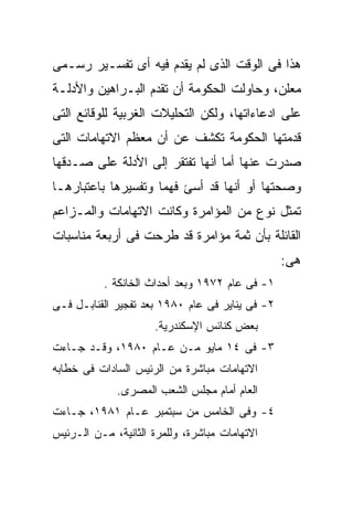 ‫ﻫﺫﺍ ﻓﻰ ﺍﻟﻭﻗﺕ ﺍﻟﺫﻯ ﻟﻡ ﻴﻘﺩﻡ ﻓﻴﻪ ﺃﻯ ﺘﻔﺴـﻴﺭ ﺭﺴـﻤﻰ‬
‫ﻤﻌﻠﻥ، ﻭﺤﺎﻭﻟﺕ ﺍﻟﺤﻜﻭﻤﺔ ﺃﻥ ﺘﻘﺩﻡ ﺍﻟﺒـﺭﺍﻫﻴﻥ ﻭﺍﻷﺩﻟـﺔ‬
‫ﻋﻠﻰ ﺍﺩﻋﺎﺀﺍﺘﻬﺎ، ﻭﻟﻜﻥ ﺍﻟﺘﺤﻠﻴﻼﺕ ﺍﻟﻐﺭﺒﻴﺔ ﻟﻠﻭﻗﺎﺌﻊ ﺍﻟﺘﻰ‬
‫ﻗﺩﻤﺘﻬﺎ ﺍﻟﺤﻜﻭﻤﺔ ﺘﻜﺸﻑ ﻋﻥ ﺃﻥ ﻤﻌﻅﻡ ﺍﻻﺘﻬﺎﻤﺎﺕ ﺍﻟﺘﻰ‬
‫ﺼﺩﺭﺕ ﻋﻨﻬﺎ ﺃﻤﺎ ﺃﻨﻬﺎ ﺘﻔﺘﻘﺭ ﺇﻟﻰ ﺍﻷﺩﻟﺔ ﻋﻠﻰ ﺼـﺩﻗﻬﺎ‬
‫ﻭﺼﺤﺘﻬﺎ ﺃﻭ ﺃﻨﻬﺎ ﻗﺩ ﺃﺴﺊ ﻓﻬﻤﹰ ﻭﺘﻔﺴﻴﺭﻫﺎ ﺒﺎﻋﺘﺒﺎﺭﻫـﺎ‬
                    ‫ﺎ‬
‫ﺘﻤﺜل ﻨﻭﻉ ﻤﻥ ﺍﻟﻤﺅﺍﻤﺭﺓ ﻭﻜﺎﻨﺕ ﺍﻻﺘﻬﺎﻤﺎﺕ ﻭﺍﻟﻤـﺯﺍﻋﻡ‬
‫ﺍﻟﻘﺎﺌﻠﺔ ﺒﺄﻥ ﺜﻤﺔ ﻤﺅﺍﻤﺭﺓ ﻗﺩ ﻁﺭﺤﺕ ﻓﻰ ﺃﺭﺒﻌﺔ ﻤﻨﺎﺴﺒﺎﺕ‬
                                                 ‫ﻫﻰ:‬
           ‫١- ﻓﻰ ﻋﺎﻡ ٢٧٩١ ﻭﺒﻌﺩ ﺃﺤﺩﺍﺙ ﺍﻟﺨﺎﻨﻜﺔ .‬
‫٢- ﻓﻰ ﻴﻨﺎﻴﺭ ﻓﻰ ﻋﺎﻡ ٠٨٩١ ﺒﻌﺩ ﺘﻔﺠﻴﺭ ﺍﻟﻘﻨﺎﺒـل ﻓـﻰ‬
                     ‫ﺒﻌﺽ ﻜﻨﺎﺌﺱ ﺍﻹﺴﻜﻨﺩﺭﻴﺔ.‬
‫٣- ﻓﻰ ٤١ ﻤﺎﻴﻭ ﻤـﻥ ﻋـﺎﻡ ٠٨٩١، ﻭﻗـﺩ ﺠـﺎﺀﺕ‬
‫ﺍﻻﺘﻬﺎﻤﺎﺕ ﻤﺒﺎﺸﺭﺓ ﻤﻥ ﺍﻟﺭﺌﻴﺱ ﺍﻟﺴﺎﺩﺍﺕ ﻓﻰ ﺨﻁﺎﺒﻪ‬
             ‫ﺍﻟﻌﺎﻡ ﺃﻤﺎﻡ ﻤﺠﻠﺱ ﺍﻟﺸﻌﺏ ﺍﻟﻤﺼﺭﻯ.‬
‫٤- ﻭﻓﻰ ﺍﻟﺨﺎﻤﺱ ﻤﻥ ﺴﺒﺘﻤﺒﺭ ﻋـﺎﻡ ١٨٩١، ﺠـﺎﺀﺕ‬
‫ﺍﻻﺘﻬﺎﻤﺎﺕ ﻤﺒﺎﺸﺭﺓ، ﻭﻟﻠﻤﺭﺓ ﺍﻟﺜﺎﻨﻴﺔ، ﻤـﻥ ﺍﻟـﺭﺌﻴﺱ‬
 