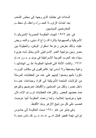 ‫ﺍﻟﺴﺎﺩﺍﺕ ﻓﻰ ﺨﻁﺎﺒﻪ ﺍﻟﺫﻯ ﻭﺠﻬﻪ ﺇﻟﻰ ﻤﺠﻠﺱ ﺍﻟﺸﻌﺏ‬
‫ﺒﻌﺩ ﺃﺤﺩﺍﺙ ﺍﻟﺯﺍﻭﻴـﺔ ﺍﻟﺤﻤـﺭﺍﺀ ﻭﺍﻋﺘﻘـﺎل ﻤﻌﻅـﻡ‬
                        ‫ﺍﻟﻤﻌﺎﺭﻀﻴﻥ ﺍﻟﺴﻴﺎﺴﻴﻴﻥ.‬
‫ﻓﻰ ﻋﺎﻡ ٢٧٩١ ﺍﺘﻬﻤﺕ ﺍﻟﺤﻜﻭﻤﺔ ﺍﻟﻤﺼﺭﻴﺔ ﺍﻹﻤﺒﺭﻴﺎﻟﻴـﺔ‬
‫ﺍﻷﻤﺭﻴﻜﻴﺔ ﻭﺍﻟﺼﻬﻴﻭﻨﻴﺔ ﺒﺈﺜﺎﺭﺓ ﺍﻟﻨـﺯﺍﻉ ﺍﻟـﺩﻴﻨﻰ، ﻭﺍﻟﺘﺤـﺭﻴﺽ‬
‫ﻋﻠﻴﻪ، ﻭﺫﻟﻙ ﺒﻐﺭﺽ ﺯﻋﺯﻋﺔ ﺍﺴﺘﻘﺭﺍﺭ ﺍﻟﻭﻁﻥ، ﻭﺍﻟﺤﻴﻠﻭﻟﺔ ﺒﻴﻥ‬
‫ﻤﺼﺭ ﻭﺒﻴﻥ ﻤﻭﺍﺠﻬﺔ ﺍﻟﻌﺩﻭ ﺍﻹﺴﺭﺍﺌﻴﻠﻰ ﺍﻟﺫﻯ ﻴﺤﺘل ﺸﺒﻪ ﺠﺯﻴﺭﺓ‬
‫ﺴﻴﻨﺎﺀ ﺒﻌﺩ ﺍﻟﺤﺭﺏ ﺍﻟﻌﺭﺒﻴﺔ ﺍﻹﺴﺭﺍﺌﻴﻠﻴﺔ ﻓﻰ ﻴﻭﻨﻴـﻭ ﻤـﻥ ﻋـﺎﻡ‬
‫٧٦٩١. ﻭﻜﺎﻨﺕ ﺍﻷﺩﻟﺔ ﺍﻟﺘﻰ ﻗﺩﻤﺘﻬﺎ ﺍﻟﺤﻜﻭﻤﺔ ﻋﻠـﻰ ﺍﺘﻬﺎﻤﺎﺘﻬـﺎ‬
‫ﻭﺍﻫﻴﺔ ﻭﻀﻌﻴﻔﺔ ﻭﻻ ﺃﺴﺎﺱ ﻟﻬﺎ. ﻓﺎﻟﻤﺭﺍﻗﺒﻭﻥ ﻓﻰ ﻤﻜﺎﺘﺏ ﺍﻟﺒﺭﻴـﺩ‬
‫ﺫﻜﺭﻭﺍ ﺒﺄﻨﻬﻡ ﻭﻀﻌﻭﺍ ﺃﻴﺩﻴﻬﻡ ﻋﻠﻰ ﻋﺩﺩ ﻤﻥ ﺍﻟﺨﻁﺎﺒﺎﺕ ﺍﻟﻤﺭﺴﻠﺔ‬
‫ﻤﻥ ﺍﻟﻭﻻﻴﺎﺕ ﺍﻟﻤﺘﺤﺩﺓ ﺍﻷﻤﺭﻴﻜﻴﺔ ﺇﻟﻰ ﺃﻓﺭﺍﺩ ﻭﺠﻤﺎﻋﺎﺕ ﻋﺩﻴـﺩﺓ‬
‫ﺩﺍﺨل ﻤﺼﺭ، ﻭﻟﻜل ﻤﻥ ﺍﻟﻤﺴﻠﻤﻴﻥ ﻭﺍﻷﻗﺒﺎﻁ، ﺘﺤﺭﻀﻬﻡ ﻭﺘﺜﻴﺭﻫﻡ‬
‫ﻀﺩ ﺒﻌﻀﻬﻡ ﺍﻟﺒﻌﺽ. ﻭﻟﻜﻥ ﻫﺫﻩ ﺍﻟﺨﻁﺎﺒﺎﺕ ﻟﻡ ﻴـﺘﻡ ﺍﻹﻋـﻼﻥ‬
‫ﻋﻨﻬﺎ ﻭﻋﺭﻀﻬﺎ ﺇﻋﻼﻤﻴﹰ، ﻭﺇﻨﻤﺎ ﺯﻋﻤﺕ ﺍﻟﺤﻜﻭﻤﺔ ﺃﻨﻬﺎ ‪‬ﺭﻀﺕ‬
   ‫ﻋ‬
   ‫‪‬‬                          ‫ﹰ‬
                              ‫ﺎ‬
            ‫ﻓﺤﺴﺏ ﻋﻠﻰ ﻜل ﻤﻥ ﺸﻴﺦ ﺍﻷﺯﻫﺭ ﻭﺒﺎﺒﺎ ﺍﻷﻗﺒﺎﻁ.‬
‫ﻭﻓﻰ ﻴﻨﺎﻴﺭ ﻤﻥ ﻋﺎﻡ ٠٨٩١ ﻨﺴﺒﺕ ﺍﻟﺤﻜﻭﻤﺔ ﺇﻟﻰ ﺠﺎﺴﻭﺱ‬
‫ﺇﻴﺭﺍﻨﻰ ﺘﻬﻤﺔ ﺘﻔﺠﻴﺭ ﻗﻨﺎﺒل ﻓـﻰ ﻋـﺩﺩ ﻤـﻥ ﻜﻨـﺎﺌﺱ ﻤﺩﻴﻨـﺔ‬
 