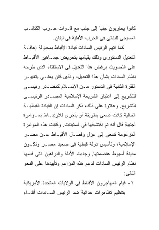 ‫ﻜﺎﻨﻭﺍ ﻴﺤﺎﺭﺒﻭﻥ ﺠﻨﺒﺎ ﺇﻟﻰ ﺠﻨﺏ ﻤﻊ ﻗـﻭﺍﺕ ﺤـﺯﺏ ﺍﻟﻜﺘﺎﺌـﺏ‬
                               ‫ﹰ‬
               ‫ﺍﻟﻤﺴﻴﺤﻰ ﻟﻠﺒﻨﺎﻨﻰ ﻓﻰ ﺍﻟﺤﺭﺏ ﺍﻷﻫﻠﻴﺔ ﻓﻰ ﻟﺒﻨﺎﻥ.‬
‫ﻜﻤﺎ ﺍﺘﻬﻡ ﺍﻟﺭﺌﻴﺱ ﺍﻟﺴﺎﺩﺍﺕ ﻗﻴﺎﺩﺓ ﺍﻷﻗﺒﺎﻁ ﺒﻤﺤﺎﻭﻟﺔ ﺇﻋﺎﻗـﺔ‬
‫ﺍﻟﺘﻌﺩﻴل ﺍﻟﺩﺴﺘﻭﺭﻯ ﻭﺫﻟﻙ ﺒﻘﻴﺎﻤﻬﺎ ﺒﺘﺤﺭﻴﺽ ﺠﻤـﺎﻫﻴﺭ ﺍﻷﻗﺒـﺎﻁ‬
‫ﻋﻠﻰ ﺍﻟﺘﺼﻭﻴﺕ ﺒﺭﻓﺽ ﻫﺫﺍ ﺍﻟﺘﻌﺩﻴل ﻓﻰ ﺍﻻﺴﺘﻔﺘﺎﺀ ﺍﻟﺫﻯ ﻁﺭﺤﻪ‬
‫ﻨﻅﺎﻡ ﺍﻟﺴﺎﺩﺍﺕ ﺒﺸﺄﻥ ﻫﺫﺍ ﺍﻟﺘﻌﺩﻴل، ﻭﺍﻟﺫﻯ ﻜﺎﻥ ﻴﻌﻨـﻰ ﺒﺘﻐﻴﻴـﺭ‬
‫ﺍﻟﻔﻘﺭﺓ ﺍﻟﺜﺎﻨﻴﺔ ﻓﻰ ﺍﻟﺩﺴﺘﻭﺭ ﻤـﻥ ﺍﻹﺴـﻼﻡ ﻜﻤﺼـﺩﺭ ﺭﺌﻴﺴـﻰ‬
‫ﻟﻠﺘﺸﺭﻴﻊ ﺇﻟﻰ ﺍﻋﺘﺒﺎﺭ ﺍﻟﺸﺭﻴﻌﺔ ﺍﻹﺴﻼﻤﻴﺔ ﺍﻟﻤﺼـﺩﺭ ﺍﻟﺭﺌﻴﺴـﻰ‬
‫ﻟﻠﺘﺸﺭﻴﻊ. ﻭﻋﻼﻭﺓ ﻋﻠﻰ ﺫﻟﻙ، ﺫﻜﺭ ﺍﻟﺴﺎﺩﺍﺕ ﺇﻥ ﺍﻟﻘﻴﺎﺩﺓ ﺍﻟﻘﺒﻁﻴـﺔ‬
‫ﺍﻟﺤﺎﻟﻴﺔ ﻜﺎﻨﺕ ﺘﺴﻌﻰ ﺒﻁﺭﻴﻘﺔ ﺃﻭ ﺒﺄﺨﺭﻯ ﻟﻼﺭﺘﺒـﺎﻁ ﺒﻤـﺅﺍﻤﺭﺓ‬
‫ﺃﺠﻨﺒﻴﺔ ﻗﺎل ﺃﻨﻪ ﺘﻡ ﺍﻜﺘﺸﺎﻓﻬﺎ ﻓﻰ ﺍﻟﺴﺘﻴﻨﺎﺕ. ﻭﻜﺎﻨﺕ ﻫﺫﻩ ﺍﻟﻤﺅﺍﻤﺭﺓ‬
‫ﺍﻟﻤﺯﻋﻭﻤﺔ ﺘﺴﻌﻰ ﺇﻟﻰ ﻋﺯل ﻭﻓﺼـل ﺍﻷﻗﺒـﺎﻁ ﻋـﻥ ﻤﺼـﺭ‬
‫ﺍﻹﺴﻼﻤﻴﺔ، ﻭﺘﺄﺴﻴﺱ ﺩﻭﻟﺔ ﻗﺒﻁﻴﺔ ﻓﻰ ﺼﻌﻴﺩ ﻤﺼـﺭ ﻭﺘﻜـﻭﻥ‬
‫ﻤﺩﻴﻨﺔ ﺃﺴﻴﻭﻁ ﻋﺎﺼﻤﺘﻬﺎ. ﻭﺠﺎﺀﺕ ﺍﻷﺩﻟﺔ ﻭﺍﻟﺒﺭﺍﻫﻴﻥ ﺍﻟﺘﻰ ﻗﺩﻤﻬﺎ‬
‫ﻨﻅﺎﻡ ﺍﻟﺭﺌﻴﺱ ﺍﻟﺴﺎﺩﺍﺕ ﻟﺩﻋﻡ ﻫﺫﻩ ﺍﻟﻤﺯﺍﻋﻡ ﻭﺘﺄﻴﻴﺩﻫﺎ ﻋﻠﻰ ﺍﻟﻨﺤﻭ‬
                                                      ‫ﺍﻟﺘﺎﻟﻰ:‬
‫١- ﻗﻴﺎﻡ ﺍﻟﻤﻬﺎﺠﺭﻭﻥ ﺍﻷﻗﺒﺎﻁ ﻓﻰ ﺍﻟﻭﻻﻴﺎﺕ ﺍﻟﻤﺘﺤﺩﺓ ﺍﻷﻤﺭﻴﻜﻴﺔ‬
‫ﺒﺘﻨﻅﻴﻡ ﺘﻅﺎﻫﺭﺍﺕ ﻋﺩﺍﺌﻴﺔ ﻀﺩ ﺍﻟﺭﺌﻴﺱ ﺍﻟﺴـﺎﺩﺍﺕ ﺃﺜﻨـﺎﺀ‬
 