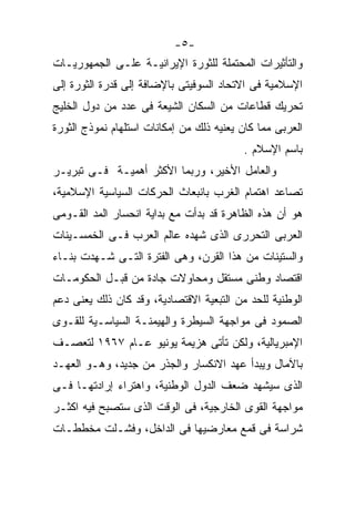 ‫-٥-‬
‫ﻭﺍﻟﺘﺄﺜﻴﺭﺍﺕ ﺍﻟﻤﺤﺘﻤﻠﺔ ﻟﻠﺜﻭﺭﺓ ﺍﻹﻴﺭﺍﻨﻴـﺔ ﻋﻠـﻰ ﺍﻟﺠﻤﻬﻭﺭﻴـﺎﺕ‬
‫ﺍﻹﺴﻼﻤﻴﺔ ﻓﻰ ﺍﻻﺘﺤﺎﺩ ﺍﻟﺴﻭﻓﻴﺘﻰ ﺒﺎﻹﻀﺎﻓﺔ ﺇﻟﻰ ﻗﺩﺭﺓ ﺍﻟﺜﻭﺭﺓ ﺇﻟﻰ‬
‫ﺘﺤﺭﻴﻙ ﻗﻁﺎﻋﺎﺕ ﻤﻥ ﺍﻟﺴﻜﺎﻥ ﺍﻟﺸﻴﻌﺔ ﻓﻰ ﻋﺩﺩ ﻤﻥ ﺩﻭل ﺍﻟﺨﻠﻴﺞ‬
‫ﺍﻟﻌﺭﺒﻰ ﻤﻤﺎ ﻜﺎﻥ ﻴﻌﻨﻴﻪ ﺫﻟﻙ ﻤﻥ ﺇﻤﻜﺎﻨﺎﺕ ﺍﺴﺘﻠﻬﺎﻡ ﻨﻤﻭﺫﺝ ﺍﻟﺜﻭﺭﺓ‬
                                          ‫ﺒﺎﺴﻡ ﺍﻹﺴﻼﻡ .‬
‫ﻭﺍﻟﻌﺎﻤل ﺍﻷﺨﻴﺭ، ﻭﺭﺒﻤﺎ ﺍﻷﻜﺜﺭ ﺃﻫﻤﻴـﺔ ﻓـﻰ ﺘﺒﺭﻴـﺭ‬
‫ﺘﺼﺎﻋﺩ ﺍﻫﺘﻤﺎﻡ ﺍﻟﻐﺭﺏ ﺒﺎﻨﺒﻌﺎﺙ ﺍﻟﺤﺭﻜﺎﺕ ﺍﻟﺴﻴﺎﺴﻴﺔ ﺍﻹﺴﻼﻤﻴﺔ،‬
‫ﻫﻭ ﺃﻥ ﻫﺫﻩ ﺍﻟﻅﺎﻫﺭﺓ ﻗﺩ ﺒﺩﺃﺕ ﻤﻊ ﺒﺩﺍﻴﺔ ﺍﻨﺤﺴﺎﺭ ﺍﻟﻤﺩ ﺍﻟﻘـﻭﻤﻰ‬
‫ﺍﻟﻌﺭﺒﻰ ﺍﻟﺘﺤﺭﺭﻯ ﺍﻟﺫﻯ ﺸﻬﺩﻩ ﻋﺎﻟﻡ ﺍﻟﻌﺭﺏ ﻓـﻰ ﺍﻟﺨﻤﺴـﻴﻨﺎﺕ‬
‫ﻭﺍﻟﺴﺘﻴﻨﺎﺕ ﻤﻥ ﻫﺫﺍ ﺍﻟﻘﺭﻥ، ﻭﻫﻰ ﺍﻟﻔﺘﺭﺓ ﺍﻟﺘـﻰ ﺸـﻬﺩﺕ ﺒﻨـﺎﺀ‬
‫ﺍﻗﺘﺼﺎﺩ ﻭﻁﻨﻰ ﻤﺴﺘﻘل ﻭﻤﺤﺎﻭﻻﺕ ﺠﺎﺩﺓ ﻤﻥ ﻗﺒـل ﺍﻟﺤﻜﻭﻤـﺎﺕ‬
‫ﺍﻟﻭﻁﻨﻴﺔ ﻟﻠﺤﺩ ﻤﻥ ﺍﻟﺘﺒﻌﻴﺔ ﺍﻻﻗﺘﺼﺎﺩﻴﺔ، ﻭﻗﺩ ﻜﺎﻥ ﺫﻟﻙ ﻴﻌﻨﻰ ﺩﻋﻡ‬
‫ﺍﻟﺼﻤﻭﺩ ﻓﻰ ﻤﻭﺍﺠﻬﺔ ﺍﻟﺴﻴﻁﺭﺓ ﻭﺍﻟﻬﻴﻤﻨـﺔ ﺍﻟﺴﻴﺎﺴـﻴﺔ ﻟﻠﻘـﻭﻯ‬
‫ﺍﻹﻤﺒﺭﻴﺎﻟﻴﺔ، ﻭﻟﻜﻥ ﺘﺄﺘﻰ ﻫﺯﻴﻤﺔ ﻴﻭﻨﻴﻭ ﻋـﺎﻡ ٧٦٩١ ﻟﺘﻌﺼـﻑ‬
‫ﺒﺎﻵﻤﺎل ﻭﻴﺒﺩﺃ ﻋﻬﺩ ﺍﻻﻨﻜﺴﺎﺭ ﻭﺍﻟﺠﺫﺭ ﻤﻥ ﺠﺩﻴﺩ، ﻭﻫـﻭ ﺍﻟﻌﻬـﺩ‬
‫ﺍﻟﺫﻯ ﺴﻴﺸﻬﺩ ﻀﻌﻑ ﺍﻟﺩﻭل ﺍﻟﻭﻁﻨﻴﺔ، ﻭﺍﻫﺘﺭﺍﺀ ﺇﺭﺍﺩﺘﻬـﺎ ﻓـﻰ‬
‫ﻤﻭﺍﺠﻬﺔ ﺍﻟﻘﻭﻯ ﺍﻟﺨﺎﺭﺠﻴﺔ، ﻓﻰ ﺍﻟﻭﻗﺕ ﺍﻟﺫﻯ ﺴﺘﺼﺒﺢ ﻓﻴﻪ ﺍﻜﺜـﺭ‬
‫ﺸﺭﺍﺴﺔ ﻓﻰ ﻗﻤﻊ ﻤﻌﺎﺭﻀﻴﻬﺎ ﻓﻰ ﺍﻟﺩﺍﺨل، ﻭﻓﺸـﻠﺕ ﻤﺨﻁﻁـﺎﺕ‬
 