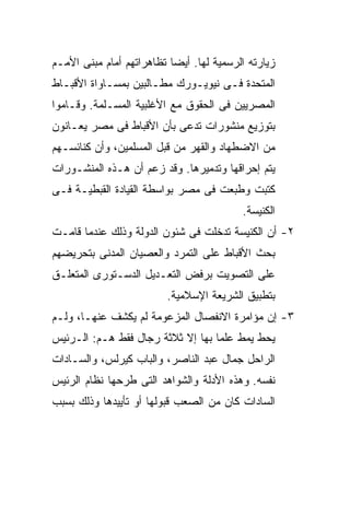 ‫ﺯﻴﺎﺭﺘﻪ ﺍﻟﺭﺴﻤﻴﺔ ﻟﻬﺎ. ﺃﻴﻀﺎ ﺘﻅﺎﻫﺭﺍﺘﻬﻡ ﺃﻤﺎﻡ ﻤﺒﻨﻰ ﺍﻷﻤـﻡ‬
                          ‫ﹰ‬
‫ﺍﻟﻤﺘﺤﺩﺓ ﻓـﻰ ﻨﻴﻭﻴـﻭﺭﻙ ﻤﻁـﺎﻟﺒﻴﻥ ﺒﻤﺴـﺎﻭﺍﺓ ﺍﻷﻗﺒـﺎﻁ‬
‫ﺍﻟﻤﺼﺭﻴﻴﻥ ﻓﻰ ﺍﻟﺤﻘﻭﻕ ﻤﻊ ﺍﻷﻏﻠﺒﻴﺔ ﺍﻟﻤﺴـﻠﻤﺔ. ﻭﻗـﺎﻤﻭﺍ‬
‫ﺒﺘﻭﺯﻴﻊ ﻤﻨﺸﻭﺭﺍﺕ ﺘﺩﻋﻰ ﺒﺄﻥ ﺍﻷﻗﺒﺎﻁ ﻓﻰ ﻤﺼﺭ ﻴﻌـﺎﻨﻭﻥ‬
‫ﻤﻥ ﺍﻻﻀﻁﻬﺎﺩ ﻭﺍﻟﻘﻬﺭ ﻤﻥ ﻗﺒل ﺍﻟﻤﺴﻠﻤﻴﻥ، ﻭﺃﻥ ﻜﻨﺎﺌﺴـﻬﻡ‬
‫ﻴﺘﻡ ﺇﺤﺭﺍﻗﻬﺎ ﻭﺘﺩﻤﻴﺭﻫﺎ. ﻭﻗﺩ ﺯﻋﻡ ﺃﻥ ﻫـﺫﻩ ﺍﻟﻤﻨﺸـﻭﺭﺍﺕ‬
‫ﻜﺘﺒﺕ ﻭﻁﺒﻌﺕ ﻓﻰ ﻤﺼﺭ ﺒﻭﺍﺴﻁﺔ ﺍﻟﻘﻴﺎﺩﺓ ﺍﻟﻘﺒﻁﻴـﺔ ﻓـﻰ‬
                                          ‫ﺍﻟﻜﻨﻴﺴﺔ.‬
‫٢- ﺃﻥ ﺍﻟﻜﻨﻴﺴﺔ ﺘﺩﺨﻠﺕ ﻓﻰ ﺸﺌﻭﻥ ﺍﻟﺩﻭﻟﺔ ﻭﺫﻟﻙ ﻋﻨﺩﻤﺎ ﻗﺎﻤـﺕ‬
‫ﺒﺤﺙ ﺍﻷﻗﺒﺎﻁ ﻋﻠﻰ ﺍﻟﺘﻤﺭﺩ ﻭﺍﻟﻌﺼﻴﺎﻥ ﺍﻟﻤﺩﻨﻰ ﺒﺘﺤﺭﻴﻀﻬﻡ‬
‫ﻋﻠﻰ ﺍﻟﺘﺼﻭﻴﺕ ﺒﺭﻓﺽ ﺍﻟﺘﻌـﺩﻴل ﺍﻟﺩﺴـﺘﻭﺭﻯ ﺍﻟﻤﺘﻌﻠـﻕ‬
                         ‫ﺒﺘﻁﺒﻴﻕ ﺍﻟﺸﺭﻴﻌﺔ ﺍﻹﺴﻼﻤﻴﺔ.‬
‫٣- ﺇﻥ ﻤﺅﺍﻤﺭﺓ ﺍﻻﻨﻔﺼﺎل ﺍﻟﻤﺯﻋﻭﻤﺔ ﻟﻡ ﻴﻜﺸﻑ ﻋﻨﻬـﺎ، ﻭﻟـﻡ‬
‫ﻴﺤﻁ ﻴﻤﻁ ﻋﻠﻤﺎ ﺒﻬﺎ ﺇﻻ ﺜﻼﺜﺔ ﺭﺠﺎل ﻓﻘﻁ ﻫـﻡ: ﺍﻟـﺭﺌﻴﺱ‬
                                  ‫ﹰ‬
‫ﺍﻟﺭﺍﺤل ﺠﻤﺎل ﻋﺒﺩ ﺍﻟﻨﺎﺼﺭ، ﻭﺍﻟﺒﺎﺏ ﻜﻴﺭﻟﺱ، ﻭﺍﻟﺴـﺎﺩﺍﺕ‬
‫ﻨﻔﺴﻪ. ﻭﻫﺫﻩ ﺍﻷﺩﻟﺔ ﻭﺍﻟﺸﻭﺍﻫﺩ ﺍﻟﺘﻰ ﻁﺭﺤﻬﺎ ﻨﻅﺎﻡ ﺍﻟﺭﺌﻴﺱ‬
‫ﺍﻟﺴﺎﺩﺍﺕ ﻜﺎﻥ ﻤﻥ ﺍﻟﺼﻌﺏ ﻗﺒﻭﻟﻬﺎ ﺃﻭ ﺘﺄﻴﻴﺩﻫﺎ ﻭﺫﻟﻙ ﺒﺴﺒﺏ‬
 