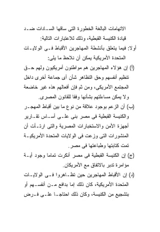 ‫ﺍﻻﺘﻬﺎﻤﺎﺕ ﺍﻟﺒﺎﻟﻐﺔ ﺍﻟﺨﻁﻭﺭﺓ ﺍﻟﺘﻰ ﺴﺎﻗﻬﺎ ﺍﻟﺴـﺎﺩﺍﺕ ﻀـﺩ‬
       ‫ﻗﻴﺎﺩﺓ ﺍﻟﻜﻨﻴﺴﺔ ﺍﻟﻘﺒﻁﻴﺔ، ﻭﺫﻟﻙ ﻟﻼﻋﺘﺒﺎﺭﺍﺕ ﺍﻟﺘﺎﻟﻴﺔ:‬
‫ﺃﻭﻻ: ﻓﻴﻤﺎ ﻴﺘﻌﻠﻕ ﺒﺄﻨﺸﻁﺔ ﺍﻟﻤﻬﺎﺠﺭﻴﻥ ﺍﻷﻗﺒﺎﻁ ﻓـﻰ ﺍﻟﻭﻻﻴـﺎﺕ‬
                                                 ‫ﹰ‬
           ‫ﺍﻟﻤﺘﺤﺩﺓ ﺍﻷﻤﺭﻴﻜﻴﺔ ﻴﻤﻜﻥ ﺃﻥ ﻨﻼﺤﻅ ﻤﺎ ﻴﻠﻰ:‬
‫)ﺃ( ﺇﻥ ﻫﺅﻻﺀ ﺍﻟﻤﻬﺎﺠﺭﻴﻥ ﻫﻡ ﻤﻭﺍﻁﻨﻭﻥ ﺃﻤﺭﻴﻜﻴﻭﻥ ﻭﻟﻬﻡ ﺤـﻕ‬
‫ﺘﻨﻅﻴﻡ ﺃﻨﻔﺴﻬﻡ ﻭﺤﻕ ﺍﻟﺘﻅﺎﻫﺭ ﺸﺄﻥ ﺃﻯ ﺠﻤﺎﻋﺔ ﺃﺨﺭﻯ ﺩﺍﺨل‬
‫ﺍﻟﻤﺠﺘﻤﻊ ﺍﻷﻤﺭﻴﻜﻰ، ﻭﻤﻥ ﺜﻡ ﻓﺈﻥ ﺃﻓﻌﺎﻟﻬﻡ ﻫﺫﻩ ﻏﻴﺭ ﺨﺎﻀﻌﺔ‬
      ‫ﻭﻻ ﻴﻤﻜﻥ ﻤﺴﺎﺀﻟﺘﻬﻡ ﺒﺸﺄﻨﻬﺎ ﻭﻓﻘﺎ ﻟﻠﻘﺎﻨﻭﻥ ﺍﻟﻤﺼﺭﻯ.‬
                      ‫ﹰ‬
‫)ﺏ( ﺃﻥ ﺍﻟﺯﻋﻡ ﺒﻭﺠﻭﺩ ﻋﻼﻗﺔ ﻤﻥ ﻨﻭﻉ ﻤﺎ ﺒﻴﻥ ﺃﻗﺒﺎﻁ ﺍﻟﻤﻬﺠـﺭ‬
‫ﻭﺍﻟﻜﻨﻴﺴﺔ ﺍﻟﻘﺒﻁﻴﺔ ﻓﻰ ﻤﺼﺭ ﺒﻨﻰ ﻋﻠـﻰ ﺃﺴـﺎﺱ ﺘﻘـﺎﺭﻴﺭ‬
‫ﺃﺠﻬﺯﺓ ﺍﻷﻤﻥ ﻭﺍﻻﺴﺘﺨﺒﺎﺭﺍﺕ ﺍﻟﻤﺼﺭﻴﺔ ﻭﺍﻟﺘﻰ ﺍﺭﺘـﺄﺕ ﺃﻥ‬
‫ﺍﻟﻤﻨﺸﻭﺭﺍﺕ ﺍﻟﺘﻰ ﻭﺯﻋﺕ ﻓﻰ ﺍﻟﻭﻻﻴﺎﺕ ﺍﻟﻤﺘﺤﺩﺓ ﺍﻷﻤﺭﻴﻜﻴـﺔ‬
                     ‫ﺘﻤﺕ ﻜﺘﺎﺒﺘﻬﺎ ﻭﻁﺒﺎﻋﺘﻬﺎ ﻓﻰ ﻤﺼﺭ.‬
‫)ﺝ( ﺇﻥ ﺍﻟﻜﻨﻴﺴﺔ ﺍﻟﻘﺒﻁﻴﺔ ﻓﻰ ﻤﺼﺭ ﺃﻨﻜﺭﺕ ﺘﻤﺎﻤﺎ ﻭﺠﻭﺩ ﺃﻴـﺔ‬
          ‫ﹰ‬
                   ‫ﻤﺅﺍﻤﺭﺓ ﺘﺩﺒﺭ ﺒﺎﻻﺘﻔﺎﻕ ﻤﻊ ﺍﻷﻤﺭﻴﻜﺎﻥ.‬
‫)ﺩ( ﺇﻥ ﺍﻷﻗﺒﺎﻁ ﺍﻟﻤﻬﺎﺠﺭﻴﻥ ﺤﻴﻥ ﺘﻅـﺎﻫﺭﻭﺍ ﻓـﻰ ﺍﻟﻭﻻﻴـﺎﺕ‬
‫ﺍﻟﻤﺘﺤﺩﺓ ﺍﻷﻤﺭﻴﻜﻴﺔ، ﻜﺎﻥ ﺫﻟﻙ ﺇﻤﺎ ﺒﺩﺍﻓﻊ ﻤـﻥ ﺃﻨﻔﺴـﻬﻡ ﺃﻭ‬
‫ﺒﺘﺸﺠﻴﻊ ﻤﻥ ﺍﻟﻜﻨﻴﺴﺔ، ﻭﻜﺎﻥ ﺫﻟﻙ ﺍﺤﺘﺎﺠـﺎ ﻋﻠـﻰ ﻓـﺭﺽ‬
          ‫ﹰ‬
 