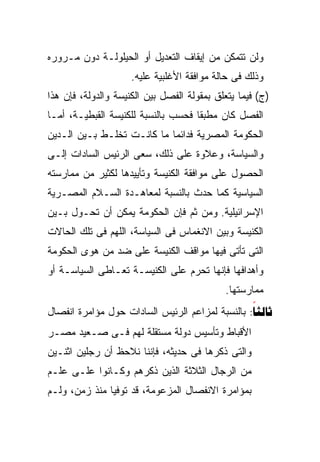 ‫ﻭﻟﻥ ﺘﺘﻤﻜﻥ ﻤﻥ ﺇﻴﻘﺎﻑ ﺍﻟﺘﻌﺩﻴل ﺃﻭ ﺍﻟﺤﻴﻠﻭﻟـﺔ ﺩﻭﻥ ﻤـﺭﻭﺭﻩ‬
                     ‫ﻭﺫﻟﻙ ﻓﻰ ﺤﺎﻟﺔ ﻤﻭﺍﻓﻘﺔ ﺍﻷﻏﻠﺒﻴﺔ ﻋﻠﻴﻪ.‬
‫)ﺝ( ﻓﻴﻤﺎ ﻴﺘﻌﻠﻕ ﺒﻤﻘﻭﻟﺔ ﺍﻟﻔﺼل ﺒﻴﻥ ﺍﻟﻜﻨﻴﺴﺔ ﻭﺍﻟﺩﻭﻟﺔ، ﻓﺈﻥ ﻫﺫﺍ‬
‫ﺍﻟﻔﺼل ﻜﺎﻥ ﻤﻁﺒﻘﺎ ﻓﺤﺴﺏ ﺒﺎﻟﻨﺴﺒﺔ ﻟﻠﻜﻨﻴﺴﺔ ﺍﻟﻘﺒﻁﻴـﺔ، ﺃﻤـﺎ‬
                                    ‫ﹰ‬
‫ﺍﻟﺤﻜﻭﻤﺔ ﺍﻟﻤﺼﺭﻴﺔ ﻓﺩﺍﺌﻤﺎ ﻤﺎ ﻜﺎﻨـﺕ ﺘﺨﻠـﻁ ﺒـﻴﻥ ﺍﻟـﺩﻴﻥ‬
                           ‫ﹰ‬
‫ﻭﺍﻟﺴﻴﺎﺴﺔ، ﻭﻋﻼﻭﺓ ﻋﻠﻰ ﺫﻟﻙ، ﺴﻌﻰ ﺍﻟﺭﺌﻴﺱ ﺍﻟﺴﺎﺩﺍﺕ ﺇﻟـﻰ‬
‫ﺍﻟﺤﺼﻭل ﻋﻠﻰ ﻤﻭﺍﻓﻘﺔ ﺍﻟﻜﻨﻴﺴﺔ ﻭﺘﺄﻴﻴﺩﻫﺎ ﻟﻜﺜﻴﺭ ﻤﻥ ﻤﻤﺎﺭﺴﺘﻪ‬
‫ﺍﻟﺴﻴﺎﺴﻴﺔ ﻜﻤﺎ ﺤﺩﺙ ﺒﺎﻟﻨﺴﺒﺔ ﻟﻤﻌﺎﻫـﺩﺓ ﺍﻟﺴـﻼﻡ ﺍﻟﻤﺼـﺭﻴﺔ‬
‫ﺍﻹﺴﺭﺍﺌﻴﻠﻴﺔ. ﻭﻤﻥ ﺜﻡ ﻓﺈﻥ ﺍﻟﺤﻜﻭﻤﺔ ﻴﻤﻜﻥ ﺃﻥ ﺘﺤـﻭل ﺒـﻴﻥ‬
‫ﺍﻟﻜﻨﻴﺴﺔ ﻭﺒﻴﻥ ﺍﻻﻨﻐﻤﺎﺱ ﻓﻰ ﺍﻟﺴﻴﺎﺴﺔ، ﺍﻟﻠﻬﻡ ﻓﻰ ﺘﻠﻙ ﺍﻟﺤﺎﻻﺕ‬
‫ﺍﻟﺘﻰ ﺘﺄﺘﻰ ﻓﻴﻬﺎ ﻤﻭﺍﻗﻑ ﺍﻟﻜﻨﻴﺴﺔ ﻋﻠﻰ ﻀﺩ ﻤﻥ ﻫﻭﻯ ﺍﻟﺤﻜﻭﻤﺔ‬
‫ﻭﺃﻫﺩﺍﻓﻬﺎ ﻓﺈﻨﻬﺎ ﺘﺤﺭﻡ ﻋﻠﻰ ﺍﻟﻜﻨﻴﺴـﺔ ﺘﻌـﺎﻁﻰ ﺍﻟﺴﻴﺎﺴـﺔ ﺃﻭ‬
                                            ‫ﻤﻤﺎﺭﺴﺘﻬﺎ.‬
‫‪ :‬ﺒﺎﻟﻨﺴﺒﺔ ﻟﻤﺯﺍﻋﻡ ﺍﻟﺭﺌﻴﺱ ﺍﻟﺴﺎﺩﺍﺕ ﺤﻭل ﻤﺅﺍﻤﺭﺓ ﺍﻨﻔﺼﺎل‬
                                                 ‫‪‬‬
‫ﺍﻷﻗﺒﺎﻁ ﻭﺘﺄﺴﻴﺱ ﺩﻭﻟﺔ ﻤﺴﺘﻘﻠﺔ ﻟﻬﻡ ﻓـﻰ ﺼـﻌﻴﺩ ﻤﺼـﺭ‬
‫ﻭﺍﻟﺘﻰ ﺫﻜﺭﻫﺎ ﻓﻰ ﺤﺩﻴﺜﻪ، ﻓﺈﻨﻨﺎ ﻨﻼﺤﻅ ﺃﻥ ﺭﺠﻠﻴﻥ ﺍﺜﻨـﻴﻥ‬
‫ﻤﻥ ﺍﻟﺭﺠﺎل ﺍﻟﺜﻼﺜﺔ ﺍﻟﺫﻴﻥ ﺫﻜﺭﻫﻡ ﻭﻜـﺎﻨﻭﺍ ﻋﻠـﻰ ﻋﻠـﻡ‬
‫ﺒﻤﺅﺍﻤﺭﺓ ﺍﻻﻨﻔﺼﺎل ﺍﻟﻤﺯﻋﻭﻤﺔ، ﻗﺩ ﺘﻭﻓﻴﺎ ﻤﻨﺫ ﺯﻤﻥ، ﻭﻟـﻡ‬
 