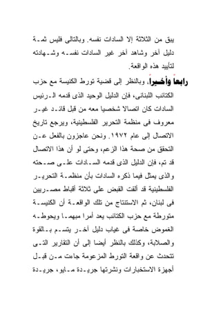 ‫ﻴﺒﻕ ﻤﻥ ﺍﻟﺜﻼﺜﺔ ﺇﻻ ﺍﻟﺴﺎﺩﺍﺕ ﻨﻔﺴﻪ. ﻭﺒﺎﻟﺘﺎﻟﻰ ﻓﻠﻴﺱ ﺜﻤـﺔ‬
‫ﺩﻟﻴل ﺁﺨﺭ ﻭﺸﺎﻫﺩ ﺁﺨﺭ ﻏﻴﺭ ﺍﻟﺴﺎﺩﺍﺕ ﻨﻔﺴـﻪ ﻭﺸـﻬﺎﺩﺘﻪ‬
                                   ‫ﻟﺘﺄﻴﻴﺩ ﻫﺫﻩ ﺍﻟﻭﺍﻗﻌﺔ.‬
‫‪   ‬ﻭﺒﺎﻟﻨﻅﺭ ﺇﻟﻰ ﻗﻀﻴﺔ ﺘﻭﺭﻁ ﺍﻟﻜﻨﻴﺴﺔ ﻤﻊ ﺤﺯﺏ‬
                                      ‫‪‬‬
                                      ‫‪‬‬       ‫‪‬‬
‫ﺍﻟﻜﺘﺎﺌﺏ ﺍﻟﻠﺒﻨﺎﻨﻰ، ﻓﺈﻥ ﺍﻟﺩﻟﻴل ﺍﻟﻭﺤﻴﺩ ﺍﻟﺫﻯ ﻗﺩﻤﻪ ﺍﻟـﺭﺌﻴﺱ‬
‫ﺍﻟﺴﺎﺩﺍﺕ ﻜﺎﻥ ﺍﺘﺼﺎﻻ ﺸﺨﺼﻴﺎ ﻤﻌﻪ ﻤﻥ ﻗﺒل ﻗﺎﺌـﺩ ﻏﻴـﺭ‬
                      ‫ﹰ‬     ‫ﹰ‬
‫ﻤﻌﺭﻭﻑ ﻓﻰ ﻤﻨﻅﻤﺔ ﺍﻟﺘﺤﺭﻴﺭ ﺍﻟﻔﻠﺴﻁﻴﻨﻴﺔ، ﻭﻴﺭﺠﻊ ﺘﺎﺭﻴﺦ‬
‫ﺍﻻﺘﺼﺎل ﺇﻟﻰ ﻋﺎﻡ ٢٧٩١. ﻭﻨﺤﻥ ﻋﺎﺠﺯﻭﻥ ﺒﺎﻟﻔﻌل ﻋـﻥ‬
‫ﺍﻟﺘﺤﻘﻕ ﻤﻥ ﺼﺤﺔ ﻫﺫﺍ ﺍﻟﺯﻋﻡ، ﻭﺤﺘﻰ ﻟﻭ ﺃﻥ ﻫﺫﺍ ﺍﻻﺘﺼﺎل‬
‫ﻗﺩ ﺘﻡ، ﻓﺈﻥ ﺍﻟﺩﻟﻴل ﺍﻟﺫﻯ ﻗﺩﻤﻪ ﺍﻟﺴـﺎﺩﺍﺕ ﻋﻠـﻰ ﺼـﺤﺘﻪ‬
‫ﻭﺍﻟﺫﻯ ﻴﻤﺜل ﻓﻴﻤﺎ ﺫﻜﺭﻩ ﺍﻟﺴﺎﺩﺍﺕ ﺒﺄﻥ ﻤﻨﻅﻤـﺔ ﺍﻟﺘﺤﺭﻴـﺭ‬
‫ﺍﻟﻔﻠﺴﻁﻴﻨﻴﺔ ﻗﺩ ﺃﻟﻘﺕ ﺍﻟﻘﺒﺽ ﻋﻠﻰ ﺜﻼﺜﺔ ﺃﻗﺒﺎﻁ ﻤﺼـﺭﻴﻴﻥ‬
‫ﻓﻰ ﻟﺒﻨﺎﻥ، ﺜﻡ ﺍﻻﺴﺘﻨﺘﺎﺝ ﻤﻥ ﺘﻠﻙ ﺍﻟﻭﺍﻗﻌـﺔ ﺃﻥ ﺍﻟﻜﻨﻴﺴـﺔ‬
‫ﻤﺘﻭﺭﻁﺔ ﻤﻊ ﺤﺯﺏ ﺍﻟﻜﺘﺎﺌﺏ ﻴﻌﺩ ﺃﻤﺭﺍ ﻤﺒﻬﻤـﺎ ﻭﻴﺤﻭﻁـﻪ‬
        ‫ﹰ‬      ‫ﹰ‬
‫ﺍﻟﻐﻤﻭﺽ ﺨﺎﺼﺔ ﻓﻰ ﻏﻴﺎﺏ ﺩﻟﻴل ﺁﺨـﺭ ﻴﺘﺴـﻡ ﺒـﺎﻟﻘﻭﺓ‬
‫ﻭﺍﻟﺼﻼﺒﺔ، ﻭﻜﺫﻟﻙ ﺒﺎﻟﻨﻅﺭ ﺃﻴﻀﺎ ﺇﻟﻰ ﺃﻥ ﺍﻟﺘﻘﺎﺭﻴﺭ ﺍﻟﺘـﻰ‬
                      ‫ﹰ‬
‫ﺘﺘﺤﺩﺙ ﻋﻥ ﻭﺍﻗﻌﺔ ﺍﻟﺘﻭﺭﻁ ﺍﻟﻤﺯﻋﻭﻤﺔ ﺠﺎﺀﺕ ﻤـﻥ ﻗﺒـل‬
‫ﺃﺠﻬﺯﺓ ﺍﻻﺴﺘﺨﺒﺎﺭﺍﺕ ﻭﻨﺸﺭﺘﻬﺎ ﺠﺭﻴـﺩﺓ ﻤـﺎﻴﻭ، ﺠﺭﻴـﺩﺓ‬
 