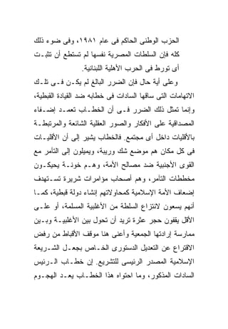 ‫ﺍﻟﺤﺯﺏ ﺍﻟﻭﻁﻨﻰ ﺍﻟﺤﺎﻜﻡ ﻓﻰ ﻋﺎﻡ ١٨٩١، ﻭﻓﻰ ﻀﻭﺀ ﺫﻟﻙ‬
‫ﻜﻠﻪ ﻓﺈﻥ ﺍﻟﺴﻠﻁﺎﺕ ﺍﻟﻤﺼﺭﻴﺔ ﻨﻔﺴﻬﺎ ﻟﻡ ﺘﺴﺘﻁﻊ ﺃﻥ ﺘﺜﺒـﺕ‬
                ‫ﺃﻯ ﺘﻭﺭﻁ ﻓﻰ ﺍﻟﺤﺭﺏ ﺍﻷﻫﻠﻴﺔ ﺍﻟﻠﺒﻨﺎﻨﻴﺔ.‬
‫ﻭﻋﻠﻰ ﺃﻴﺔ ﺤﺎل ﻓﺈﻥ ﺍﻟﻀﺭﺭ ﺍﻟﺒﺎﻟﻎ ﻟﻡ ﻴﻜـﻥ ﻓـﻰ ﺘﻠـﻙ‬
‫ﺍﻻﺘﻬﺎﻤﺎﺕ ﺍﻟﺘﻰ ﺴﺎﻗﻬﺎ ﺍﻟﺴﺎﺩﺍﺕ ﻓﻰ ﺨﻁﺎﺒﻪ ﻀﺩ ﺍﻟﻘﻴﺎﺩﺓ ﺍﻟﻘﺒﻁﻴﺔ،‬
‫ﻭﺇﻨﻤﺎ ﺘﻤﺜل ﺫﻟﻙ ﺍﻟﻀﺭﺭ ﻓـﻰ ﺃﻥ ﺍﻟﺨﻁـﺎﺏ ﺘﻌﻤـﺩ ﺇﻀـﻔﺎﺀ‬
‫ﺍﻟﻤﺼﺩﺍﻗﻴﺔ ﻋﻠﻰ ﺍﻷﻓﻜﺎﺭ ﻭﺍﻟﺼﻭﺭ ﺍﻟﻌﻘﻠﻴﺔ ﺍﻟﺸﺎﺌﻌﺔ ﻭﺍﻟﻤﺭﺘﺒﻁـﺔ‬
‫ﺒﺎﻷﻗﻠﻴﺎﺕ ﺩﺍﺨل ﺃﻯ ﻤﺠﺘﻤﻊ. ﻓﺎﻟﺨﻁﺎﺏ ﻴﺸﻴﺭ ﺇﻟﻰ ﺃﻥ ﺍﻷﻗﻠﻴـﺎﺕ‬
‫ﻓﻰ ﻜل ﻤﻜﺎﻥ ﻫﻡ ﻤﻭﻀﻊ ﺸﻙ ﻭﺭﻴﺒﺔ، ﻭﻴﻤﻴﻠﻭﻥ ﺇﻟﻰ ﺍﻟﺘﺂﻤﺭ ﻤﻊ‬
‫ﺍﻟﻘﻭﻯ ﺍﻷﺠﻨﺒﻴﺔ ﻀﺩ ﻤﺼﺎﻟﺢ ﺍﻷﻤﺔ، ﻭﻫـﻡ ﺨﻭﻨـﺔ ﻴﺤﻴﻜـﻭﻥ‬
‫ﻤﺨﻁﻁﺎﺕ ﺍﻟﺘﺂﻤﺭ، ﻭﻫﻡ ﺃﺼﺤﺎﺏ ﻤﺅﺍﻤﺭﺍﺕ ﺸﺭﻴﺭﺓ ﺘﺴـﺘﻬﺩﻑ‬
‫ﺇﻀﻌﺎﻑ ﺍﻷﻤﺔ ﺍﻹﺴﻼﻤﻴﺔ ﻜﻤﺤﺎﻭﻻﺘﻬﻡ ﺇﻨﺸﺎﺀ ﺩﻭﻟﺔ ﻗﺒﻁﻴﺔ، ﻜﻤـﺎ‬
‫ﺃﻨﻬﻡ ﻴﺴﻌﻭﻥ ﻻﻨﺘﺯﺍﻉ ﺍﻟﺴﻠﻁﺔ ﻤﻥ ﺍﻷﻏﻠﺒﻴﺔ ﺍﻟﻤﺴﻠﻤﺔ، ﺃﻭ ﻋﻠـﻰ‬
‫ﺍﻷﻗل ﻴﻘﻔﻭﻥ ﺤﺠﺭ ﻋﺜﺭﺓ ﺘﺭﻴﺩ ﺃﻥ ﺘﺤﻭل ﺒﻴﻥ ﺍﻷﻏﻠﺒﻴـﺔ ﻭﺒـﻴﻥ‬
‫ﻤﻤﺎﺭﺴﺔ ﺇﺭﺍﺩﺘﻬﺎ ﺍﻟﺠﻤﻌﻴﺔ ﻭﺃﻋﻨﻰ ﻫﻨﺎ ﻤﻭﻗﻑ ﺍﻷﻗﺒﺎﻁ ﻤﻥ ﺭﻓﺽ‬
‫ﺍﻻﻗﺘﺭﺍﻉ ﻋﻥ ﺍﻟﺘﻌﺩﻴل ﺍﻟﺩﺴﺘﻭﺭﻯ ﺍﻟﺨـﺎﺹ ﺒﺠﻌـل ﺍﻟﺸـﺭﻴﻌﺔ‬
‫ﺍﻹﺴﻼﻤﻴﺔ ﺍﻟﻤﺼﺩﺭ ﺍﻟﺭﺌﻴﺴﻰ ﻟﻠﺘﺸﺭﻴﻊ. ﺇﻥ ﺨﻁـﺎﺏ ﺍﻟـﺭﺌﻴﺱ‬
‫ﺍﻟﺴﺎﺩﺍﺕ ﺍﻟﻤﺫﻜﻭﺭ، ﻭﻤﺎ ﺍﺤﺘﻭﺍﻩ ﻫﺫﺍ ﺍﻟﺨﻁـﺎﺏ ﻴﻌـﺩ ﺍﻟﻬﺠـﻭﻡ‬
 