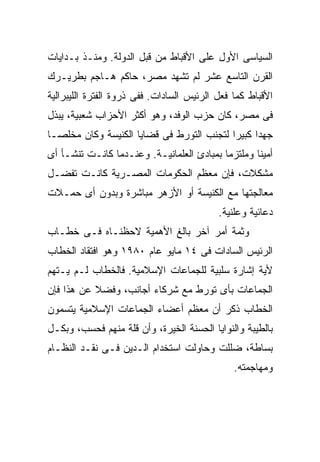 ‫ﺍﻟﺴﻴﺎﺴﻰ ﺍﻷﻭل ﻋﻠﻰ ﺍﻷﻗﺒﺎﻁ ﻤﻥ ﻗﺒل ﺍﻟﺩﻭﻟﺔ. ﻭﻤﻨـﺫ ﺒـﺩﺍﻴﺎﺕ‬
‫ﺍﻟﻘﺭﻥ ﺍﻟﺘﺎﺴﻊ ﻋﺸﺭ ﻟﻡ ﺘﺸﻬﺩ ﻤﺼﺭ، ﺤﺎﻜﻡ ﻫـﺎﺠﻡ ﺒﻁﺭﻴـﺭﻙ‬
‫ﺍﻷﻗﺒﺎﻁ ﻜﻤﺎ ﻓﻌل ﺍﻟﺭﺌﻴﺱ ﺍﻟﺴﺎﺩﺍﺕ. ﻓﻔﻰ ﺫﺭﻭﺓ ﺍﻟﻔﺘﺭﺓ ﺍﻟﻠﻴﺒﺭﺍﻟﻴﺔ‬
‫ﻓﻰ ﻤﺼﺭ، ﻜﺎﻥ ﺤﺯﺏ ﺍﻟﻭﻓﺩ، ﻭﻫﻭ ﺃﻜﺜﺭ ﺍﻷﺤﺯﺍﺏ ﺸﻌﺒﻴﺔ، ﻴﺒﺫل‬
‫ﺠﻬﺩﺍ ﻜﺒﻴﺭﺍ ﻟﺘﺠﻨﺏ ﺍﻟﺘﻭﺭﻁ ﻓﻰ ﻗﻀﺎﻴﺎ ﺍﻟﻜﻨﻴﺴﺔ ﻭﻜﺎﻥ ﻤﺨﻠﺼـﹰ‬
‫ﺎ‬                                         ‫ﹰ‬     ‫ﹰ‬
‫ﺃﻤﻴﻨﺎ ﻭﻤﻠﺘﺯﻤﺎ ﺒﻤﺒﺎﺩﺉ ﺍﻟﻌﻠﻤﺎﻨﻴـﺔ. ﻭﻋﻨـﺩﻤﺎ ﻜﺎﻨـﺕ ﺘﻨﺸـﺄ ﺃﻯ‬
                                          ‫ﹰ‬       ‫ﹰ‬
‫ﻤﺸﻜﻼﺕ، ﻓﺈﻥ ﻤﻌﻅﻡ ﺍﻟﺤﻜﻭﻤﺎﺕ ﺍﻟﻤﺼـﺭﻴﺔ ﻜﺎﻨـﺕ ﺘﻔﻀـل‬
‫ﻤﻌﺎﻟﺠﺘﻬﺎ ﻤﻊ ﺍﻟﻜﻨﻴﺴﺔ ﺃﻭ ﺍﻷﺯﻫﺭ ﻤﺒﺎﺸﺭﺓ ﻭﺒﺩﻭﻥ ﺃﻯ ﺤﻤـﻼﺕ‬
                                           ‫ﺩﻋﺎﺌﻴﺔ ﻭﻋﻠﻨﻴﺔ.‬
‫ﻭﺜﻤﺔ ﺃﻤﺭ ﺁﺨﺭ ﺒﺎﻟﻎ ﺍﻷﻫﻤﻴﺔ ﻻﺤﻅﻨـﺎﻩ ﻓـﻰ ﺨﻁـﺎﺏ‬
‫ﺍﻟﺭﺌﻴﺱ ﺍﻟﺴﺎﺩﺍﺕ ﻓﻰ ٤١ ﻤﺎﻴﻭ ﻋﺎﻡ ٠٨٩١ ﻭﻫﻭ ﺍﻓﺘﻘﺎﺩ ﺍﻟﺨﻁﺎﺏ‬
‫ﻷﻴﺔ ﺇﺸﺎﺭﺓ ﺴﻠﺒﻴﺔ ﻟﻠﺠﻤﺎﻋﺎﺕ ﺍﻹﺴﻼﻤﻴﺔ. ﻓﺎﻟﺨﻁﺎﺏ ﻟـﻡ ﻴـﺘﻬﻡ‬
‫ﺍﻟﺠﻤﺎﻋﺎﺕ ﺒﺄﻯ ﺘﻭﺭﻁ ﻤﻊ ﺸﺭﻜﺎﺀ ﺃﺠﺎﻨﺏ، ﻭﻓﻀﻼ ﻋﻥ ﻫﺫﺍ ﻓﺈﻥ‬
           ‫ﹰ‬
‫ﺍﻟﺨﻁﺎﺏ ﺫﻜﺭ ﺃﻥ ﻤﻌﻅﻡ ﺃﻋﻀﺎﺀ ﺍﻟﺠﻤﺎﻋﺎﺕ ﺍﻹﺴﻼﻤﻴﺔ ﻴﺘﺴﻤﻭﻥ‬
‫ﺒﺎﻟﻁﻴﺒﺔ ﻭﺍﻟﻨﻭﺍﻴﺎ ﺍﻟﺤﺴﻨﺔ ﺍﻟﺨﻴﺭﺓ، ﻭﺃﻥ ﻗﻠﺔ ﻤﻨﻬﻡ ﻓﺤﺴﺏ، ﻭﺒﻜـل‬
‫ﺒﺴﺎﻁﺔ، ﻀﻠﻠﺕ ﻭﺤﺎﻭﻟﺕ ﺍﺴﺘﺨﺩﺍﻡ ﺍﻟـﺩﻴﻥ ﻓـﻰ ﻨﻘـﺩ ﺍﻟﻨﻅـﺎﻡ‬
                                               ‫ﻭﻤﻬﺎﺠﻤﺘﻪ.‬
 