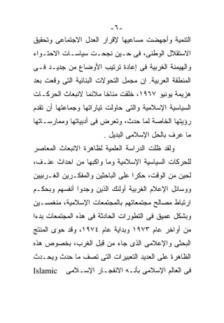 ‫-٦-‬
‫ﺍﻟﺘﻨﻤﻴﺔ ﻭﺃﺠﻬﻀﺕ ﻤﺴﺎﻋﻴﻬﺎ ﻹﻗﺭﺍﺭ ﺍﻟﻌﺩل ﺍﻻﺠﺘﻤﺎﻋﻰ ﻭﺘﺤﻘﻴﻕ‬
‫ﺍﻻﺴﺘﻘﻼل ﺍﻟﻭﻁﻨﻰ، ﻓﻰ ﺤـﻴﻥ ﻨﺠﺤـﺕ ﺴﻴﺎﺴـﺎﺕ ﺍﻻﺤﺘـﻭﺍﺀ‬
‫ﻭﺍﻟﻬﻴﻤﻨﺔ ﺍﻟﻐﺭﺒﻴﺔ ﻓﻰ ﺇﻋﺎﺩﺓ ﺘﺭﺘﻴﺏ ﺍﻷﻭﻀﺎﻉ ﻤﻥ ﺠﺩﻴـﺩ ﻓـﻰ‬
‫ﺍﻟﻤﻨﻁﻘﺔ ﺍﻟﻌﺭﺒﻴﺔ. ﺇﻥ ﻤﺠﻤل ﺍﻟﺘﺤﻭﻻﺕ ﺍﻟﺒﻨﺎﺌﻴﺔ ﺍﻟﺘﻰ ﻭﻗﻌﺕ ﺒﻌﺩ‬
‫ﻫﺯﻴﻤﺔ ﻴﻭﻨﻴﻭ ٧٦٩١، ﺨﻠﻘﺕ ﻤﻨﺎﺨﺎ ﻤﻼﺌﻤﺎ ﻻﻨﺒﻌﺎﺙ ﺍﻟﺤﺭﻜـﺎﺕ‬
                ‫ﹰ‬     ‫ﹰ‬
‫ﺍﻟﺴﻴﺎﺴﻴﺔ ﺍﻹﺴﻼﻤﻴﺔ ﻭﺍﻟﺘﻰ ﺤﺎﻭﻟﺕ ﺘﻴﺎﺭﺍﺘﻬﺎ ﻭﺠﻤﺎﻋﺘﻬﺎ ﺃﻥ ﺘﻘﺩﻡ‬
‫ﺭﺅﻴﺘﻬﺎ ﺍﻟﺨﺎﺼﺔ ﻟﻤﺎ ﺤﺩﺙ، ﻭﺘﻌﺭﺽ ﻓﻰ ﺃﺩﺒﻴﺎﺘﻬﺎ ﻭﻤﻤﺎﺭﺴـﺎﺘﻬﺎ‬
                        ‫ﻤﺎ ﻋﺭﻑ ﺒﺎﻟﺤل ﺍﻹﺴﻼﻤﻰ ﺍﻟﺒﺩﻴل .‬
‫ﻭﻟﻘﺩ ﻅﻠﺕ ﺍﻟﺩﺭﺍﺴﺔ ﺍﻟﻌﻠﻤﻴﺔ ﻟﻅﺎﻫﺭﺓ ﺍﻻﻨﺒﻌﺎﺙ ﺍﻟﻤﻌﺎﺼﺭ‬
‫ﻟﻠﺤﺭﻜﺎﺕ ﺍﻟﺴﻴﺎﺴﻴﺔ ﺍﻹﺴﻼﻤﻴﺔ ﻭﻤﺎ ﻭﺍﻜﺒﻬﺎ ﻤﻥ ﺍﺤﺩﺍﺙ ﻋﻨـﻑ،‬
‫ﻟﺤﻴﻥ ﻤﻥ ﺍﻟﻭﻗﺕ، ﺤﻜﺭﺍ ﻋﻠﻰ ﺍﻟﺒﺎﺤﺜﻴﻥ ﻭﺍﻟﻤﻔﻜـﺭﻴﻥ ﺍﻟﻐـﺭﺒﻴﻴﻥ‬
                                  ‫ﹸ‬
‫ﻭﻭﺴﺎﺌل ﺍﻹﻋﻼﻡ ﺍﻟﻐﺭﺒﻴﺔ ﺃﻭﻟﺌﻙ ﺍﻟﺫﻴﻥ ﻭﺠﺩﻭﺍ ﺃﻨﻔﺴﻬﻡ ﻭﺒﺤﻜـﻡ‬
‫ﺍﺭﺘﺒﺎﻁ ﻤﺼﺎﻟﺢ ﻤﺠﺘﻤﻌﺎﺘﻬﻡ ﺒﺎﻟﻤﺠﺘﻤﻌﺎﺕ ﺍﻹﺴﻼﻤﻴﺔ، ﻤﻨﻐﻤﺴـﻴﻥ‬
‫ﻭﺒﺸﻜل ﻋﻤﻴﻕ ﻓﻰ ﺍﻟﺘﻁﻭﺭﺍﺕ ﺍﻟﺤﺎﺩﺜﺔ ﻓﻰ ﻫﺫﻩ ﺍﻟﻤﺠﺘﻤﻌﺎﺕ ﺒﺩﺀﺍ‬
‫ﹰ‬
‫ﻤﻥ ﺃﻭﺍﺨﺭ ﻋﺎﻡ ٣٧٩١ ﻭﺒﺩﺍﻴﺔ ﻋﺎﻡ ٤٧٩١، ﻭﻗﺩ ﺤﻭﻯ ﺍﻟﻤﻨﺘﺞ‬
‫ﺍﻟﺒﺤﺜﻰ ﻭﺍﻹﻋﻼﻤﻰ ﺍﻟﺫﻯ ﺠﺎﺀ ﻤﻥ ﻗﺒل ﺍﻟﻐﺭﺏ، ﺒﺨﺼﻭﺹ ﻫﺫﻩ‬
‫ﺍﻟﻅﺎﻫﺭﺓ ﻋﻠﻰ ﺍﻟﻌﺩﻴﺩ ﺍﻟﺘﻌﺒﻴﺭﺍﺕ ﺍﻟﺘﻰ ﺘﺼﻑ ﻤﺎ ﺤﺩﺙ ﻭﻴﺤـﺩﺙ‬
‫‪Islamic‬‬    ‫ﻓﻰ ﺍﻟﻌﺎﻟﻡ ﺍﻹﺴﻼﻤﻰ ﺒﺄﻨـﻪ ﺍﻻﻨﻔﺠـﺎﺭ ﺍﻹﺴـﻼﻤﻰ‬
 